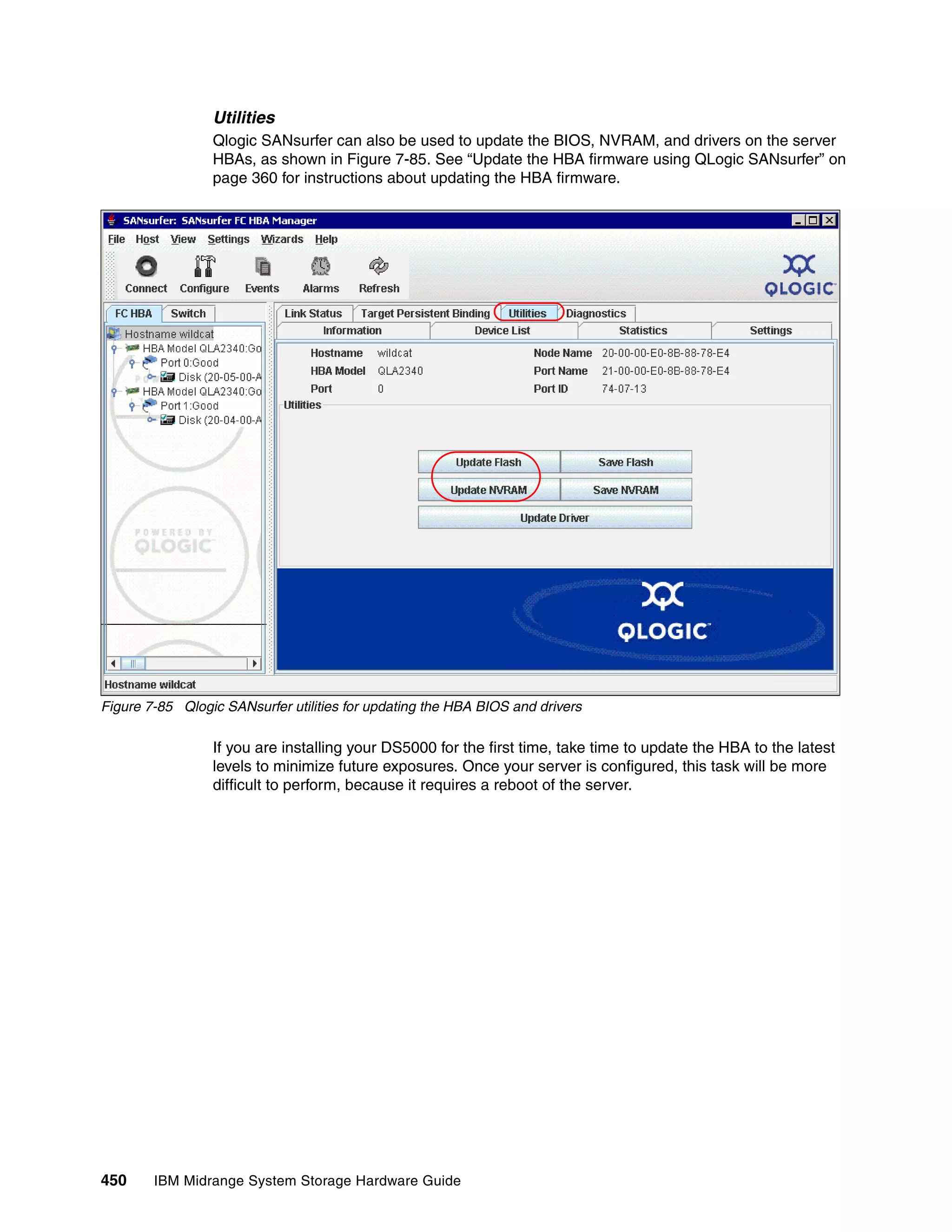 Utilities
                 Qlogic SANsurfer can also be used to update the BIOS, NVRAM, and drivers on the server
                 HBAs, as shown in Figure 7-85. See “Update the HBA firmware using QLogic SANsurfer” on
                 page 360 for instructions about updating the HBA firmware.




Figure 7-85 Qlogic SANsurfer utilities for updating the HBA BIOS and drivers

                 If you are installing your DS5000 for the first time, take time to update the HBA to the latest
                 levels to minimize future exposures. Once your server is configured, this task will be more
                 difficult to perform, because it requires a reboot of the server.




450     IBM Midrange System Storage Hardware Guide
 