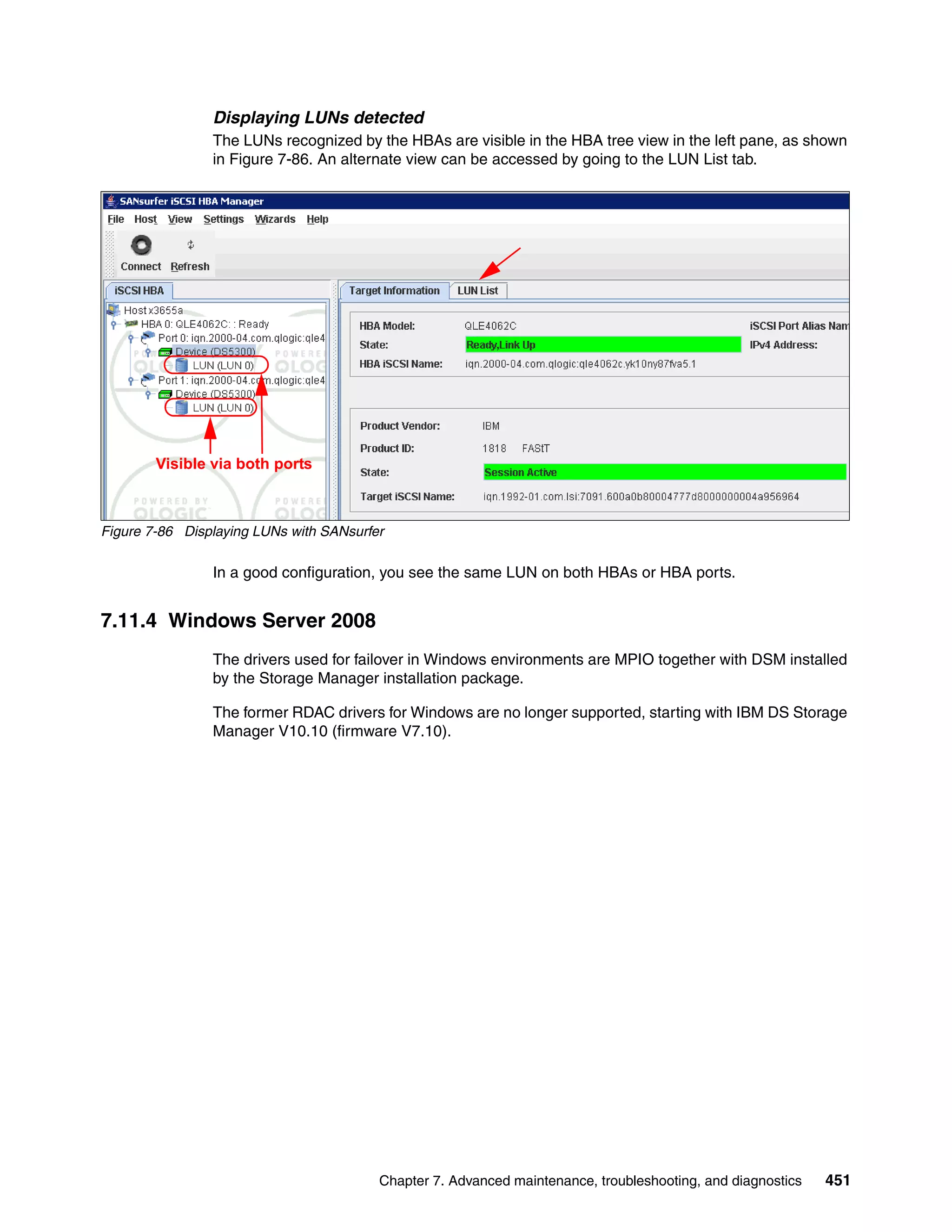 Displaying LUNs detected
                The LUNs recognized by the HBAs are visible in the HBA tree view in the left pane, as shown
                in Figure 7-86. An alternate view can be accessed by going to the LUN List tab.




        Visible via both ports



Figure 7-86 Displaying LUNs with SANsurfer

                In a good configuration, you see the same LUN on both HBAs or HBA ports.


7.11.4 Windows Server 2008
                The drivers used for failover in Windows environments are MPIO together with DSM installed
                by the Storage Manager installation package.

                The former RDAC drivers for Windows are no longer supported, starting with IBM DS Storage
                Manager V10.10 (firmware V7.10).




                                         Chapter 7. Advanced maintenance, troubleshooting, and diagnostics   451
 