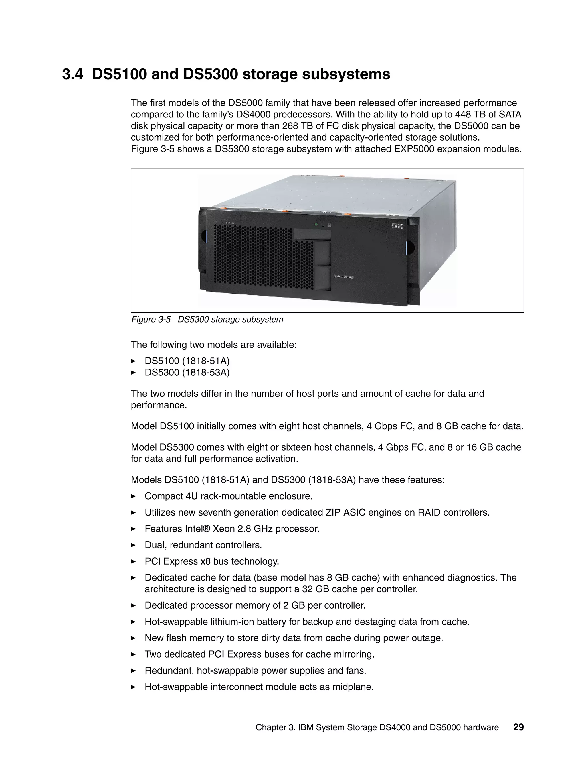 3.4 DS5100 and DS5300 storage subsystems
        The first models of the DS5000 family that have been released offer increased performance
        compared to the family’s DS4000 predecessors. With the ability to hold up to 448 TB of SATA
        disk physical capacity or more than 268 TB of FC disk physical capacity, the DS5000 can be
        customized for both performance-oriented and capacity-oriented storage solutions.
        Figure 3-5 shows a DS5300 storage subsystem with attached EXP5000 expansion modules.




        Figure 3-5 DS5300 storage subsystem

        The following two models are available:
           DS5100 (1818-51A)
           DS5300 (1818-53A)

        The two models differ in the number of host ports and amount of cache for data and
        performance.

        Model DS5100 initially comes with eight host channels, 4 Gbps FC, and 8 GB cache for data.

        Model DS5300 comes with eight or sixteen host channels, 4 Gbps FC, and 8 or 16 GB cache
        for data and full performance activation.

        Models DS5100 (1818-51A) and DS5300 (1818-53A) have these features:
           Compact 4U rack-mountable enclosure.
           Utilizes new seventh generation dedicated ZIP ASIC engines on RAID controllers.
           Features Intel® Xeon 2.8 GHz processor.
           Dual, redundant controllers.
           PCI Express x8 bus technology.
           Dedicated cache for data (base model has 8 GB cache) with enhanced diagnostics. The
           architecture is designed to support a 32 GB cache per controller.
           Dedicated processor memory of 2 GB per controller.
           Hot-swappable lithium-ion battery for backup and destaging data from cache.
           New flash memory to store dirty data from cache during power outage.
           Two dedicated PCI Express buses for cache mirroring.
           Redundant, hot-swappable power supplies and fans.
           Hot-swappable interconnect module acts as midplane.



                                     Chapter 3. IBM System Storage DS4000 and DS5000 hardware    29
 