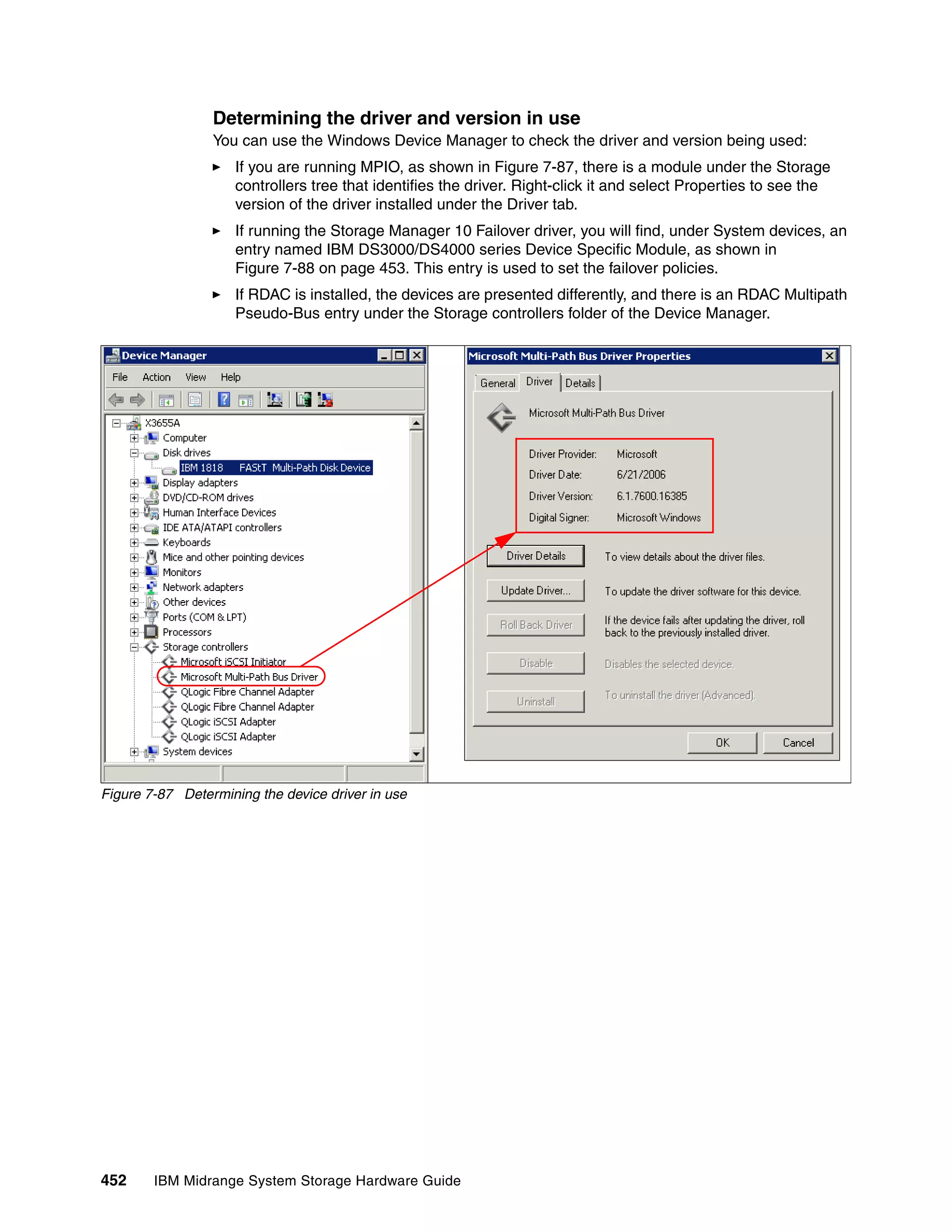 Determining the driver and version in use
                 You can use the Windows Device Manager to check the driver and version being used:
                     If you are running MPIO, as shown in Figure 7-87, there is a module under the Storage
                     controllers tree that identifies the driver. Right-click it and select Properties to see the
                     version of the driver installed under the Driver tab.
                     If running the Storage Manager 10 Failover driver, you will find, under System devices, an
                     entry named IBM DS3000/DS4000 series Device Specific Module, as shown in
                     Figure 7-88 on page 453. This entry is used to set the failover policies.
                     If RDAC is installed, the devices are presented differently, and there is an RDAC Multipath
                     Pseudo-Bus entry under the Storage controllers folder of the Device Manager.




Figure 7-87 Determining the device driver in use




452     IBM Midrange System Storage Hardware Guide
 