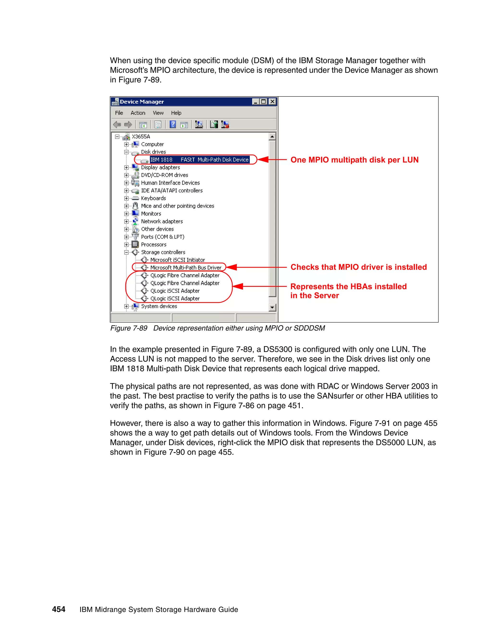 When using the device specific module (DSM) of the IBM Storage Manager together with
              Microsoft’s MPIO architecture, the device is represented under the Device Manager as shown
              in Figure 7-89.




                                                                   One MPIO multipath disk per LUN




                                                                   Checks that MPIO driver is installed

                                                                   Represents the HBAs installed
                                                                   in the Server



              Figure 7-89 Device representation either using MPIO or SDDDSM

              In the example presented in Figure 7-89, a DS5300 is configured with only one LUN. The
              Access LUN is not mapped to the server. Therefore, we see in the Disk drives list only one
              IBM 1818 Multi-path Disk Device that represents each logical drive mapped.

              The physical paths are not represented, as was done with RDAC or Windows Server 2003 in
              the past. The best practise to verify the paths is to use the SANsurfer or other HBA utilities to
              verify the paths, as shown in Figure 7-86 on page 451.

              However, there is also a way to gather this information in Windows. Figure 7-91 on page 455
              shows the a way to get path details out of Windows tools. From the Windows Device
              Manager, under Disk devices, right-click the MPIO disk that represents the DS5000 LUN, as
              shown in Figure 7-90 on page 455.




454   IBM Midrange System Storage Hardware Guide
 