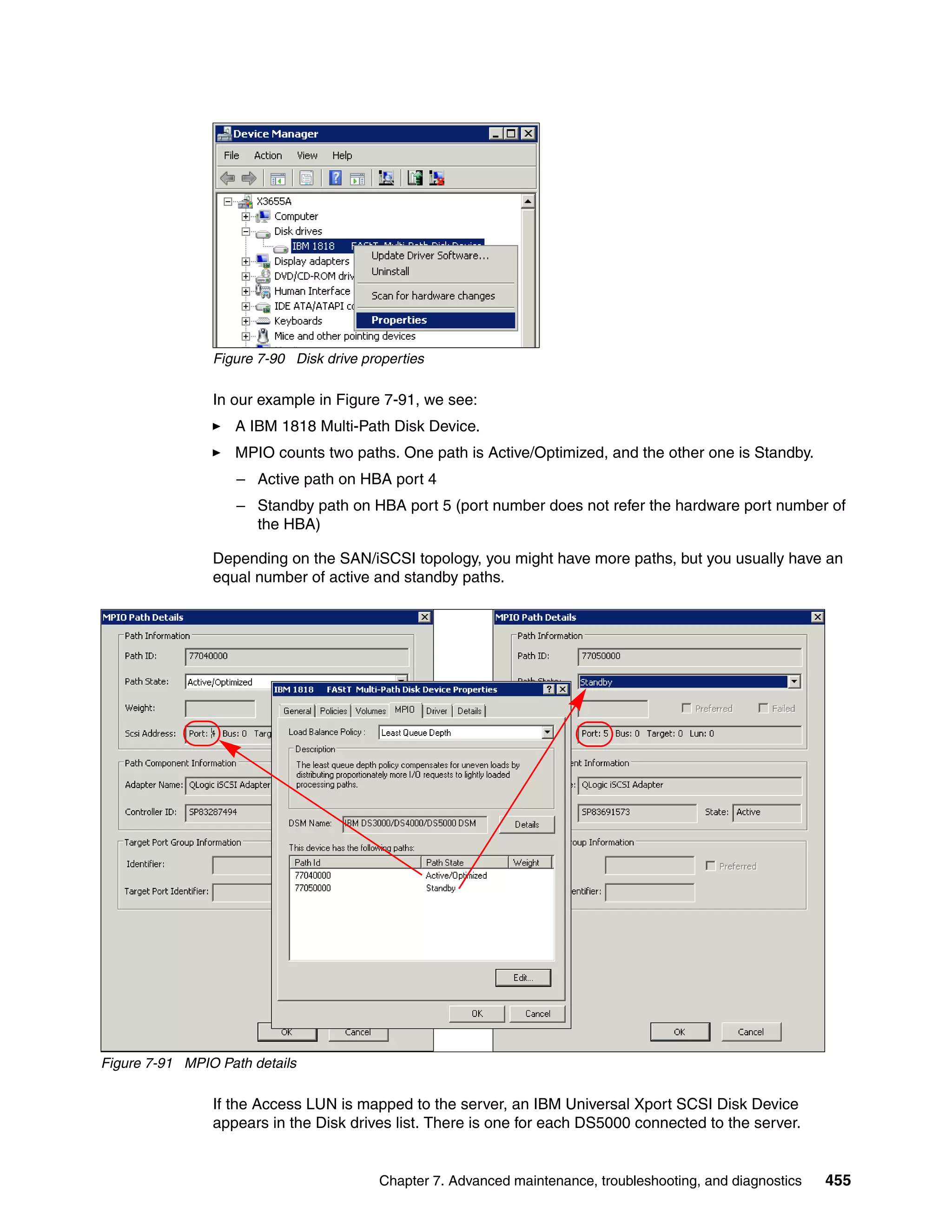 Figure 7-90 Disk drive properties

                In our example in Figure 7-91, we see:
                   A IBM 1818 Multi-Path Disk Device.
                   MPIO counts two paths. One path is Active/Optimized, and the other one is Standby.
                    – Active path on HBA port 4
                    – Standby path on HBA port 5 (port number does not refer the hardware port number of
                      the HBA)

                Depending on the SAN/iSCSI topology, you might have more paths, but you usually have an
                equal number of active and standby paths.




Figure 7-91 MPIO Path details

                If the Access LUN is mapped to the server, an IBM Universal Xport SCSI Disk Device
                appears in the Disk drives list. There is one for each DS5000 connected to the server.


                                          Chapter 7. Advanced maintenance, troubleshooting, and diagnostics   455
 