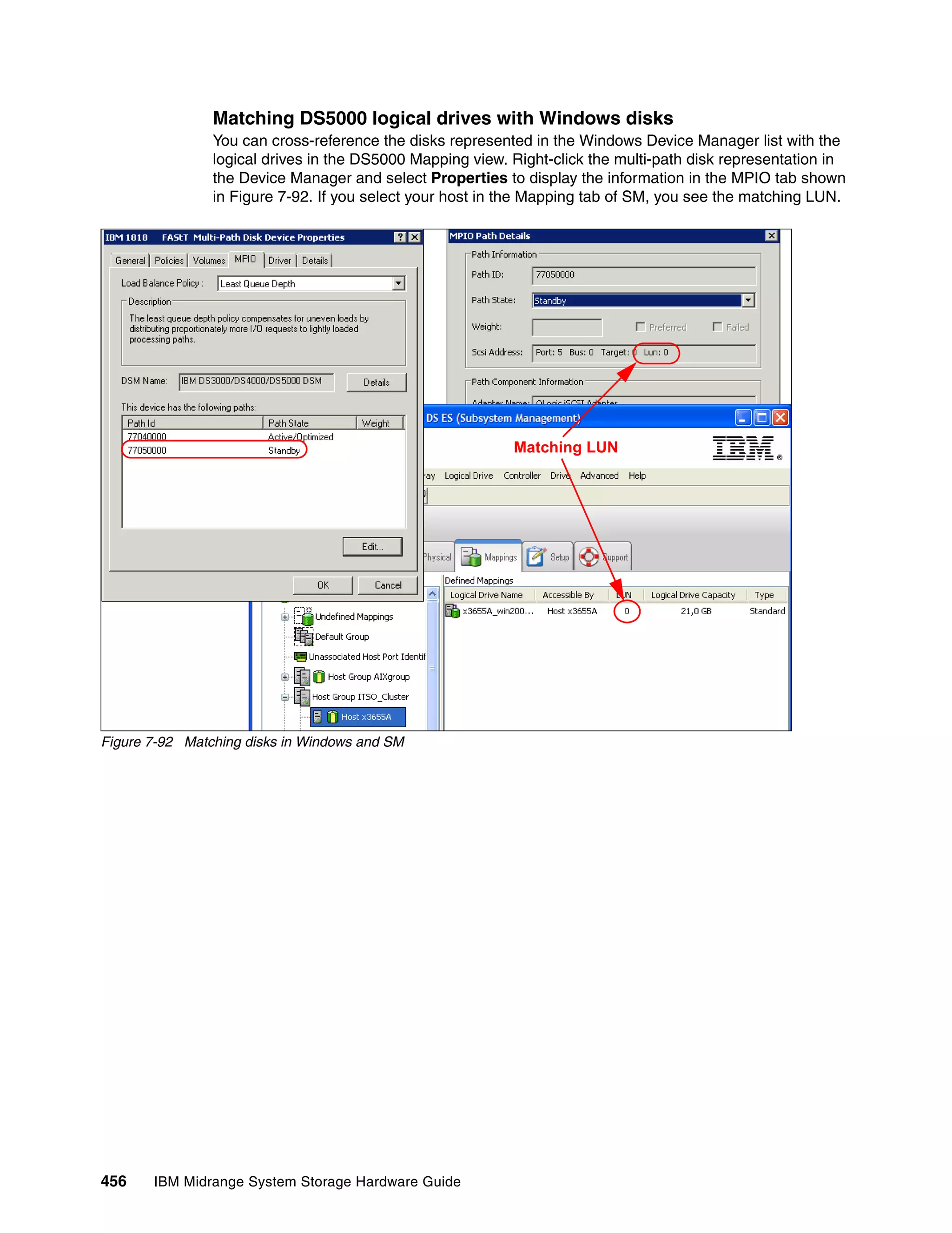 Matching DS5000 logical drives with Windows disks
                You can cross-reference the disks represented in the Windows Device Manager list with the
                logical drives in the DS5000 Mapping view. Right-click the multi-path disk representation in
                the Device Manager and select Properties to display the information in the MPIO tab shown
                in Figure 7-92. If you select your host in the Mapping tab of SM, you see the matching LUN.




                                                           Matching LUN




Figure 7-92 Matching disks in Windows and SM




456    IBM Midrange System Storage Hardware Guide
 
