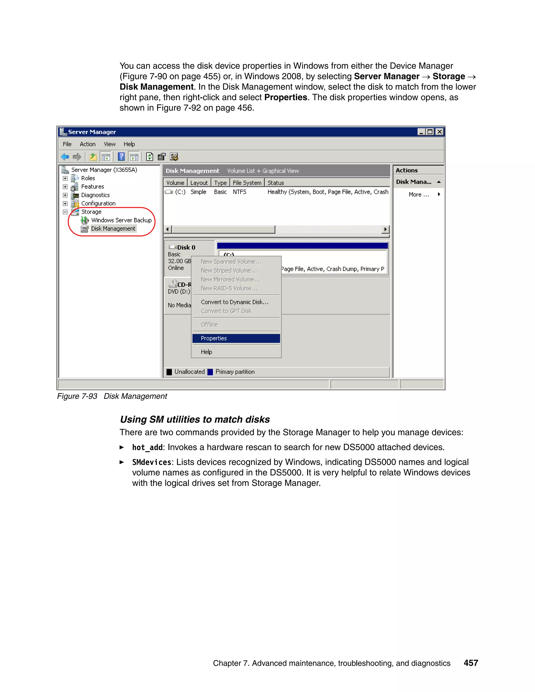 You can access the disk device properties in Windows from either the Device Manager
               (Figure 7-90 on page 455) or, in Windows 2008, by selecting Server Manager  Storage 
               Disk Management. In the Disk Management window, select the disk to match from the lower
               right pane, then right-click and select Properties. The disk properties window opens, as
               shown in Figure 7-92 on page 456.




Figure 7-93 Disk Management


               Using SM utilities to match disks
               There are two commands provided by the Storage Manager to help you manage devices:
                  hot_add: Invokes a hardware rescan to search for new DS5000 attached devices.
                  SMdevices: Lists devices recognized by Windows, indicating DS5000 names and logical
                  volume names as configured in the DS5000. It is very helpful to relate Windows devices
                  with the logical drives set from Storage Manager.




                                      Chapter 7. Advanced maintenance, troubleshooting, and diagnostics   457
 
