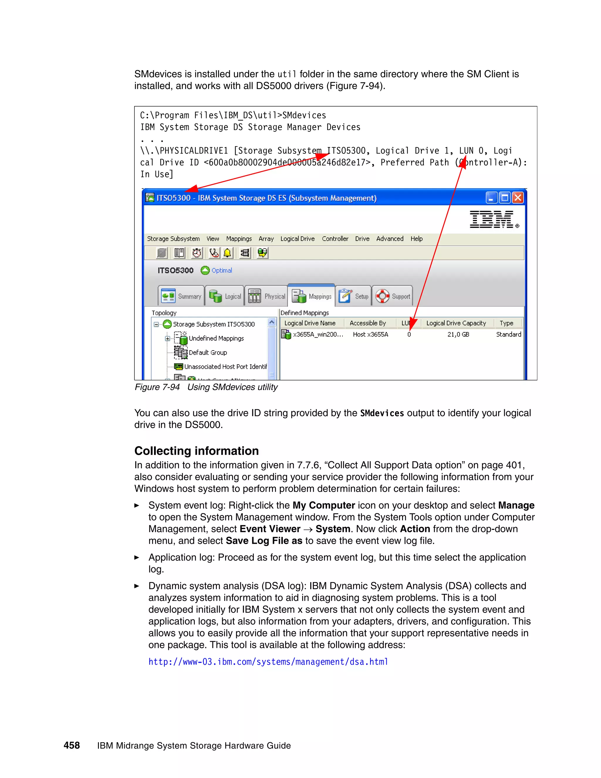 SMdevices is installed under the util folder in the same directory where the SM Client is
              installed, and works with all DS5000 drivers (Figure 7-94).

               C:Program FilesIBM_DSutil>SMdevices
               IBM System Storage DS Storage Manager Devices
               . . .
               .PHYSICALDRIVE1 [Storage Subsystem ITSO5300, Logical Drive 1, LUN 0, Logi
               cal Drive ID <600a0b80002904de000005a246d82e17>, Preferred Path (Controller-A):
               In Use]




              Figure 7-94 Using SMdevices utility

              You can also use the drive ID string provided by the SMdevices output to identify your logical
              drive in the DS5000.

              Collecting information
              In addition to the information given in 7.7.6, “Collect All Support Data option” on page 401,
              also consider evaluating or sending your service provider the following information from your
              Windows host system to perform problem determination for certain failures:
                 System event log: Right-click the My Computer icon on your desktop and select Manage
                 to open the System Management window. From the System Tools option under Computer
                 Management, select Event Viewer  System. Now click Action from the drop-down
                 menu, and select Save Log File as to save the event view log file.
                 Application log: Proceed as for the system event log, but this time select the application
                 log.
                 Dynamic system analysis (DSA log): IBM Dynamic System Analysis (DSA) collects and
                 analyzes system information to aid in diagnosing system problems. This is a tool
                 developed initially for IBM System x servers that not only collects the system event and
                 application logs, but also information from your adapters, drivers, and configuration. This
                 allows you to easily provide all the information that your support representative needs in
                 one package. This tool is available at the following address:
                 http://www-03.ibm.com/systems/management/dsa.html




458   IBM Midrange System Storage Hardware Guide
 