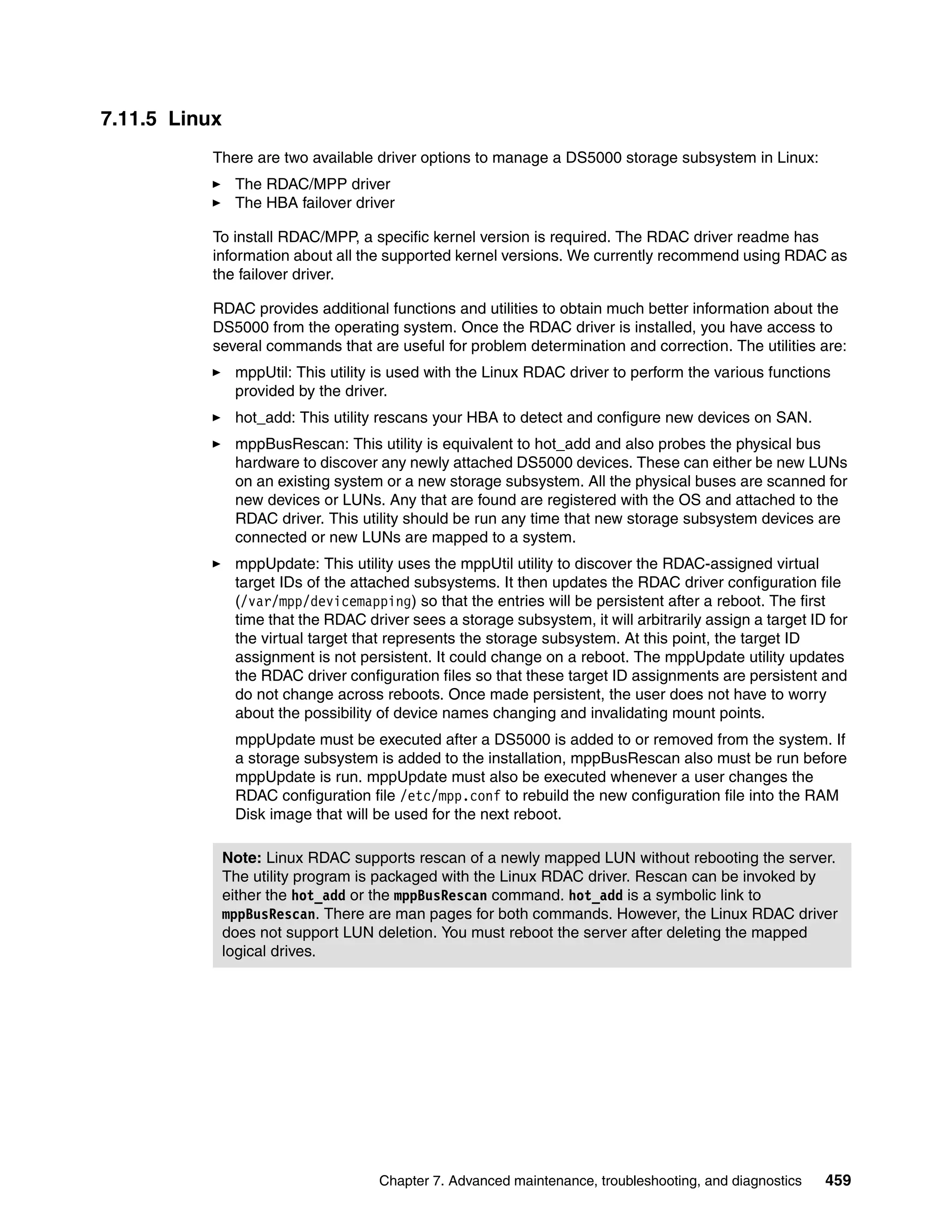 7.11.5 Linux
           There are two available driver options to manage a DS5000 storage subsystem in Linux:
                The RDAC/MPP driver
                The HBA failover driver

           To install RDAC/MPP, a specific kernel version is required. The RDAC driver readme has
           information about all the supported kernel versions. We currently recommend using RDAC as
           the failover driver.

           RDAC provides additional functions and utilities to obtain much better information about the
           DS5000 from the operating system. Once the RDAC driver is installed, you have access to
           several commands that are useful for problem determination and correction. The utilities are:
                mppUtil: This utility is used with the Linux RDAC driver to perform the various functions
                provided by the driver.
                hot_add: This utility rescans your HBA to detect and configure new devices on SAN.
                mppBusRescan: This utility is equivalent to hot_add and also probes the physical bus
                hardware to discover any newly attached DS5000 devices. These can either be new LUNs
                on an existing system or a new storage subsystem. All the physical buses are scanned for
                new devices or LUNs. Any that are found are registered with the OS and attached to the
                RDAC driver. This utility should be run any time that new storage subsystem devices are
                connected or new LUNs are mapped to a system.
                mppUpdate: This utility uses the mppUtil utility to discover the RDAC-assigned virtual
                target IDs of the attached subsystems. It then updates the RDAC driver configuration file
                (/var/mpp/devicemapping) so that the entries will be persistent after a reboot. The first
                time that the RDAC driver sees a storage subsystem, it will arbitrarily assign a target ID for
                the virtual target that represents the storage subsystem. At this point, the target ID
                assignment is not persistent. It could change on a reboot. The mppUpdate utility updates
                the RDAC driver configuration files so that these target ID assignments are persistent and
                do not change across reboots. Once made persistent, the user does not have to worry
                about the possibility of device names changing and invalidating mount points.
                mppUpdate must be executed after a DS5000 is added to or removed from the system. If
                a storage subsystem is added to the installation, mppBusRescan also must be run before
                mppUpdate is run. mppUpdate must also be executed whenever a user changes the
                RDAC configuration file /etc/mpp.conf to rebuild the new configuration file into the RAM
                Disk image that will be used for the next reboot.

               Note: Linux RDAC supports rescan of a newly mapped LUN without rebooting the server.
               The utility program is packaged with the Linux RDAC driver. Rescan can be invoked by
               either the hot_add or the mppBusRescan command. hot_add is a symbolic link to
               mppBusRescan. There are man pages for both commands. However, the Linux RDAC driver
               does not support LUN deletion. You must reboot the server after deleting the mapped
               logical drives.




                                      Chapter 7. Advanced maintenance, troubleshooting, and diagnostics   459
 