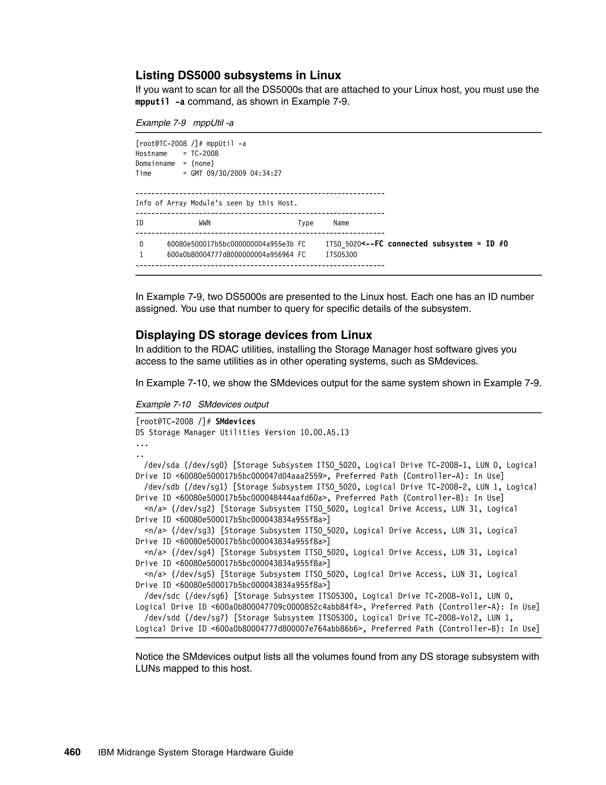 Listing DS5000 subsystems in Linux
              If you want to scan for all the DS5000s that are attached to your Linux host, you must use the
              mpputil -a command, as shown in Example 7-9.

              Example 7-9 mppUtil -a

              [root@TC-2008   /]# mppUtil -a
              Hostname    =   TC-2008
              Domainname =    (none)
              Time        =   GMT 09/30/2009 04:34:27

              ---------------------------------------------------------------
              Info of Array Module's seen by this Host.
              ---------------------------------------------------------------
              ID              WWN                       Type    Name
              ---------------------------------------------------------------
               0      60080e500017b5bc000000004a955e3b FC     ITSO_5020<--FC connected subsystem = ID #0
               1      600a0b80004777d8000000004a956964 FC     ITSO5300
              ---------------------------------------------------------------



              In Example 7-9, two DS5000s are presented to the Linux host. Each one has an ID number
              assigned. You use that number to query for specific details of the subsystem.

              Displaying DS storage devices from Linux
              In addition to the RDAC utilities, installing the Storage Manager host software gives you
              access to the same utilities as in other operating systems, such as SMdevices.

              In Example 7-10, we show the SMdevices output for the same system shown in Example 7-9.

              Example 7-10 SMdevices output
              [root@TC-2008 /]# SMdevices
              DS Storage Manager Utilities Version 10.00.A5.13
              ...
              ..
                /dev/sda (/dev/sg0) [Storage Subsystem ITSO_5020, Logical Drive TC-2008-1, LUN 0, Logical
              Drive ID <60080e500017b5bc000047d04aaa2559>, Preferred Path (Controller-A): In Use]
                /dev/sdb (/dev/sg1) [Storage Subsystem ITSO_5020, Logical Drive TC-2008-2, LUN 1, Logical
              Drive ID <60080e500017b5bc000048444aafd60a>, Preferred Path (Controller-B): In Use]
                 <n/a> (/dev/sg2) [Storage Subsystem ITSO_5020, Logical Drive Access, LUN 31, Logical
              Drive ID <60080e500017b5bc000043834a955f8a>]
                 <n/a> (/dev/sg3) [Storage Subsystem ITSO_5020, Logical Drive Access, LUN 31, Logical
              Drive ID <60080e500017b5bc000043834a955f8a>]
                 <n/a> (/dev/sg4) [Storage Subsystem ITSO_5020, Logical Drive Access, LUN 31, Logical
              Drive ID <60080e500017b5bc000043834a955f8a>]
                 <n/a> (/dev/sg5) [Storage Subsystem ITSO_5020, Logical Drive Access, LUN 31, Logical
              Drive ID <60080e500017b5bc000043834a955f8a>]
                 /dev/sdc (/dev/sg6) [Storage Subsystem ITSO5300, Logical Drive TC-2008-Vol1, LUN 0,
              Logical Drive ID <600a0b800047709c0000852c4abb84f4>, Preferred Path (Controller-A): In Use]
                 /dev/sdd (/dev/sg7) [Storage Subsystem ITSO5300, Logical Drive TC-2008-Vol2, LUN 1,
              Logical Drive ID <600a0b80004777d800007e764abb86b6>, Preferred Path (Controller-B): In Use]


              Notice the SMdevices output lists all the volumes found from any DS storage subsystem with
              LUNs mapped to this host.




460   IBM Midrange System Storage Hardware Guide
 