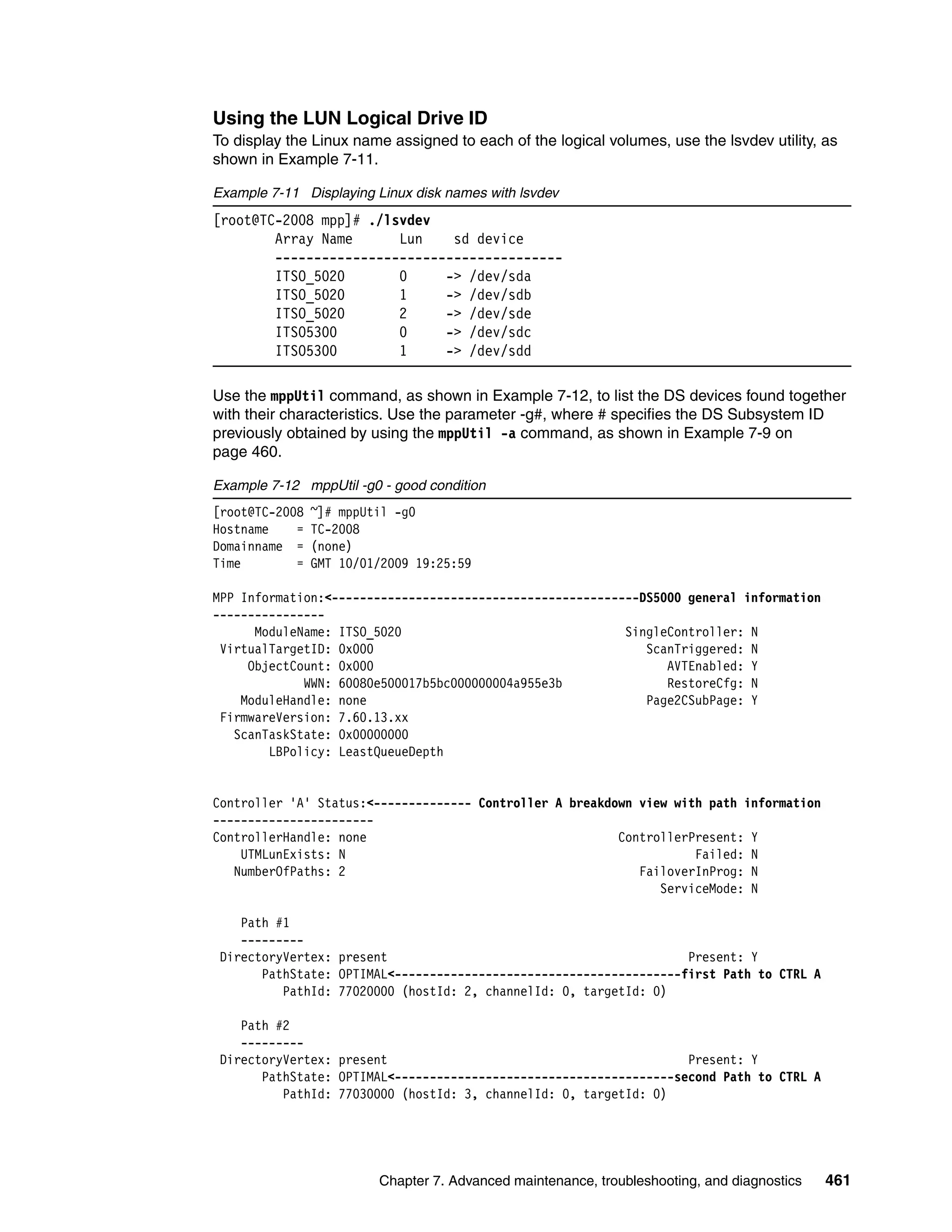 Using the LUN Logical Drive ID
To display the Linux name assigned to each of the logical volumes, use the lsvdev utility, as
shown in Example 7-11.

Example 7-11 Displaying Linux disk names with lsvdev
[root@TC-2008 mpp]# ./lsvdev
        Array Name      Lun    sd device
        -------------------------------------
        ITSO_5020       0     -> /dev/sda
        ITSO_5020       1     -> /dev/sdb
        ITSO_5020       2     -> /dev/sde
        ITSO5300        0     -> /dev/sdc
        ITSO5300        1     -> /dev/sdd

Use the mppUtil command, as shown in Example 7-12, to list the DS devices found together
with their characteristics. Use the parameter -g#, where # specifies the DS Subsystem ID
previously obtained by using the mppUtil -a command, as shown in Example 7-9 on
page 460.

Example 7-12 mppUtil -g0 - good condition
[root@TC-2008   ~]# mppUtil -g0
Hostname    =   TC-2008
Domainname =    (none)
Time        =   GMT 10/01/2009 19:25:59

MPP Information:<--------------------------------------------DS5000 general information
----------------
      ModuleName: ITSO_5020                                SingleController: N
 VirtualTargetID: 0x000                                       ScanTriggered: N
     ObjectCount: 0x000                                          AVTEnabled: Y
             WWN: 60080e500017b5bc000000004a955e3b               RestoreCfg: N
    ModuleHandle: none                                        Page2CSubPage: Y
 FirmwareVersion: 7.60.13.xx
   ScanTaskState: 0x00000000
        LBPolicy: LeastQueueDepth


Controller 'A' Status:<-------------- Controller A breakdown view with path information
-----------------------
ControllerHandle: none                                    ControllerPresent: Y
    UTMLunExists: N                                                  Failed: N
   NumberOfPaths: 2                                          FailoverInProg: N
                                                                ServiceMode: N

    Path #1
    ---------
 DirectoryVertex: present                                           Present: Y
       PathState: OPTIMAL<-----------------------------------------first Path to CTRL A
          PathId: 77020000 (hostId: 2, channelId: 0, targetId: 0)

    Path #2
    ---------
 DirectoryVertex: present                                           Present: Y
       PathState: OPTIMAL<----------------------------------------second Path to CTRL A
          PathId: 77030000 (hostId: 3, channelId: 0, targetId: 0)




                         Chapter 7. Advanced maintenance, troubleshooting, and diagnostics   461
 