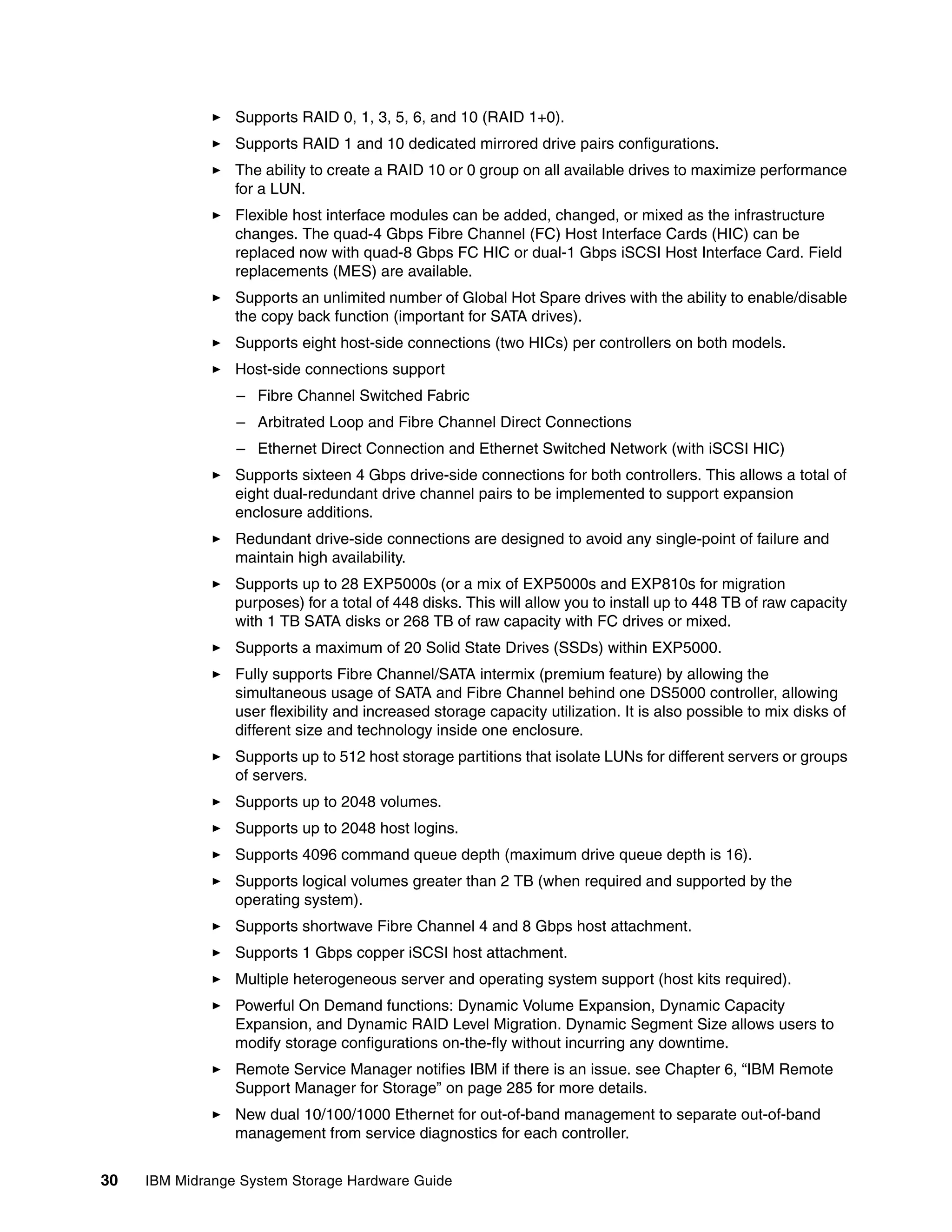 Supports RAID 0, 1, 3, 5, 6, and 10 (RAID 1+0).
                 Supports RAID 1 and 10 dedicated mirrored drive pairs configurations.
                 The ability to create a RAID 10 or 0 group on all available drives to maximize performance
                 for a LUN.
                 Flexible host interface modules can be added, changed, or mixed as the infrastructure
                 changes. The quad-4 Gbps Fibre Channel (FC) Host Interface Cards (HIC) can be
                 replaced now with quad-8 Gbps FC HIC or dual-1 Gbps iSCSI Host Interface Card. Field
                 replacements (MES) are available.
                 Supports an unlimited number of Global Hot Spare drives with the ability to enable/disable
                 the copy back function (important for SATA drives).
                 Supports eight host-side connections (two HICs) per controllers on both models.
                 Host-side connections support
                 – Fibre Channel Switched Fabric
                 – Arbitrated Loop and Fibre Channel Direct Connections
                 – Ethernet Direct Connection and Ethernet Switched Network (with iSCSI HIC)
                 Supports sixteen 4 Gbps drive-side connections for both controllers. This allows a total of
                 eight dual-redundant drive channel pairs to be implemented to support expansion
                 enclosure additions.
                 Redundant drive-side connections are designed to avoid any single-point of failure and
                 maintain high availability.
                 Supports up to 28 EXP5000s (or a mix of EXP5000s and EXP810s for migration
                 purposes) for a total of 448 disks. This will allow you to install up to 448 TB of raw capacity
                 with 1 TB SATA disks or 268 TB of raw capacity with FC drives or mixed.
                 Supports a maximum of 20 Solid State Drives (SSDs) within EXP5000.
                 Fully supports Fibre Channel/SATA intermix (premium feature) by allowing the
                 simultaneous usage of SATA and Fibre Channel behind one DS5000 controller, allowing
                 user flexibility and increased storage capacity utilization. It is also possible to mix disks of
                 different size and technology inside one enclosure.
                 Supports up to 512 host storage partitions that isolate LUNs for different servers or groups
                 of servers.
                 Supports up to 2048 volumes.
                 Supports up to 2048 host logins.
                 Supports 4096 command queue depth (maximum drive queue depth is 16).
                 Supports logical volumes greater than 2 TB (when required and supported by the
                 operating system).
                 Supports shortwave Fibre Channel 4 and 8 Gbps host attachment.
                 Supports 1 Gbps copper iSCSI host attachment.
                 Multiple heterogeneous server and operating system support (host kits required).
                 Powerful On Demand functions: Dynamic Volume Expansion, Dynamic Capacity
                 Expansion, and Dynamic RAID Level Migration. Dynamic Segment Size allows users to
                 modify storage configurations on-the-fly without incurring any downtime.
                 Remote Service Manager notifies IBM if there is an issue. see Chapter 6, “IBM Remote
                 Support Manager for Storage” on page 285 for more details.
                 New dual 10/100/1000 Ethernet for out-of-band management to separate out-of-band
                 management from service diagnostics for each controller.


30   IBM Midrange System Storage Hardware Guide
 