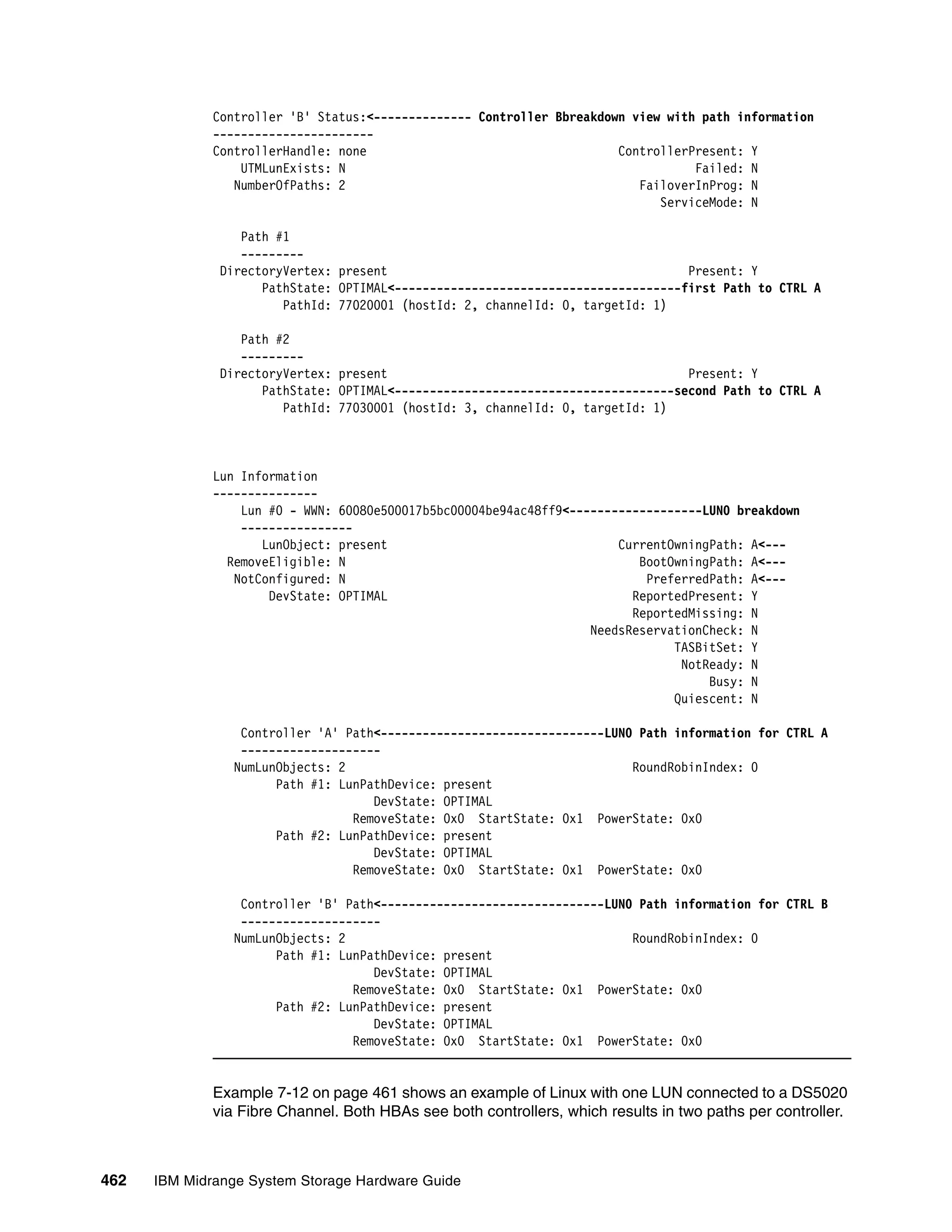 Controller 'B' Status:<-------------- Controller Bbreakdown view with path information
              -----------------------
              ControllerHandle: none                                    ControllerPresent: Y
                  UTMLunExists: N                                                  Failed: N
                 NumberOfPaths: 2                                          FailoverInProg: N
                                                                              ServiceMode: N

                  Path #1
                  ---------
               DirectoryVertex: present                                           Present: Y
                     PathState: OPTIMAL<-----------------------------------------first Path to CTRL A
                        PathId: 77020001 (hostId: 2, channelId: 0, targetId: 1)

                  Path #2
                  ---------
               DirectoryVertex: present                                           Present: Y
                     PathState: OPTIMAL<----------------------------------------second Path to CTRL A
                        PathId: 77030001 (hostId: 3, channelId: 0, targetId: 1)



              Lun Information
              ---------------
                  Lun #0 - WWN: 60080e500017b5bc00004be94ac48ff9<-------------------LUN0 breakdown
                  ----------------
                     LunObject: present                                 CurrentOwningPath: A<---
                RemoveEligible: N                                          BootOwningPath: A<---
                 NotConfigured: N                                           PreferredPath: A<---
                      DevState: OPTIMAL                                   ReportedPresent: Y
                                                                          ReportedMissing: N
                                                                    NeedsReservationCheck: N
                                                                                TASBitSet: Y
                                                                                 NotReady: N
                                                                                     Busy: N
                                                                                Quiescent: N

                  Controller 'A' Path<--------------------------------LUN0 Path information for CTRL A
                  --------------------
                 NumLunObjects: 2                                         RoundRobinIndex: 0
                       Path #1: LunPathDevice: present
                                     DevState: OPTIMAL
                                  RemoveState: 0x0 StartState: 0x1 PowerState: 0x0
                       Path #2: LunPathDevice: present
                                     DevState: OPTIMAL
                                  RemoveState: 0x0 StartState: 0x1 PowerState: 0x0

                  Controller 'B' Path<--------------------------------LUN0 Path information for CTRL B
                  --------------------
                 NumLunObjects: 2                                         RoundRobinIndex: 0
                       Path #1: LunPathDevice: present
                                     DevState: OPTIMAL
                                  RemoveState: 0x0 StartState: 0x1 PowerState: 0x0
                       Path #2: LunPathDevice: present
                                     DevState: OPTIMAL
                                  RemoveState: 0x0 StartState: 0x1 PowerState: 0x0


              Example 7-12 on page 461 shows an example of Linux with one LUN connected to a DS5020
              via Fibre Channel. Both HBAs see both controllers, which results in two paths per controller.



462   IBM Midrange System Storage Hardware Guide
 