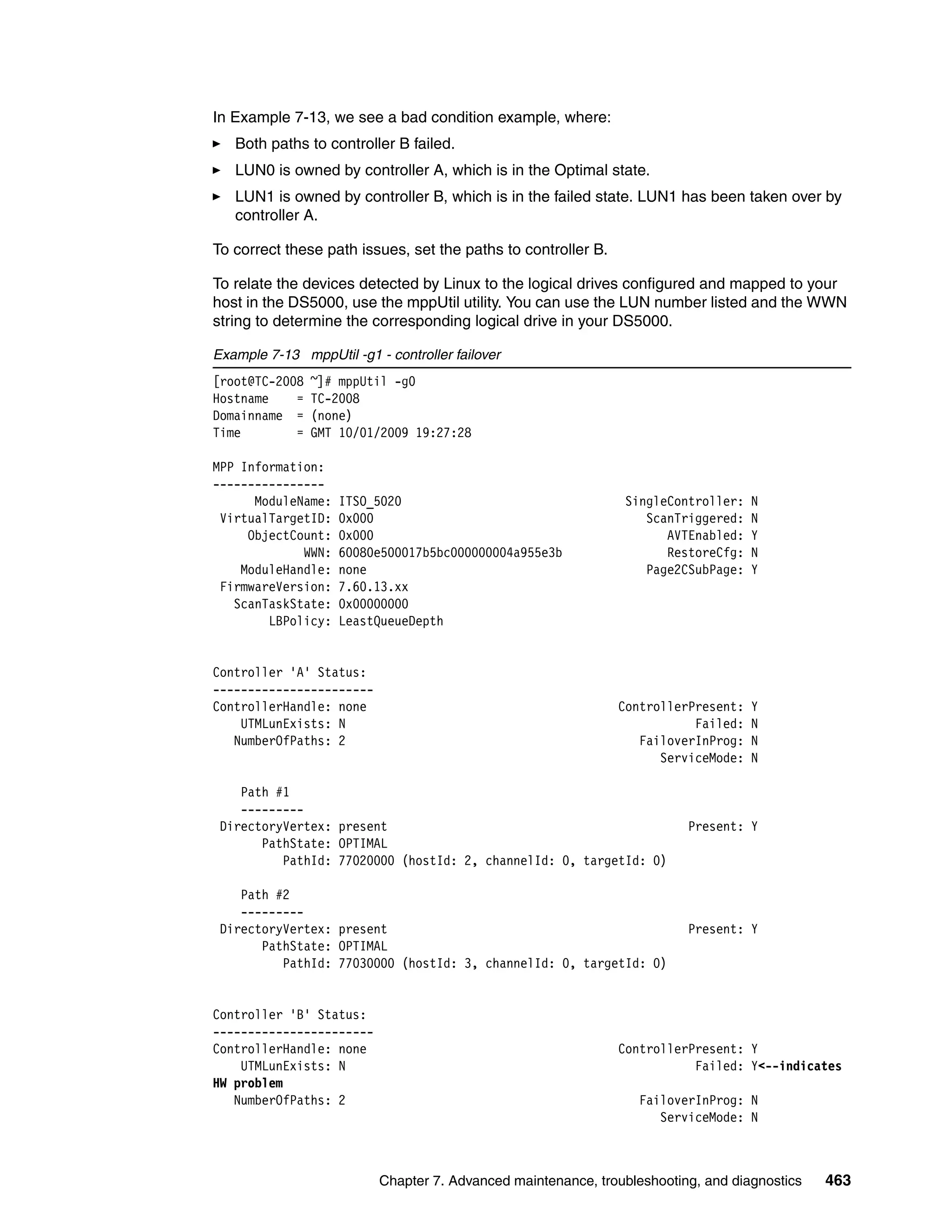 In Example 7-13, we see a bad condition example, where:
   Both paths to controller B failed.
   LUN0 is owned by controller A, which is in the Optimal state.
   LUN1 is owned by controller B, which is in the failed state. LUN1 has been taken over by
   controller A.

To correct these path issues, set the paths to controller B.

To relate the devices detected by Linux to the logical drives configured and mapped to your
host in the DS5000, use the mppUtil utility. You can use the LUN number listed and the WWN
string to determine the corresponding logical drive in your DS5000.

Example 7-13 mppUtil -g1 - controller failover
[root@TC-2008   ~]# mppUtil -g0
Hostname    =   TC-2008
Domainname =    (none)
Time        =   GMT 10/01/2009 19:27:28

MPP Information:
----------------
      ModuleName:   ITSO_5020                                   SingleController:   N
 VirtualTargetID:   0x000                                          ScanTriggered:   N
     ObjectCount:   0x000                                             AVTEnabled:   Y
             WWN:   60080e500017b5bc000000004a955e3b                  RestoreCfg:   N
    ModuleHandle:   none                                           Page2CSubPage:   Y
 FirmwareVersion:   7.60.13.xx
   ScanTaskState:   0x00000000
        LBPolicy:   LeastQueueDepth


Controller 'A' Status:
-----------------------
ControllerHandle: none                                         ControllerPresent:   Y
    UTMLunExists: N                                                       Failed:   N
   NumberOfPaths: 2                                               FailoverInProg:   N
                                                                     ServiceMode:   N

    Path #1
    ---------
 DirectoryVertex: present                                                Present: Y
       PathState: OPTIMAL
          PathId: 77020000 (hostId: 2, channelId: 0, targetId: 0)

    Path #2
    ---------
 DirectoryVertex: present                                                Present: Y
       PathState: OPTIMAL
          PathId: 77030000 (hostId: 3, channelId: 0, targetId: 0)


Controller 'B' Status:
-----------------------
ControllerHandle: none                                         ControllerPresent: Y
    UTMLunExists: N                                                       Failed: Y<--indicates
HW problem
   NumberOfPaths: 2                                               FailoverInProg: N
                                                                     ServiceMode: N



                          Chapter 7. Advanced maintenance, troubleshooting, and diagnostics   463
 