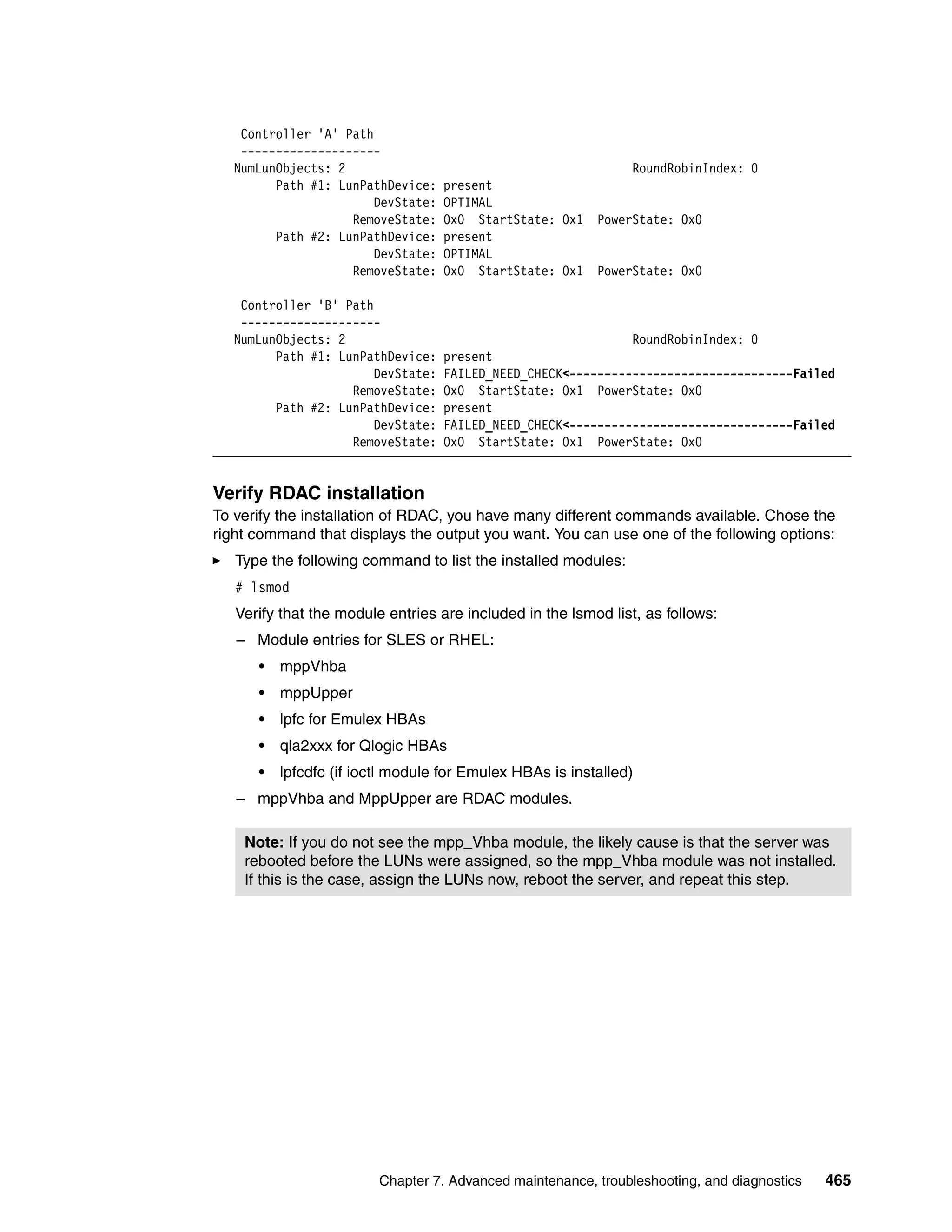 Controller 'A' Path
    --------------------
   NumLunObjects: 2                                          RoundRobinIndex: 0
         Path #1: LunPathDevice:    present
                        DevState:   OPTIMAL
                    RemoveState:    0x0 StartState: 0x1 PowerState: 0x0
         Path #2: LunPathDevice:    present
                        DevState:   OPTIMAL
                    RemoveState:    0x0 StartState: 0x1 PowerState: 0x0

    Controller 'B' Path
    --------------------
   NumLunObjects: 2                                            RoundRobinIndex: 0
         Path #1: LunPathDevice:    present
                        DevState:   FAILED_NEED_CHECK<--------------------------------Failed
                    RemoveState:    0x0 StartState: 0x1 PowerState: 0x0
         Path #2: LunPathDevice:    present
                        DevState:   FAILED_NEED_CHECK<--------------------------------Failed
                    RemoveState:    0x0 StartState: 0x1 PowerState: 0x0


Verify RDAC installation
To verify the installation of RDAC, you have many different commands available. Chose the
right command that displays the output you want. You can use one of the following options:
   Type the following command to list the installed modules:
   # lsmod
   Verify that the module entries are included in the lsmod list, as follows:
   – Module entries for SLES or RHEL:
      •   mppVhba
      •   mppUpper
      •   lpfc for Emulex HBAs
      •   qla2xxx for Qlogic HBAs
      •   lpfcdfc (if ioctl module for Emulex HBAs is installed)
   – mppVhba and MppUpper are RDAC modules.

    Note: If you do not see the mpp_Vhba module, the likely cause is that the server was
    rebooted before the LUNs were assigned, so the mpp_Vhba module was not installed.
    If this is the case, assign the LUNs now, reboot the server, and repeat this step.




                         Chapter 7. Advanced maintenance, troubleshooting, and diagnostics   465
 