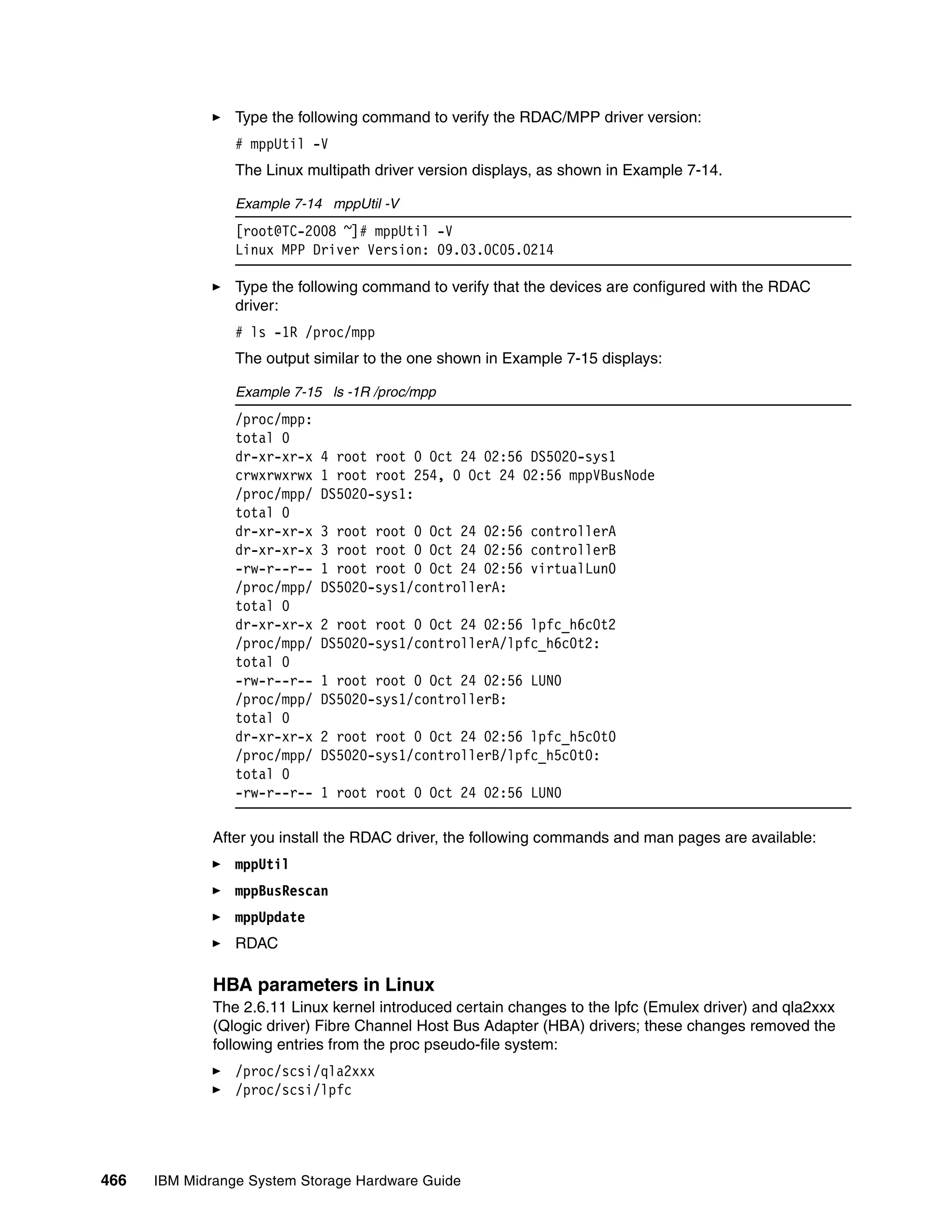 Type the following command to verify the RDAC/MPP driver version:
                 # mppUtil -V
                 The Linux multipath driver version displays, as shown in Example 7-14.

                 Example 7-14 mppUtil -V
                 [root@TC-2008 ~]# mppUtil -V
                 Linux MPP Driver Version: 09.03.0C05.0214

                 Type the following command to verify that the devices are configured with the RDAC
                 driver:
                 # ls -1R /proc/mpp
                 The output similar to the one shown in Example 7-15 displays:

                 Example 7-15 ls -1R /proc/mpp
                 /proc/mpp:
                 total 0
                 dr-xr-xr-x   4 root root 0 Oct 24 02:56 DS5020-sys1
                 crwxrwxrwx   1 root root 254, 0 Oct 24 02:56 mppVBusNode
                 /proc/mpp/   DS5020-sys1:
                 total 0
                 dr-xr-xr-x   3 root root 0 Oct 24 02:56 controllerA
                 dr-xr-xr-x   3 root root 0 Oct 24 02:56 controllerB
                 -rw-r--r--   1 root root 0 Oct 24 02:56 virtualLun0
                 /proc/mpp/   DS5020-sys1/controllerA:
                 total 0
                 dr-xr-xr-x   2 root root 0 Oct 24 02:56 lpfc_h6c0t2
                 /proc/mpp/   DS5020-sys1/controllerA/lpfc_h6c0t2:
                 total 0
                 -rw-r--r--   1 root root 0 Oct 24 02:56 LUN0
                 /proc/mpp/   DS5020-sys1/controllerB:
                 total 0
                 dr-xr-xr-x   2 root root 0 Oct 24 02:56 lpfc_h5c0t0
                 /proc/mpp/   DS5020-sys1/controllerB/lpfc_h5c0t0:
                 total 0
                 -rw-r--r--   1 root root 0 Oct 24 02:56 LUN0

              After you install the RDAC driver, the following commands and man pages are available:
                 mppUtil
                 mppBusRescan
                 mppUpdate
                 RDAC

              HBA parameters in Linux
              The 2.6.11 Linux kernel introduced certain changes to the lpfc (Emulex driver) and qla2xxx
              (Qlogic driver) Fibre Channel Host Bus Adapter (HBA) drivers; these changes removed the
              following entries from the proc pseudo-file system:
                 /proc/scsi/qla2xxx
                 /proc/scsi/lpfc




466   IBM Midrange System Storage Hardware Guide
 