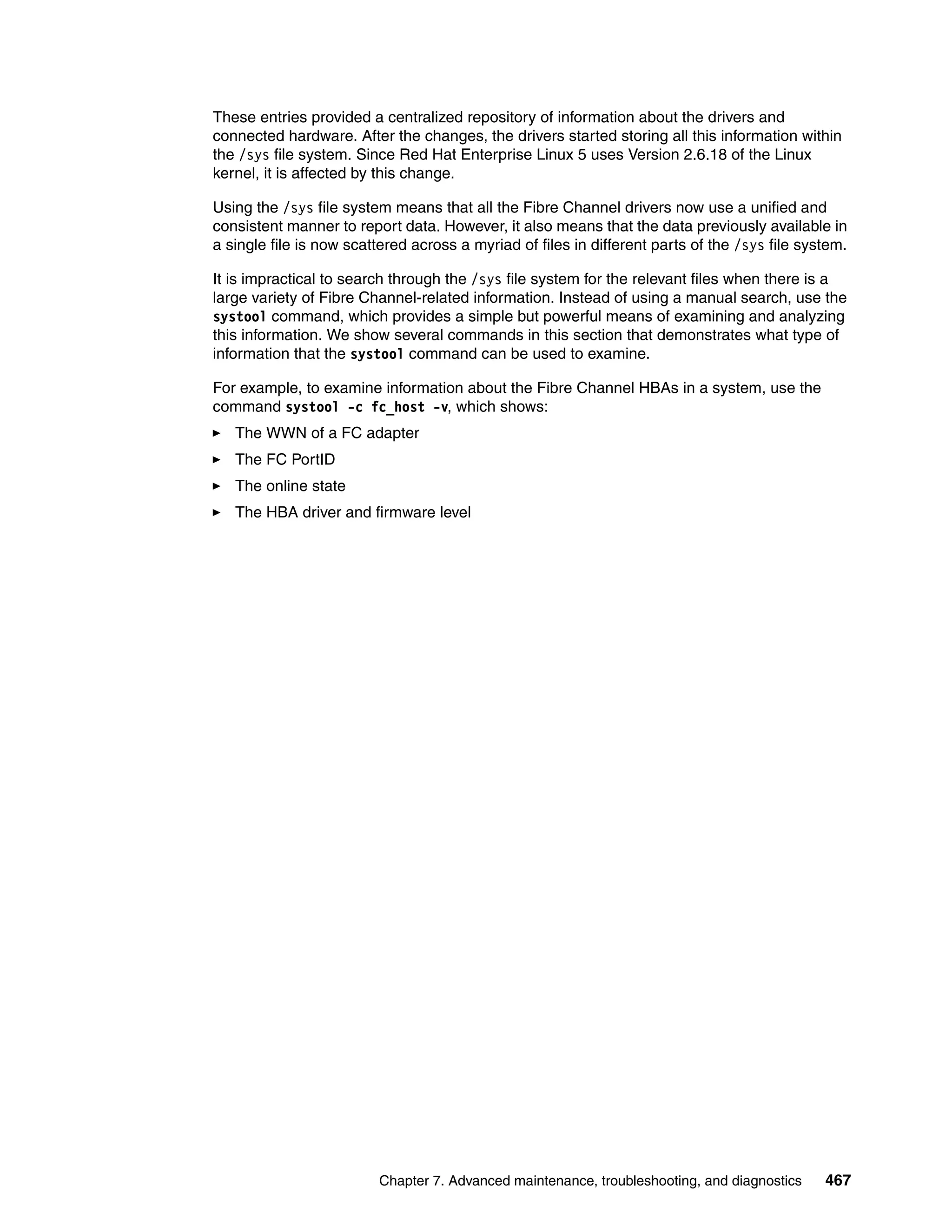 These entries provided a centralized repository of information about the drivers and
connected hardware. After the changes, the drivers started storing all this information within
the /sys file system. Since Red Hat Enterprise Linux 5 uses Version 2.6.18 of the Linux
kernel, it is affected by this change.

Using the /sys file system means that all the Fibre Channel drivers now use a unified and
consistent manner to report data. However, it also means that the data previously available in
a single file is now scattered across a myriad of files in different parts of the /sys file system.

It is impractical to search through the /sys file system for the relevant files when there is a
large variety of Fibre Channel-related information. Instead of using a manual search, use the
systool command, which provides a simple but powerful means of examining and analyzing
this information. We show several commands in this section that demonstrates what type of
information that the systool command can be used to examine.

For example, to examine information about the Fibre Channel HBAs in a system, use the
command systool -c fc_host -v, which shows:
   The WWN of a FC adapter
   The FC PortID
   The online state
   The HBA driver and firmware level




                         Chapter 7. Advanced maintenance, troubleshooting, and diagnostics     467
 