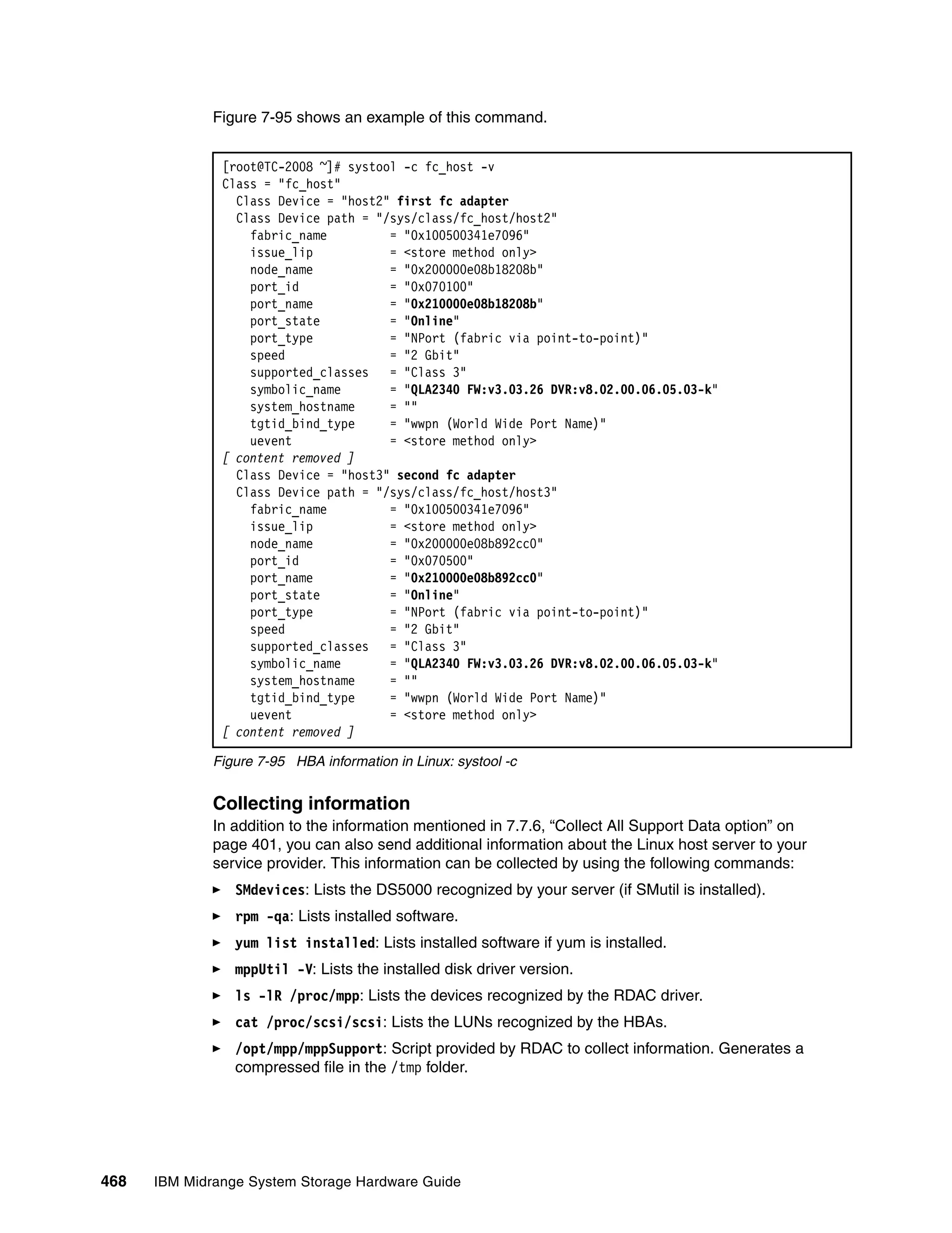 Figure 7-95 shows an example of this command.


               [root@TC-2008 ~]# systool -c fc_host -v
               Class = "fc_host"
                 Class Device = "host2" first fc adapter
                 Class Device path = "/sys/class/fc_host/host2"
                   fabric_name         = "0x100500341e7096"
                   issue_lip           = <store method only>
                   node_name           = "0x200000e08b18208b"
                   port_id             = "0x070100"
                   port_name           = "0x210000e08b18208b"
                   port_state          = "Online"
                   port_type           = "NPort (fabric via point-to-point)"
                   speed               = "2 Gbit"
                   supported_classes = "Class 3"
                   symbolic_name       = "QLA2340 FW:v3.03.26 DVR:v8.02.00.06.05.03-k"
                   system_hostname     = ""
                   tgtid_bind_type     = "wwpn (World Wide Port Name)"
                   uevent              = <store method only>
               [ content removed ]
                 Class Device = "host3" second fc adapter
                 Class Device path = "/sys/class/fc_host/host3"
                   fabric_name         = "0x100500341e7096"
                   issue_lip           = <store method only>
                   node_name           = "0x200000e08b892cc0"
                   port_id             = "0x070500"
                   port_name           = "0x210000e08b892cc0"
                   port_state          = "Online"
                   port_type           = "NPort (fabric via point-to-point)"
                   speed               = "2 Gbit"
                   supported_classes = "Class 3"
                   symbolic_name       = "QLA2340 FW:v3.03.26 DVR:v8.02.00.06.05.03-k"
                   system_hostname     = ""
                   tgtid_bind_type     = "wwpn (World Wide Port Name)"
                   uevent              = <store method only>
               [ content removed ]

              Figure 7-95 HBA information in Linux: systool -c


              Collecting information
              In addition to the information mentioned in 7.7.6, “Collect All Support Data option” on
              page 401, you can also send additional information about the Linux host server to your
              service provider. This information can be collected by using the following commands:
                 SMdevices: Lists the DS5000 recognized by your server (if SMutil is installed).
                 rpm -qa: Lists installed software.
                 yum list installed: Lists installed software if yum is installed.
                 mppUtil -V: Lists the installed disk driver version.
                 ls -lR /proc/mpp: Lists the devices recognized by the RDAC driver.
                 cat /proc/scsi/scsi: Lists the LUNs recognized by the HBAs.
                 /opt/mpp/mppSupport: Script provided by RDAC to collect information. Generates a
                 compressed file in the /tmp folder.




468   IBM Midrange System Storage Hardware Guide
 