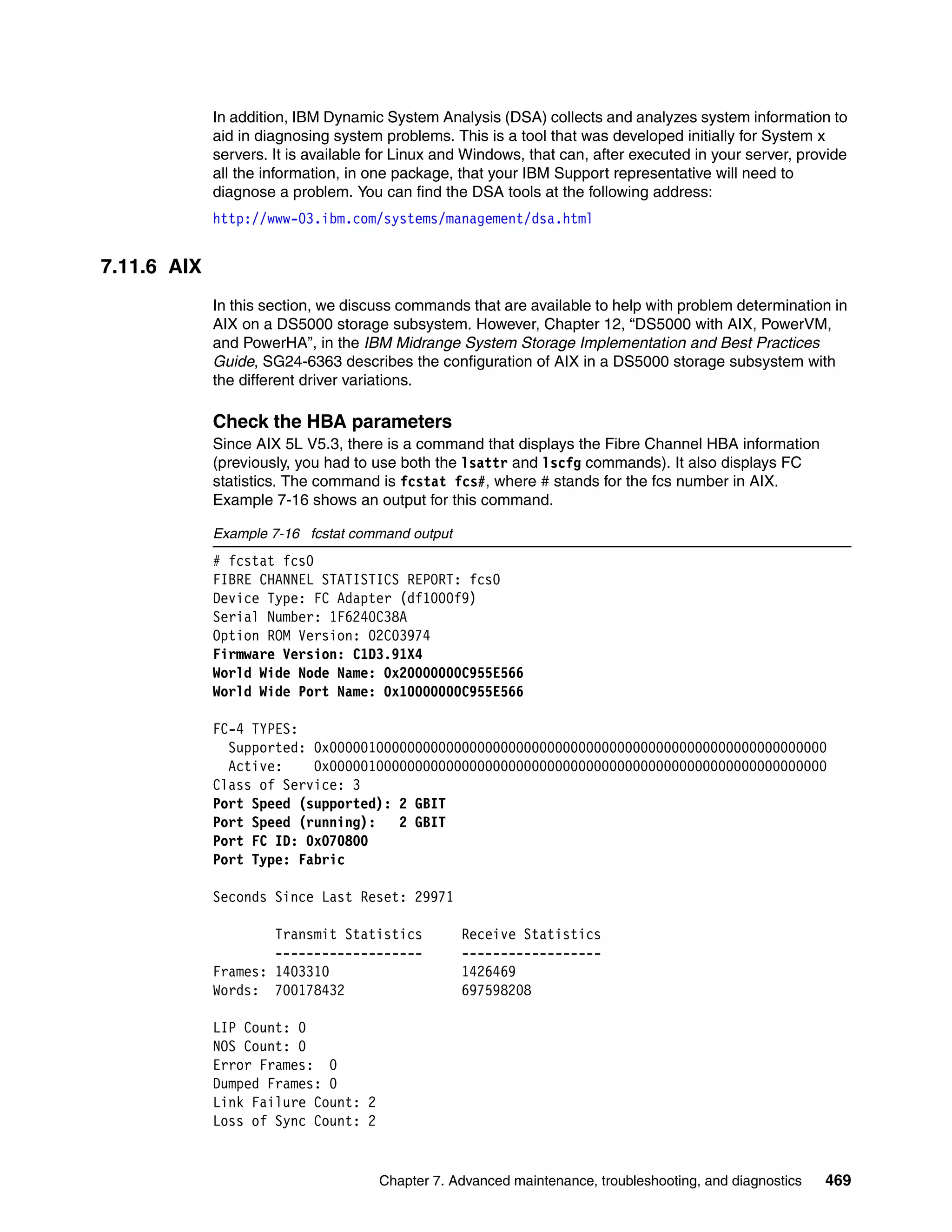 In addition, IBM Dynamic System Analysis (DSA) collects and analyzes system information to
             aid in diagnosing system problems. This is a tool that was developed initially for System x
             servers. It is available for Linux and Windows, that can, after executed in your server, provide
             all the information, in one package, that your IBM Support representative will need to
             diagnose a problem. You can find the DSA tools at the following address:
             http://www-03.ibm.com/systems/management/dsa.html


7.11.6 AIX
             In this section, we discuss commands that are available to help with problem determination in
             AIX on a DS5000 storage subsystem. However, Chapter 12, “DS5000 with AIX, PowerVM,
             and PowerHA”, in the IBM Midrange System Storage Implementation and Best Practices
             Guide, SG24-6363 describes the configuration of AIX in a DS5000 storage subsystem with
             the different driver variations.

             Check the HBA parameters
             Since AIX 5L V5.3, there is a command that displays the Fibre Channel HBA information
             (previously, you had to use both the lsattr and lscfg commands). It also displays FC
             statistics. The command is fcstat fcs#, where # stands for the fcs number in AIX.
             Example 7-16 shows an output for this command.

             Example 7-16 fcstat command output
             # fcstat fcs0
             FIBRE CHANNEL STATISTICS REPORT: fcs0
             Device Type: FC Adapter (df1000f9)
             Serial Number: 1F6240C38A
             Option ROM Version: 02C03974
             Firmware Version: C1D3.91X4
             World Wide Node Name: 0x20000000C955E566
             World Wide Port Name: 0x10000000C955E566

             FC-4 TYPES:
               Supported: 0x0000010000000000000000000000000000000000000000000000000000000000
               Active:    0x0000010000000000000000000000000000000000000000000000000000000000
             Class of Service: 3
             Port Speed (supported): 2 GBIT
             Port Speed (running):   2 GBIT
             Port FC ID: 0x070800
             Port Type: Fabric

             Seconds Since Last Reset: 29971

                     Transmit Statistics          Receive Statistics
                     -------------------          ------------------
             Frames: 1403310                      1426469
             Words: 700178432                     697598208

             LIP Count: 0
             NOS Count: 0
             Error Frames: 0
             Dumped Frames: 0
             Link Failure Count: 2
             Loss of Sync Count: 2


                                      Chapter 7. Advanced maintenance, troubleshooting, and diagnostics   469
 