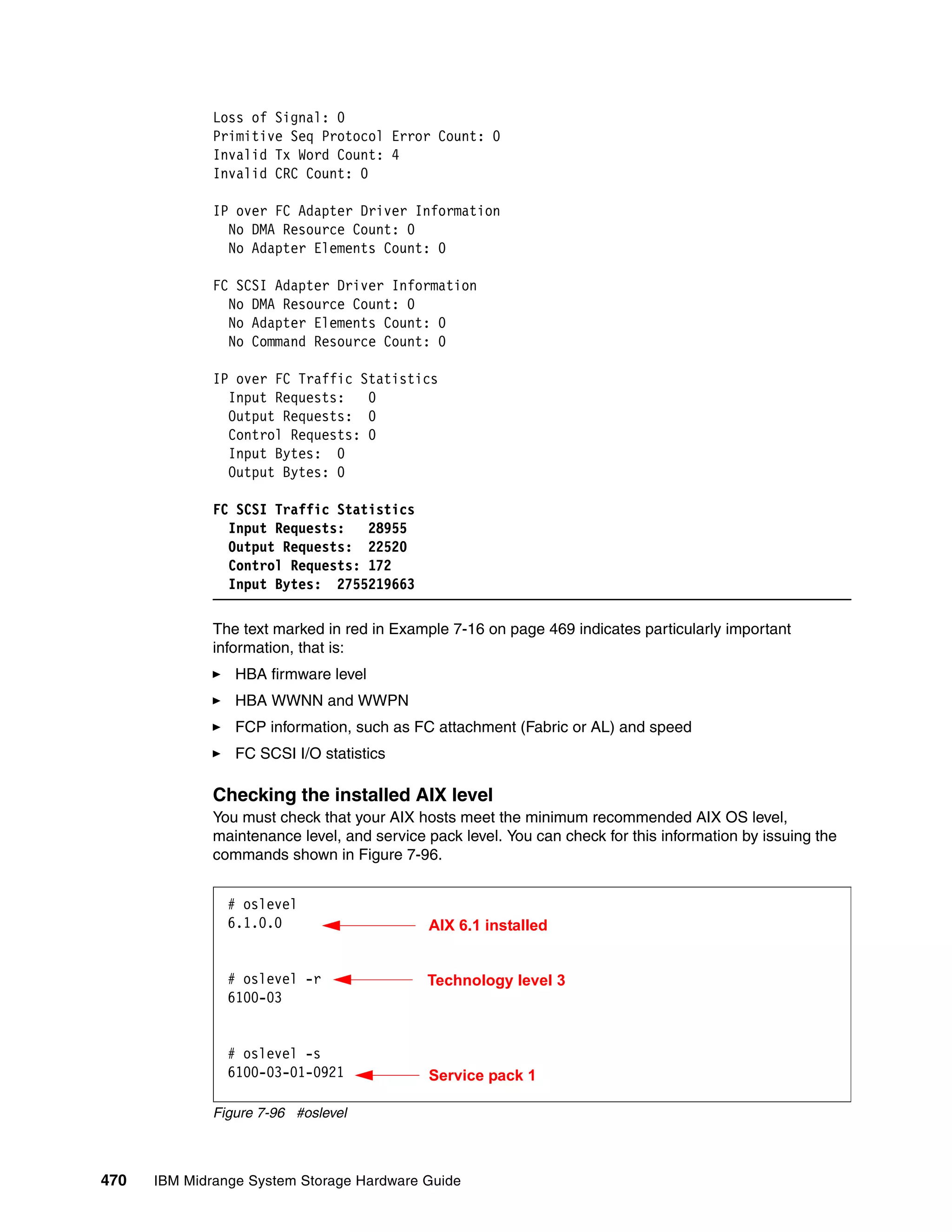 Loss of Signal: 0
              Primitive Seq Protocol Error Count: 0
              Invalid Tx Word Count: 4
              Invalid CRC Count: 0

              IP over FC Adapter Driver Information
                No DMA Resource Count: 0
                No Adapter Elements Count: 0

              FC SCSI Adapter Driver Information
                No DMA Resource Count: 0
                No Adapter Elements Count: 0
                No Command Resource Count: 0

              IP over FC Traffic Statistics
                Input Requests:   0
                Output Requests: 0
                Control Requests: 0
                Input Bytes: 0
                Output Bytes: 0

              FC SCSI Traffic Statistics
                Input Requests:   28955
                Output Requests: 22520
                Control Requests: 172
                Input Bytes: 2755219663

              The text marked in red in Example 7-16 on page 469 indicates particularly important
              information, that is:
                 HBA firmware level
                 HBA WWNN and WWPN
                 FCP information, such as FC attachment (Fabric or AL) and speed
                 FC SCSI I/O statistics

              Checking the installed AIX level
              You must check that your AIX hosts meet the minimum recommended AIX OS level,
              maintenance level, and service pack level. You can check for this information by issuing the
              commands shown in Figure 7-96.


                # oslevel
                6.1.0.0                      AIX 6.1 installed


                # oslevel -r                 Technology level 3
                6100-03


                # oslevel -s
                6100-03-01-0921              Service pack 1

              Figure 7-96 #oslevel



470   IBM Midrange System Storage Hardware Guide
 