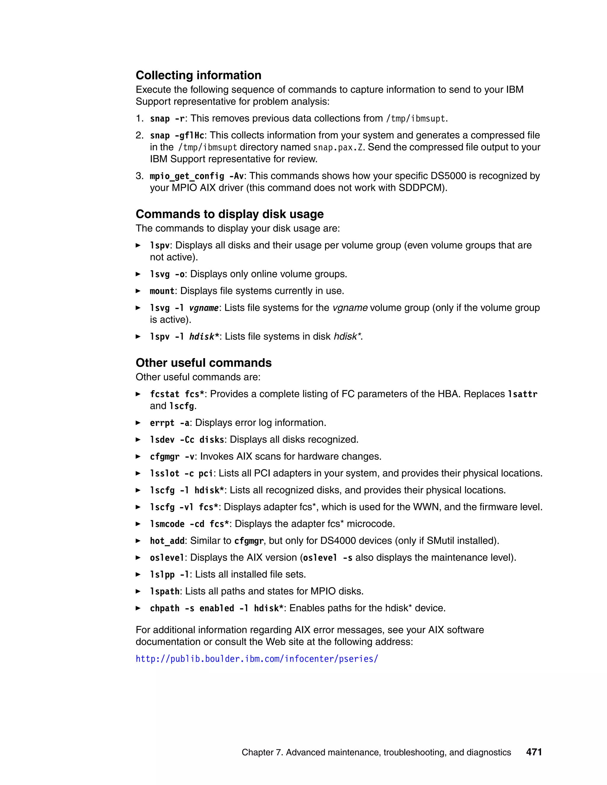 Collecting information
Execute the following sequence of commands to capture information to send to your IBM
Support representative for problem analysis:
1. snap -r: This removes previous data collections from /tmp/ibmsupt.
2. snap -gflHc: This collects information from your system and generates a compressed file
   in the /tmp/ibmsupt directory named snap.pax.Z. Send the compressed file output to your
   IBM Support representative for review.
3. mpio_get_config -Av: This commands shows how your specific DS5000 is recognized by
   your MPIO AIX driver (this command does not work with SDDPCM).

Commands to display disk usage
The commands to display your disk usage are:
   lspv: Displays all disks and their usage per volume group (even volume groups that are
   not active).
   lsvg -o: Displays only online volume groups.
   mount: Displays file systems currently in use.
   lsvg -l vgname: Lists file systems for the vgname volume group (only if the volume group
   is active).
   lspv -l hdisk*: Lists file systems in disk hdisk*.

Other useful commands
Other useful commands are:
   fcstat fcs*: Provides a complete listing of FC parameters of the HBA. Replaces lsattr
   and lscfg.
   errpt -a: Displays error log information.
   lsdev -Cc disks: Displays all disks recognized.
   cfgmgr -v: Invokes AIX scans for hardware changes.
   lsslot -c pci: Lists all PCI adapters in your system, and provides their physical locations.
   lscfg -l hdisk*: Lists all recognized disks, and provides their physical locations.
   lscfg -vl fcs*: Displays adapter fcs*, which is used for the WWN, and the firmware level.
   lsmcode -cd fcs*: Displays the adapter fcs* microcode.
   hot_add: Similar to cfgmgr, but only for DS4000 devices (only if SMutil installed).
   oslevel: Displays the AIX version (oslevel -s also displays the maintenance level).
   lslpp -l: Lists all installed file sets.
   lspath: Lists all paths and states for MPIO disks.
   chpath -s enabled -l hdisk*: Enables paths for the hdisk* device.

For additional information regarding AIX error messages, see your AIX software
documentation or consult the Web site at the following address:
http://publib.boulder.ibm.com/infocenter/pseries/




                          Chapter 7. Advanced maintenance, troubleshooting, and diagnostics   471
 
