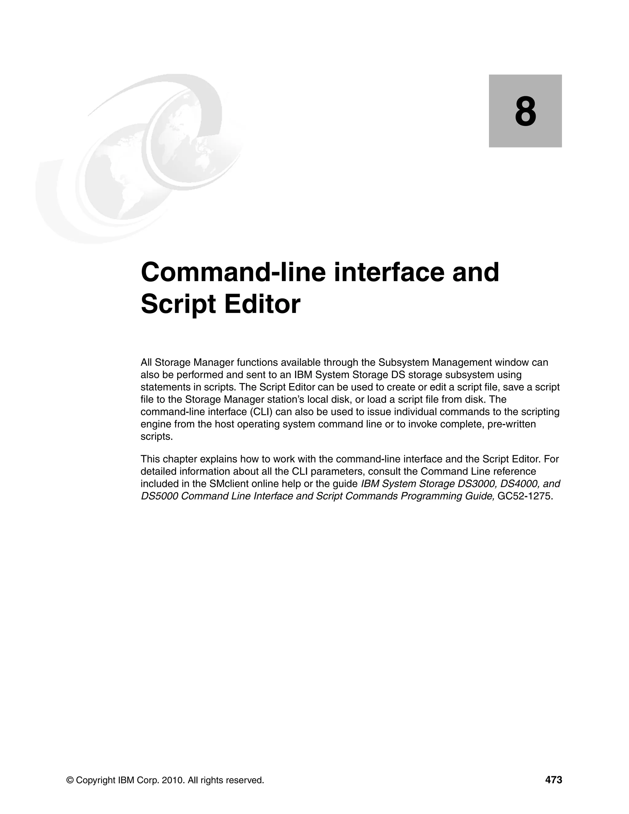 8


    Chapter 8.   Command-line interface and
                 Script Editor
                 All Storage Manager functions available through the Subsystem Management window can
                 also be performed and sent to an IBM System Storage DS storage subsystem using
                 statements in scripts. The Script Editor can be used to create or edit a script file, save a script
                 file to the Storage Manager station’s local disk, or load a script file from disk. The
                 command-line interface (CLI) can also be used to issue individual commands to the scripting
                 engine from the host operating system command line or to invoke complete, pre-written
                 scripts.

                 This chapter explains how to work with the command-line interface and the Script Editor. For
                 detailed information about all the CLI parameters, consult the Command Line reference
                 included in the SMclient online help or the guide IBM System Storage DS3000, DS4000, and
                 DS5000 Command Line Interface and Script Commands Programming Guide, GC52-1275.




© Copyright IBM Corp. 2010. All rights reserved.                                                                473
 