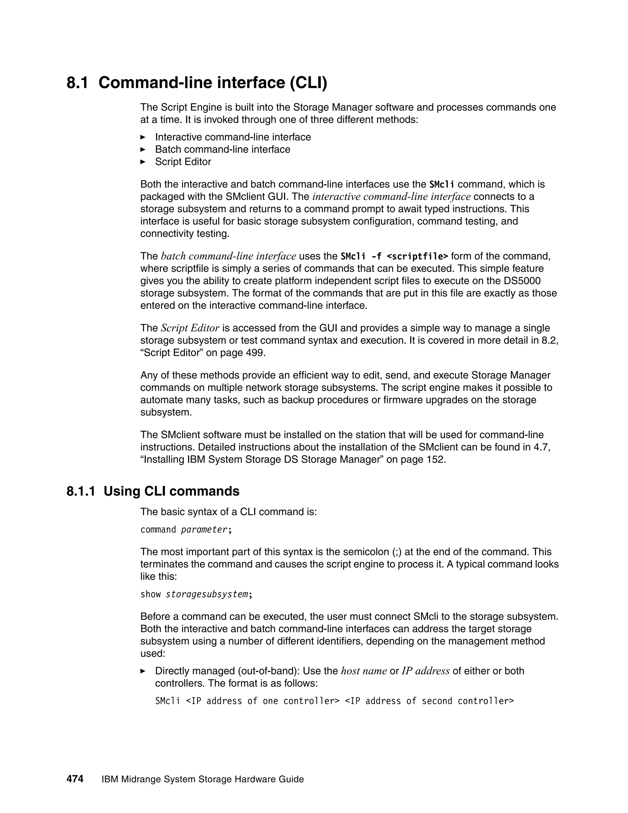 8.1 Command-line interface (CLI)
              The Script Engine is built into the Storage Manager software and processes commands one
              at a time. It is invoked through one of three different methods:
                 Interactive command-line interface
                 Batch command-line interface
                 Script Editor

              Both the interactive and batch command-line interfaces use the SMcli command, which is
              packaged with the SMclient GUI. The interactive command-line interface connects to a
              storage subsystem and returns to a command prompt to await typed instructions. This
              interface is useful for basic storage subsystem configuration, command testing, and
              connectivity testing.

              The batch command-line interface uses the SMcli -f <scriptfile> form of the command,
              where scriptfile is simply a series of commands that can be executed. This simple feature
              gives you the ability to create platform independent script files to execute on the DS5000
              storage subsystem. The format of the commands that are put in this file are exactly as those
              entered on the interactive command-line interface.

              The Script Editor is accessed from the GUI and provides a simple way to manage a single
              storage subsystem or test command syntax and execution. It is covered in more detail in 8.2,
              “Script Editor” on page 499.

              Any of these methods provide an efficient way to edit, send, and execute Storage Manager
              commands on multiple network storage subsystems. The script engine makes it possible to
              automate many tasks, such as backup procedures or firmware upgrades on the storage
              subsystem.

              The SMclient software must be installed on the station that will be used for command-line
              instructions. Detailed instructions about the installation of the SMclient can be found in 4.7,
              “Installing IBM System Storage DS Storage Manager” on page 152.


8.1.1 Using CLI commands
              The basic syntax of a CLI command is:
              command parameter;

              The most important part of this syntax is the semicolon (;) at the end of the command. This
              terminates the command and causes the script engine to process it. A typical command looks
              like this:
              show storagesubsystem;

              Before a command can be executed, the user must connect SMcli to the storage subsystem.
              Both the interactive and batch command-line interfaces can address the target storage
              subsystem using a number of different identifiers, depending on the management method
              used:
                 Directly managed (out-of-band): Use the host name or IP address of either or both
                 controllers. The format is as follows:
                 SMcli <IP address of one controller> <IP address of second controller>




474   IBM Midrange System Storage Hardware Guide
 