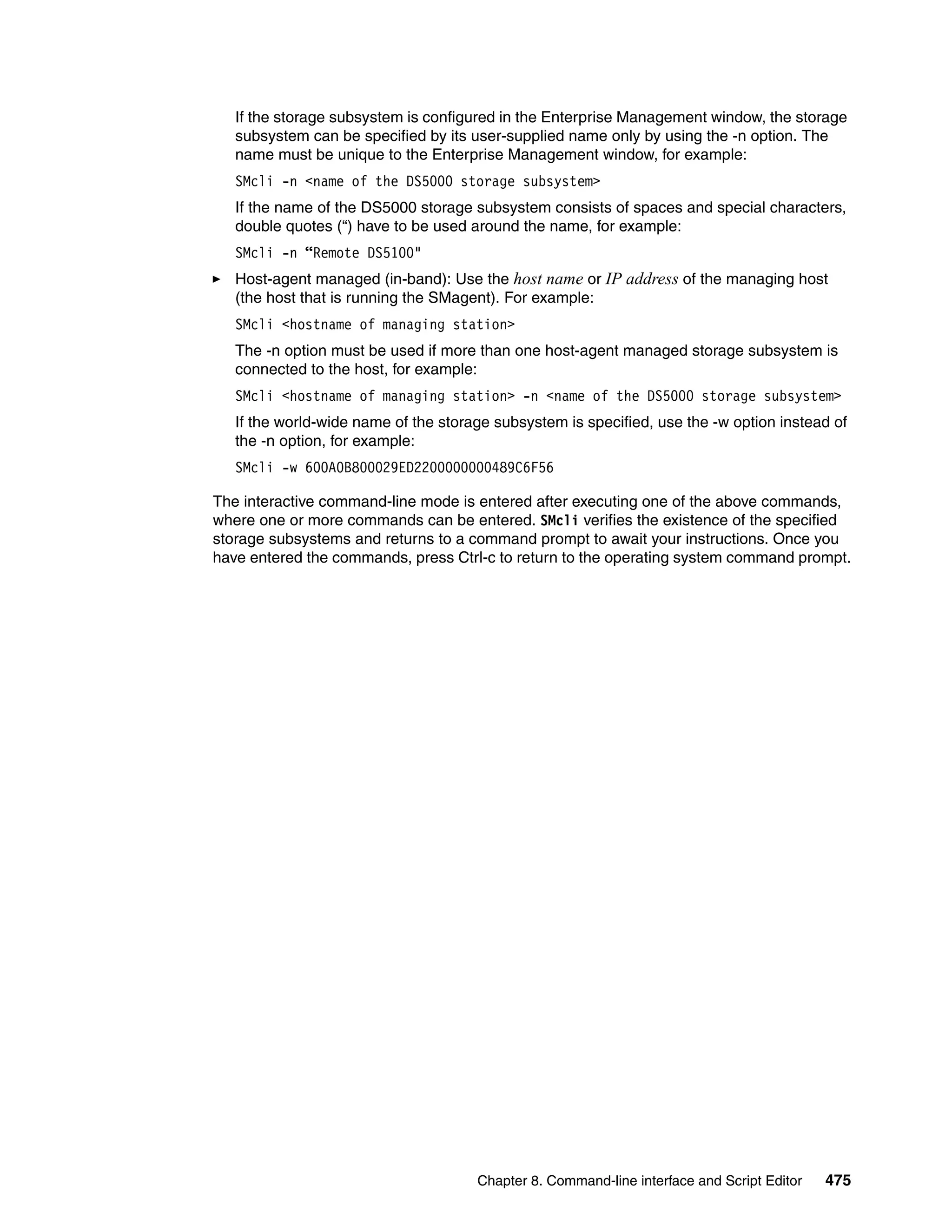 If the storage subsystem is configured in the Enterprise Management window, the storage
   subsystem can be specified by its user-supplied name only by using the -n option. The
   name must be unique to the Enterprise Management window, for example:
   SMcli -n <name of the DS5000 storage subsystem>
   If the name of the DS5000 storage subsystem consists of spaces and special characters,
   double quotes (“) have to be used around the name, for example:
   SMcli -n “Remote DS5100"
   Host-agent managed (in-band): Use the host name or IP address of the managing host
   (the host that is running the SMagent). For example:
   SMcli <hostname of managing station>
   The -n option must be used if more than one host-agent managed storage subsystem is
   connected to the host, for example:
   SMcli <hostname of managing station> -n <name of the DS5000 storage subsystem>
   If the world-wide name of the storage subsystem is specified, use the -w option instead of
   the -n option, for example:
   SMcli -w 600A0B800029ED2200000000489C6F56

The interactive command-line mode is entered after executing one of the above commands,
where one or more commands can be entered. SMcli verifies the existence of the specified
storage subsystems and returns to a command prompt to await your instructions. Once you
have entered the commands, press Ctrl-c to return to the operating system command prompt.




                                      Chapter 8. Command-line interface and Script Editor   475
 