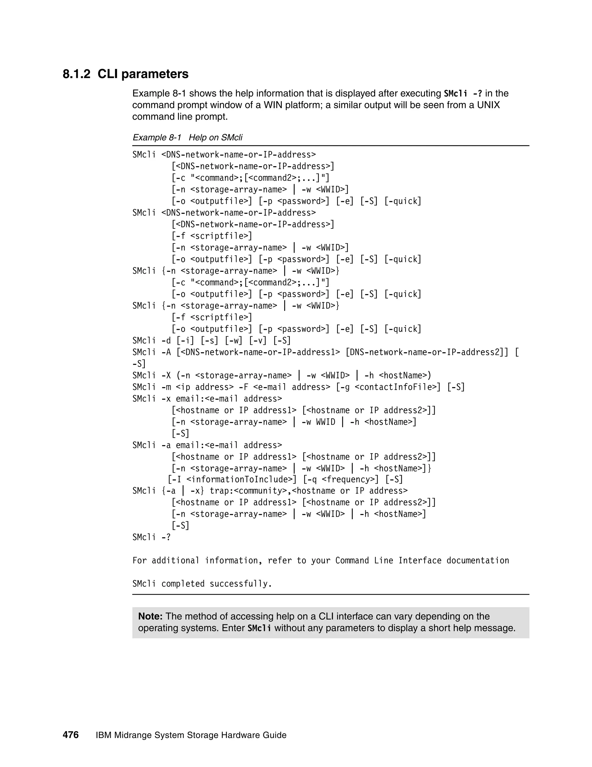 8.1.2 CLI parameters
              Example 8-1 shows the help information that is displayed after executing SMcli -? in the
              command prompt window of a WIN platform; a similar output will be seen from a UNIX
              command line prompt.

              Example 8-1 Help on SMcli
              SMcli <DNS-network-name-or-IP-address>
                      [<DNS-network-name-or-IP-address>]
                      [-c "<command>;[<command2>;...]"]
                      [-n <storage-array-name> | -w <WWID>]
                      [-o <outputfile>] [-p <password>] [-e] [-S] [-quick]
              SMcli <DNS-network-name-or-IP-address>
                      [<DNS-network-name-or-IP-address>]
                      [-f <scriptfile>]
                      [-n <storage-array-name> | -w <WWID>]
                      [-o <outputfile>] [-p <password>] [-e] [-S] [-quick]
              SMcli {-n <storage-array-name> | -w <WWID>}
                      [-c "<command>;[<command2>;...]"]
                      [-o <outputfile>] [-p <password>] [-e] [-S] [-quick]
              SMcli {-n <storage-array-name> | -w <WWID>}
                      [-f <scriptfile>]
                      [-o <outputfile>] [-p <password>] [-e] [-S] [-quick]
              SMcli -d [-i] [-s] [-w] [-v] [-S]
              SMcli -A [<DNS-network-name-or-IP-address1> [DNS-network-name-or-IP-address2]] [
              -S]
              SMcli -X (-n <storage-array-name> | -w <WWID> | -h <hostName>)
              SMcli -m <ip address> -F <e-mail address> [-g <contactInfoFile>] [-S]
              SMcli -x email:<e-mail address>
                      [<hostname or IP address1> [<hostname or IP address2>]]
                      [-n <storage-array-name> | -w WWID | -h <hostName>]
                      [-S]
              SMcli -a email:<e-mail address>
                      [<hostname or IP address1> [<hostname or IP address2>]]
                      [-n <storage-array-name> | -w <WWID> | -h <hostName>]}
                     [-I <informationToInclude>] [-q <frequency>] [-S]
              SMcli {-a | -x} trap:<community>,<hostname or IP address>
                       [<hostname or IP address1> [<hostname or IP address2>]]
                       [-n <storage-array-name> | -w <WWID> | -h <hostName>]
                       [-S]
              SMcli -?

              For additional information, refer to your Command Line Interface documentation

              SMcli completed successfully.


               Note: The method of accessing help on a CLI interface can vary depending on the
               operating systems. Enter SMcli without any parameters to display a short help message.




476   IBM Midrange System Storage Hardware Guide
 