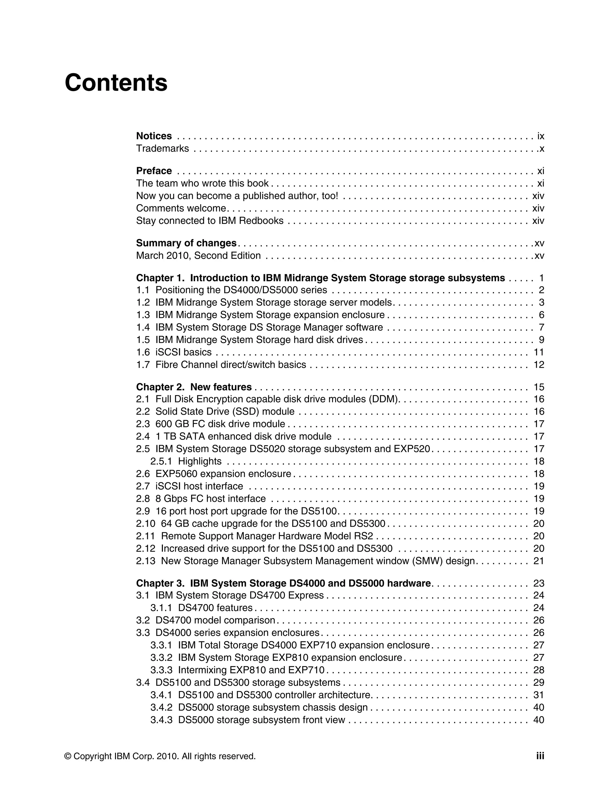 Contents

                 Notices . . . . . . . . . . . . . . . . . . . . . . . . . . . . . . . . . . . . . . . . . . . . . . . . . . . . . . . . . . . . . . . . . ix
                 Trademarks . . . . . . . . . . . . . . . . . . . . . . . . . . . . . . . . . . . . . . . . . . . . . . . . . . . . . . . . . . . . . . .x

                 Preface . . . . . . . . . . . . . . . . . . . . . . . . . . . . . . . . . . . . . . . . . . . . . . . . . . . . . . . . . . . . . . . . . xi
                 The team who wrote this book . . . . . . . . . . . . . . . . . . . . . . . . . . . . . . . . . . . . . . . . . . . . . . . . xi
                 Now you can become a published author, too! . . . . . . . . . . . . . . . . . . . . . . . . . . . . . . . . . . xiv
                 Comments welcome. . . . . . . . . . . . . . . . . . . . . . . . . . . . . . . . . . . . . . . . . . . . . . . . . . . . . . . xiv
                 Stay connected to IBM Redbooks . . . . . . . . . . . . . . . . . . . . . . . . . . . . . . . . . . . . . . . . . . . . xiv

                 Summary of changes . . . . . . . . . . . . . . . . . . . . . . . . . . . . . . . . . . . . . . . . . . . . . . . . . . . . . . xv
                 March 2010, Second Edition . . . . . . . . . . . . . . . . . . . . . . . . . . . . . . . . . . . . . . . . . . . . . . . . . xv

                 Chapter 1. Introduction to IBM Midrange System Storage storage subsystems . . . . . 1
                 1.1 Positioning the DS4000/DS5000 series . . . . . . . . . . . . . . . . . . . . . . . . . . . . . . . . . . . . . 2
                 1.2 IBM Midrange System Storage storage server models. . . . . . . . . . . . . . . . . . . . . . . . . . 3
                 1.3 IBM Midrange System Storage expansion enclosure . . . . . . . . . . . . . . . . . . . . . . . . . . . 6
                 1.4 IBM System Storage DS Storage Manager software . . . . . . . . . . . . . . . . . . . . . . . . . . . 7
                 1.5 IBM Midrange System Storage hard disk drives . . . . . . . . . . . . . . . . . . . . . . . . . . . . . . . 9
                 1.6 iSCSI basics . . . . . . . . . . . . . . . . . . . . . . . . . . . . . . . . . . . . . . . . . . . . . . . . . . . . . . . . . 11
                 1.7 Fibre Channel direct/switch basics . . . . . . . . . . . . . . . . . . . . . . . . . . . . . . . . . . . . . . . . 12

                 Chapter 2. New features . . . . . . . . . . . . . . . . . . . . . . . . . . . . . . . . . . . . . . . . . . . . . . . . . .             15
                 2.1 Full Disk Encryption capable disk drive modules (DDM). . . . . . . . . . . . . . . . . . . . . . . .                                16
                 2.2 Solid State Drive (SSD) module . . . . . . . . . . . . . . . . . . . . . . . . . . . . . . . . . . . . . . . . . .                  16
                 2.3 600 GB FC disk drive module . . . . . . . . . . . . . . . . . . . . . . . . . . . . . . . . . . . . . . . . . . . .                 17
                 2.4 1 TB SATA enhanced disk drive module . . . . . . . . . . . . . . . . . . . . . . . . . . . . . . . . . . .                          17
                 2.5 IBM System Storage DS5020 storage subsystem and EXP520 . . . . . . . . . . . . . . . . . .                                          17
                    2.5.1 Highlights . . . . . . . . . . . . . . . . . . . . . . . . . . . . . . . . . . . . . . . . . . . . . . . . . . . . . . .       18
                 2.6 EXP5060 expansion enclosure . . . . . . . . . . . . . . . . . . . . . . . . . . . . . . . . . . . . . . . . . . .                   18
                 2.7 iSCSI host interface . . . . . . . . . . . . . . . . . . . . . . . . . . . . . . . . . . . . . . . . . . . . . . . . . . .          19
                 2.8 8 Gbps FC host interface . . . . . . . . . . . . . . . . . . . . . . . . . . . . . . . . . . . . . . . . . . . . . . .              19
                 2.9 16 port host port upgrade for the DS5100. . . . . . . . . . . . . . . . . . . . . . . . . . . . . . . . . . .                       19
                 2.10 64 GB cache upgrade for the DS5100 and DS5300 . . . . . . . . . . . . . . . . . . . . . . . . . .                                  20
                 2.11 Remote Support Manager Hardware Model RS2 . . . . . . . . . . . . . . . . . . . . . . . . . . . .                                  20
                 2.12 Increased drive support for the DS5100 and DS5300 . . . . . . . . . . . . . . . . . . . . . . . .                                  20
                 2.13 New Storage Manager Subsystem Management window (SMW) design. . . . . . . . . .                                                    21

                 Chapter 3. IBM System Storage DS4000 and DS5000 hardware. . . . . . . . . . . . . . . . . .                                             23
                 3.1 IBM System Storage DS4700 Express . . . . . . . . . . . . . . . . . . . . . . . . . . . . . . . . . . . . .                         24
                    3.1.1 DS4700 features . . . . . . . . . . . . . . . . . . . . . . . . . . . . . . . . . . . . . . . . . . . . . . . . . .            24
                 3.2 DS4700 model comparison . . . . . . . . . . . . . . . . . . . . . . . . . . . . . . . . . . . . . . . . . . . . . .                 26
                 3.3 DS4000 series expansion enclosures . . . . . . . . . . . . . . . . . . . . . . . . . . . . . . . . . . . . . .                      26
                    3.3.1 IBM Total Storage DS4000 EXP710 expansion enclosure . . . . . . . . . . . . . . . . . .                                        27
                    3.3.2 IBM System Storage EXP810 expansion enclosure . . . . . . . . . . . . . . . . . . . . . . .                                    27
                    3.3.3 Intermixing EXP810 and EXP710 . . . . . . . . . . . . . . . . . . . . . . . . . . . . . . . . . . . . .                        28
                 3.4 DS5100 and DS5300 storage subsystems . . . . . . . . . . . . . . . . . . . . . . . . . . . . . . . . . .                            29
                    3.4.1 DS5100 and DS5300 controller architecture. . . . . . . . . . . . . . . . . . . . . . . . . . . . .                             31
                    3.4.2 DS5000 storage subsystem chassis design . . . . . . . . . . . . . . . . . . . . . . . . . . . . .                              40
                    3.4.3 DS5000 storage subsystem front view . . . . . . . . . . . . . . . . . . . . . . . . . . . . . . . . .                          40


© Copyright IBM Corp. 2010. All rights reserved.                                                                                                          iii
 