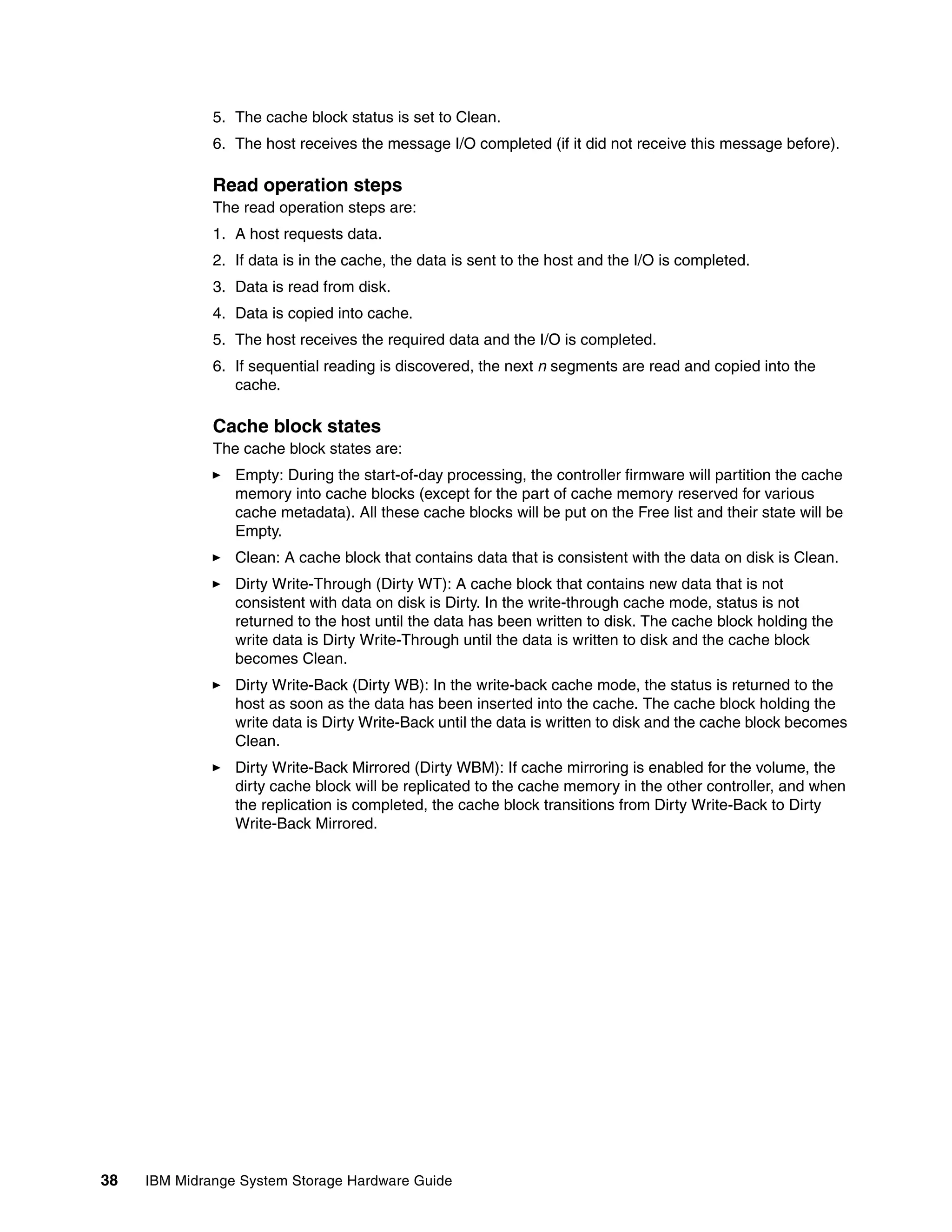 5. The cache block status is set to Clean.
              6. The host receives the message I/O completed (if it did not receive this message before).

              Read operation steps
              The read operation steps are:
              1. A host requests data.
              2. If data is in the cache, the data is sent to the host and the I/O is completed.
              3. Data is read from disk.
              4. Data is copied into cache.
              5. The host receives the required data and the I/O is completed.
              6. If sequential reading is discovered, the next n segments are read and copied into the
                 cache.

              Cache block states
              The cache block states are:
                 Empty: During the start-of-day processing, the controller firmware will partition the cache
                 memory into cache blocks (except for the part of cache memory reserved for various
                 cache metadata). All these cache blocks will be put on the Free list and their state will be
                 Empty.
                 Clean: A cache block that contains data that is consistent with the data on disk is Clean.
                 Dirty Write-Through (Dirty WT): A cache block that contains new data that is not
                 consistent with data on disk is Dirty. In the write-through cache mode, status is not
                 returned to the host until the data has been written to disk. The cache block holding the
                 write data is Dirty Write-Through until the data is written to disk and the cache block
                 becomes Clean.
                 Dirty Write-Back (Dirty WB): In the write-back cache mode, the status is returned to the
                 host as soon as the data has been inserted into the cache. The cache block holding the
                 write data is Dirty Write-Back until the data is written to disk and the cache block becomes
                 Clean.
                 Dirty Write-Back Mirrored (Dirty WBM): If cache mirroring is enabled for the volume, the
                 dirty cache block will be replicated to the cache memory in the other controller, and when
                 the replication is completed, the cache block transitions from Dirty Write-Back to Dirty
                 Write-Back Mirrored.




38   IBM Midrange System Storage Hardware Guide
 