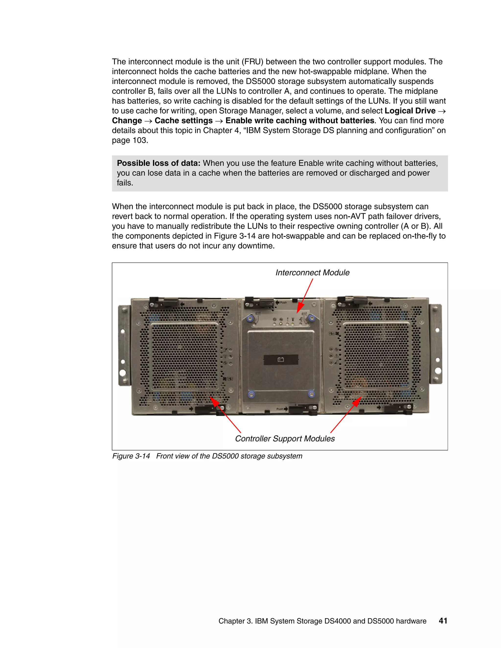 The interconnect module is the unit (FRU) between the two controller support modules. The
interconnect holds the cache batteries and the new hot-swappable midplane. When the
interconnect module is removed, the DS5000 storage subsystem automatically suspends
controller B, fails over all the LUNs to controller A, and continues to operate. The midplane
has batteries, so write caching is disabled for the default settings of the LUNs. If you still want
to use cache for writing, open Storage Manager, select a volume, and select Logical Drive 
Change  Cache settings  Enable write caching without batteries. You can find more
details about this topic in Chapter 4, “IBM System Storage DS planning and configuration” on
page 103.

 Possible loss of data: When you use the feature Enable write caching without batteries,
 you can lose data in a cache when the batteries are removed or discharged and power
 fails.

When the interconnect module is put back in place, the DS5000 storage subsystem can
revert back to normal operation. If the operating system uses non-AVT path failover drivers,
you have to manually redistribute the LUNs to their respective owning controller (A or B). All
the components depicted in Figure 3-14 are hot-swappable and can be replaced on-the-fly to
ensure that users do not incur any downtime.


                                                Interconnect Module




                                    Controller Support Modules

Figure 3-14 Front view of the DS5000 storage subsystem




                               Chapter 3. IBM System Storage DS4000 and DS5000 hardware         41
 