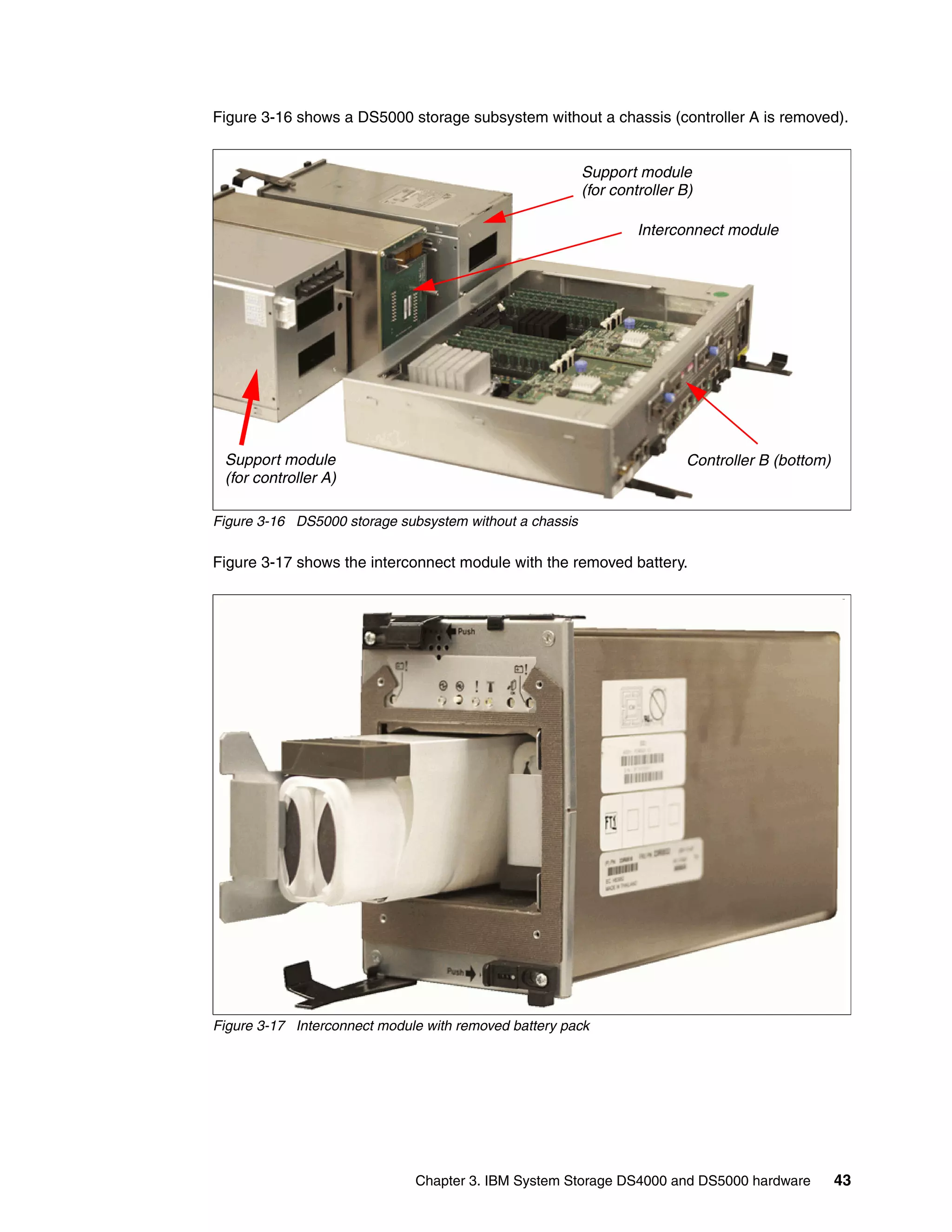 Figure 3-16 shows a DS5000 storage subsystem without a chassis (controller A is removed).


                                                         Support module
                                                         (for controller B)

                                                                  Interconnect module




 Support module                                                           Controller B (bottom)
 (for controller A)

Figure 3-16 DS5000 storage subsystem without a chassis

Figure 3-17 shows the interconnect module with the removed battery.




Figure 3-17 Interconnect module with removed battery pack




                              Chapter 3. IBM System Storage DS4000 and DS5000 hardware            43
 