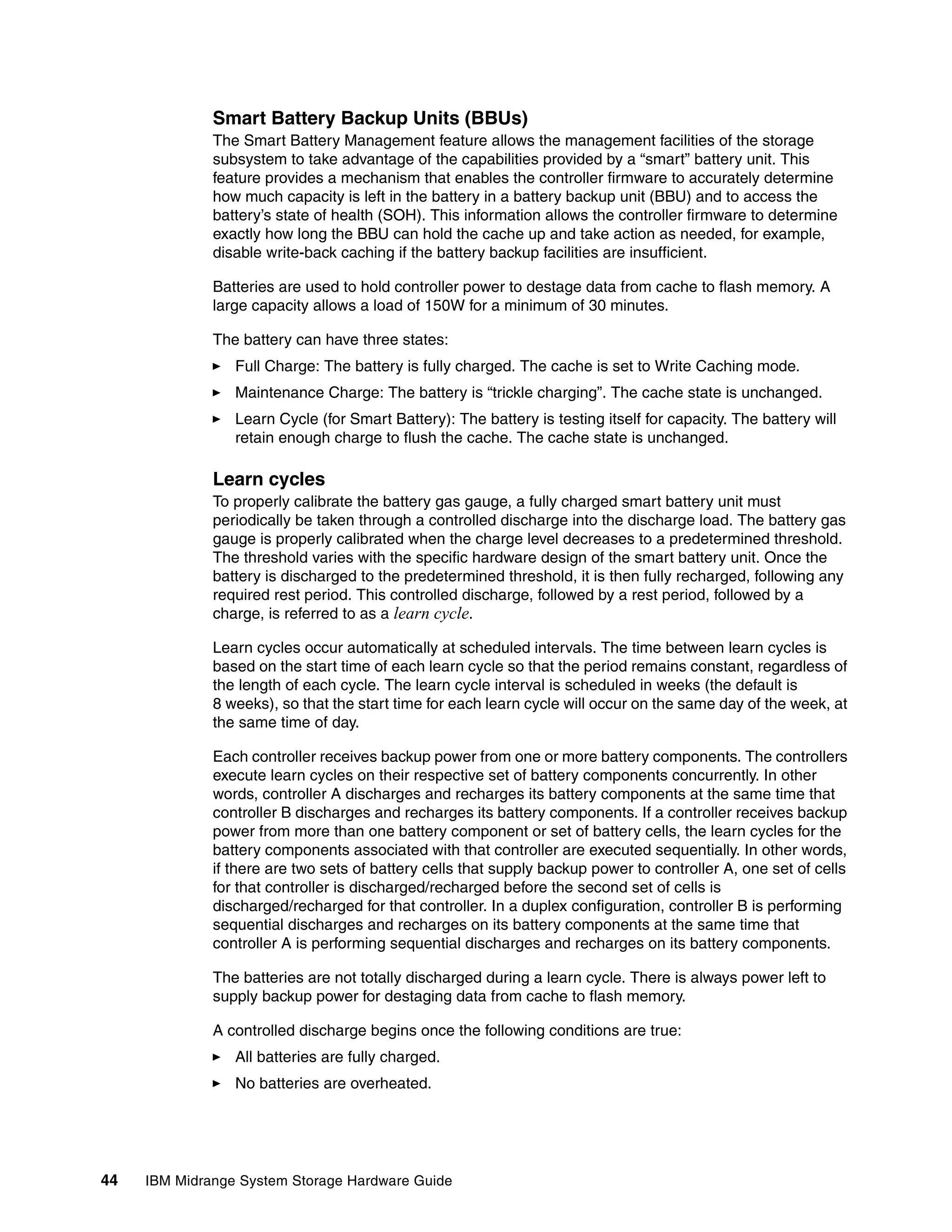Smart Battery Backup Units (BBUs)
              The Smart Battery Management feature allows the management facilities of the storage
              subsystem to take advantage of the capabilities provided by a “smart” battery unit. This
              feature provides a mechanism that enables the controller firmware to accurately determine
              how much capacity is left in the battery in a battery backup unit (BBU) and to access the
              battery’s state of health (SOH). This information allows the controller firmware to determine
              exactly how long the BBU can hold the cache up and take action as needed, for example,
              disable write-back caching if the battery backup facilities are insufficient.

              Batteries are used to hold controller power to destage data from cache to flash memory. A
              large capacity allows a load of 150W for a minimum of 30 minutes.

              The battery can have three states:
                 Full Charge: The battery is fully charged. The cache is set to Write Caching mode.
                 Maintenance Charge: The battery is “trickle charging”. The cache state is unchanged.
                 Learn Cycle (for Smart Battery): The battery is testing itself for capacity. The battery will
                 retain enough charge to flush the cache. The cache state is unchanged.

              Learn cycles
              To properly calibrate the battery gas gauge, a fully charged smart battery unit must
              periodically be taken through a controlled discharge into the discharge load. The battery gas
              gauge is properly calibrated when the charge level decreases to a predetermined threshold.
              The threshold varies with the specific hardware design of the smart battery unit. Once the
              battery is discharged to the predetermined threshold, it is then fully recharged, following any
              required rest period. This controlled discharge, followed by a rest period, followed by a
              charge, is referred to as a learn cycle.

              Learn cycles occur automatically at scheduled intervals. The time between learn cycles is
              based on the start time of each learn cycle so that the period remains constant, regardless of
              the length of each cycle. The learn cycle interval is scheduled in weeks (the default is
              8 weeks), so that the start time for each learn cycle will occur on the same day of the week, at
              the same time of day.

              Each controller receives backup power from one or more battery components. The controllers
              execute learn cycles on their respective set of battery components concurrently. In other
              words, controller A discharges and recharges its battery components at the same time that
              controller B discharges and recharges its battery components. If a controller receives backup
              power from more than one battery component or set of battery cells, the learn cycles for the
              battery components associated with that controller are executed sequentially. In other words,
              if there are two sets of battery cells that supply backup power to controller A, one set of cells
              for that controller is discharged/recharged before the second set of cells is
              discharged/recharged for that controller. In a duplex configuration, controller B is performing
              sequential discharges and recharges on its battery components at the same time that
              controller A is performing sequential discharges and recharges on its battery components.

              The batteries are not totally discharged during a learn cycle. There is always power left to
              supply backup power for destaging data from cache to flash memory.

              A controlled discharge begins once the following conditions are true:
                 All batteries are fully charged.
                 No batteries are overheated.




44   IBM Midrange System Storage Hardware Guide
 