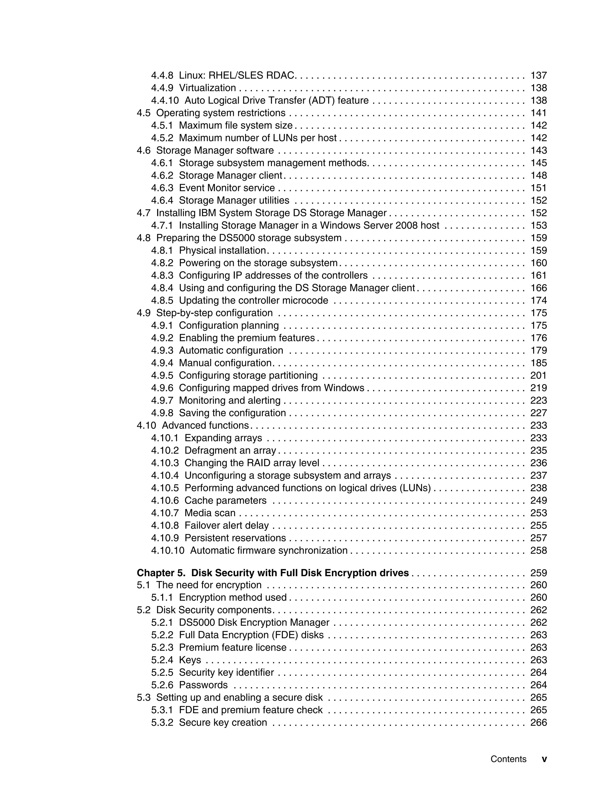 4.4.8 Linux: RHEL/SLES RDAC. . . . . . . . . . . . . . . . . . . . . . . . . . . . . . . . . . . . . . . . . .                   137
   4.4.9 Virtualization . . . . . . . . . . . . . . . . . . . . . . . . . . . . . . . . . . . . . . . . . . . . . . . . . . . .     138
   4.4.10 Auto Logical Drive Transfer (ADT) feature . . . . . . . . . . . . . . . . . . . . . . . . . . . .                         138
4.5 Operating system restrictions . . . . . . . . . . . . . . . . . . . . . . . . . . . . . . . . . . . . . . . . . . .             141
   4.5.1 Maximum file system size . . . . . . . . . . . . . . . . . . . . . . . . . . . . . . . . . . . . . . . . . .               142
   4.5.2 Maximum number of LUNs per host . . . . . . . . . . . . . . . . . . . . . . . . . . . . . . . . . .                        142
4.6 Storage Manager software . . . . . . . . . . . . . . . . . . . . . . . . . . . . . . . . . . . . . . . . . . . . .              143
   4.6.1 Storage subsystem management methods. . . . . . . . . . . . . . . . . . . . . . . . . . . . .                              145
   4.6.2 Storage Manager client . . . . . . . . . . . . . . . . . . . . . . . . . . . . . . . . . . . . . . . . . . . .             148
   4.6.3 Event Monitor service . . . . . . . . . . . . . . . . . . . . . . . . . . . . . . . . . . . . . . . . . . . . .            151
   4.6.4 Storage Manager utilities . . . . . . . . . . . . . . . . . . . . . . . . . . . . . . . . . . . . . . . . . .              152
4.7 Installing IBM System Storage DS Storage Manager . . . . . . . . . . . . . . . . . . . . . . . . .                              152
   4.7.1 Installing Storage Manager in a Windows Server 2008 host . . . . . . . . . . . . . . .                                     153
4.8 Preparing the DS5000 storage subsystem . . . . . . . . . . . . . . . . . . . . . . . . . . . . . . . . .                        159
   4.8.1 Physical installation. . . . . . . . . . . . . . . . . . . . . . . . . . . . . . . . . . . . . . . . . . . . . . .         159
   4.8.2 Powering on the storage subsystem . . . . . . . . . . . . . . . . . . . . . . . . . . . . . . . . . .                      160
   4.8.3 Configuring IP addresses of the controllers . . . . . . . . . . . . . . . . . . . . . . . . . . . .                        161
   4.8.4 Using and configuring the DS Storage Manager client . . . . . . . . . . . . . . . . . . . .                                166
   4.8.5 Updating the controller microcode . . . . . . . . . . . . . . . . . . . . . . . . . . . . . . . . . . .                    174
4.9 Step-by-step configuration . . . . . . . . . . . . . . . . . . . . . . . . . . . . . . . . . . . . . . . . . . . . .            175
   4.9.1 Configuration planning . . . . . . . . . . . . . . . . . . . . . . . . . . . . . . . . . . . . . . . . . . . .             175
   4.9.2 Enabling the premium features . . . . . . . . . . . . . . . . . . . . . . . . . . . . . . . . . . . . . .                  176
   4.9.3 Automatic configuration . . . . . . . . . . . . . . . . . . . . . . . . . . . . . . . . . . . . . . . . . . .              179
   4.9.4 Manual configuration. . . . . . . . . . . . . . . . . . . . . . . . . . . . . . . . . . . . . . . . . . . . . .            185
   4.9.5 Configuring storage partitioning . . . . . . . . . . . . . . . . . . . . . . . . . . . . . . . . . . . . .                 201
   4.9.6 Configuring mapped drives from Windows . . . . . . . . . . . . . . . . . . . . . . . . . . . . .                           219
   4.9.7 Monitoring and alerting . . . . . . . . . . . . . . . . . . . . . . . . . . . . . . . . . . . . . . . . . . . .            223
   4.9.8 Saving the configuration . . . . . . . . . . . . . . . . . . . . . . . . . . . . . . . . . . . . . . . . . . .             227
4.10 Advanced functions . . . . . . . . . . . . . . . . . . . . . . . . . . . . . . . . . . . . . . . . . . . . . . . . . .         233
   4.10.1 Expanding arrays . . . . . . . . . . . . . . . . . . . . . . . . . . . . . . . . . . . . . . . . . . . . . . .            233
   4.10.2 Defragment an array . . . . . . . . . . . . . . . . . . . . . . . . . . . . . . . . . . . . . . . . . . . . .             235
   4.10.3 Changing the RAID array level . . . . . . . . . . . . . . . . . . . . . . . . . . . . . . . . . . . . .                   236
   4.10.4 Unconfiguring a storage subsystem and arrays . . . . . . . . . . . . . . . . . . . . . . . .                              237
   4.10.5 Performing advanced functions on logical drives (LUNs) . . . . . . . . . . . . . . . . .                                  238
   4.10.6 Cache parameters . . . . . . . . . . . . . . . . . . . . . . . . . . . . . . . . . . . . . . . . . . . . . .              249
   4.10.7 Media scan . . . . . . . . . . . . . . . . . . . . . . . . . . . . . . . . . . . . . . . . . . . . . . . . . . . .        253
   4.10.8 Failover alert delay . . . . . . . . . . . . . . . . . . . . . . . . . . . . . . . . . . . . . . . . . . . . . .          255
   4.10.9 Persistent reservations . . . . . . . . . . . . . . . . . . . . . . . . . . . . . . . . . . . . . . . . . . .             257
   4.10.10 Automatic firmware synchronization . . . . . . . . . . . . . . . . . . . . . . . . . . . . . . . .                       258

Chapter 5. Disk Security with Full Disk Encryption drives . . . . . . . . . . . . . . . . . . . . .                                 259
5.1 The need for encryption . . . . . . . . . . . . . . . . . . . . . . . . . . . . . . . . . . . . . . . . . . . . . . .           260
   5.1.1 Encryption method used . . . . . . . . . . . . . . . . . . . . . . . . . . . . . . . . . . . . . . . . . . .               260
5.2 Disk Security components. . . . . . . . . . . . . . . . . . . . . . . . . . . . . . . . . . . . . . . . . . . . . .             262
   5.2.1 DS5000 Disk Encryption Manager . . . . . . . . . . . . . . . . . . . . . . . . . . . . . . . . . . .                       262
   5.2.2 Full Data Encryption (FDE) disks . . . . . . . . . . . . . . . . . . . . . . . . . . . . . . . . . . . .                   263
   5.2.3 Premium feature license . . . . . . . . . . . . . . . . . . . . . . . . . . . . . . . . . . . . . . . . . . .              263
   5.2.4 Keys . . . . . . . . . . . . . . . . . . . . . . . . . . . . . . . . . . . . . . . . . . . . . . . . . . . . . . . . . .   263
   5.2.5 Security key identifier . . . . . . . . . . . . . . . . . . . . . . . . . . . . . . . . . . . . . . . . . . . . .          264
   5.2.6 Passwords . . . . . . . . . . . . . . . . . . . . . . . . . . . . . . . . . . . . . . . . . . . . . . . . . . . . .        264
5.3 Setting up and enabling a secure disk . . . . . . . . . . . . . . . . . . . . . . . . . . . . . . . . . . . .                   265
   5.3.1 FDE and premium feature check . . . . . . . . . . . . . . . . . . . . . . . . . . . . . . . . . . . .                      265
   5.3.2 Secure key creation . . . . . . . . . . . . . . . . . . . . . . . . . . . . . . . . . . . . . . . . . . . . . .            266


                                                                                                                     Contents         v
 