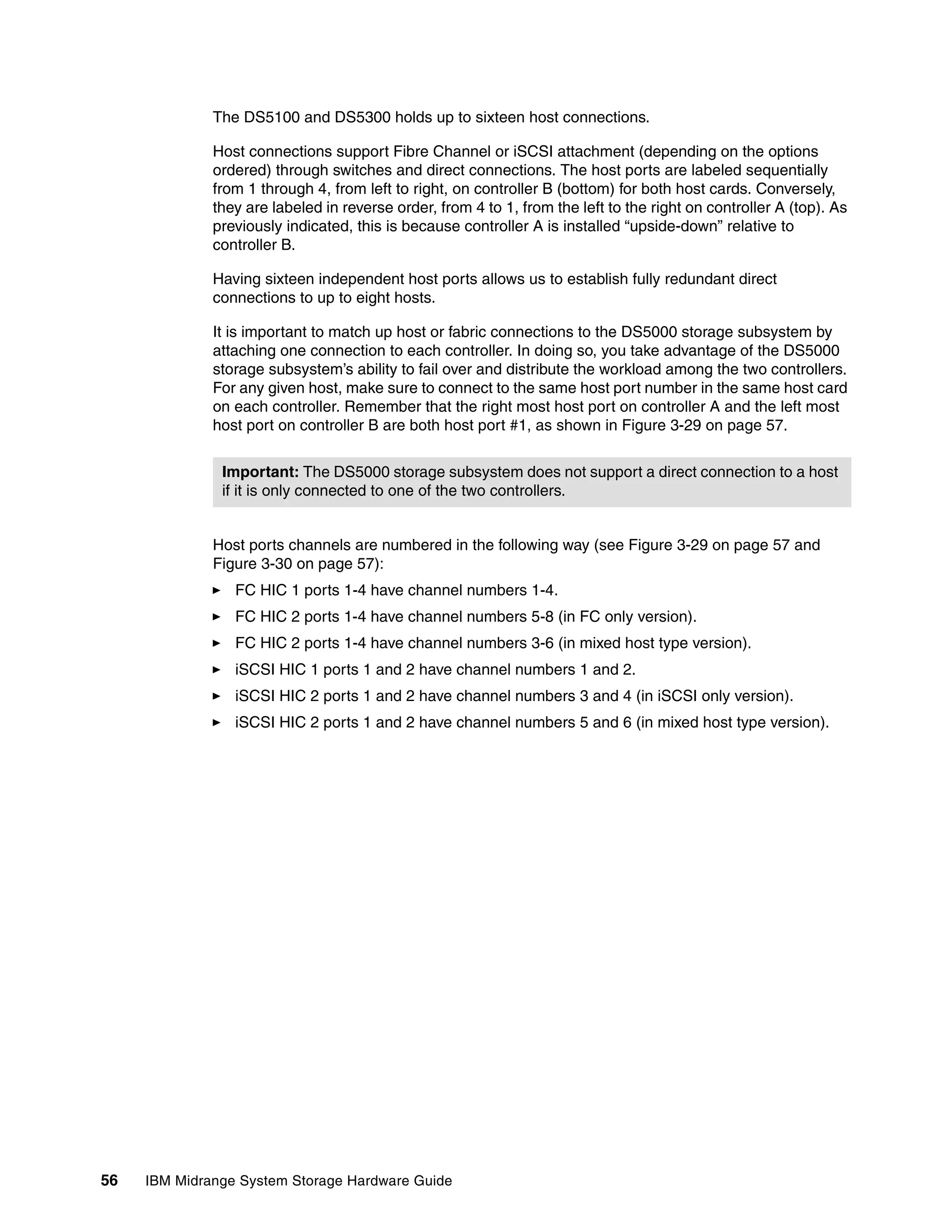 The DS5100 and DS5300 holds up to sixteen host connections.

              Host connections support Fibre Channel or iSCSI attachment (depending on the options
              ordered) through switches and direct connections. The host ports are labeled sequentially
              from 1 through 4, from left to right, on controller B (bottom) for both host cards. Conversely,
              they are labeled in reverse order, from 4 to 1, from the left to the right on controller A (top). As
              previously indicated, this is because controller A is installed “upside-down” relative to
              controller B.

              Having sixteen independent host ports allows us to establish fully redundant direct
              connections to up to eight hosts.

              It is important to match up host or fabric connections to the DS5000 storage subsystem by
              attaching one connection to each controller. In doing so, you take advantage of the DS5000
              storage subsystem’s ability to fail over and distribute the workload among the two controllers.
              For any given host, make sure to connect to the same host port number in the same host card
              on each controller. Remember that the right most host port on controller A and the left most
              host port on controller B are both host port #1, as shown in Figure 3-29 on page 57.


               Important: The DS5000 storage subsystem does not support a direct connection to a host
               if it is only connected to one of the two controllers.


              Host ports channels are numbered in the following way (see Figure 3-29 on page 57 and
              Figure 3-30 on page 57):
                 FC HIC 1 ports 1-4 have channel numbers 1-4.
                 FC HIC 2 ports 1-4 have channel numbers 5-8 (in FC only version).
                 FC HIC 2 ports 1-4 have channel numbers 3-6 (in mixed host type version).
                 iSCSI HIC 1 ports 1 and 2 have channel numbers 1 and 2.
                 iSCSI HIC 2 ports 1 and 2 have channel numbers 3 and 4 (in iSCSI only version).
                 iSCSI HIC 2 ports 1 and 2 have channel numbers 5 and 6 (in mixed host type version).




56   IBM Midrange System Storage Hardware Guide
 
