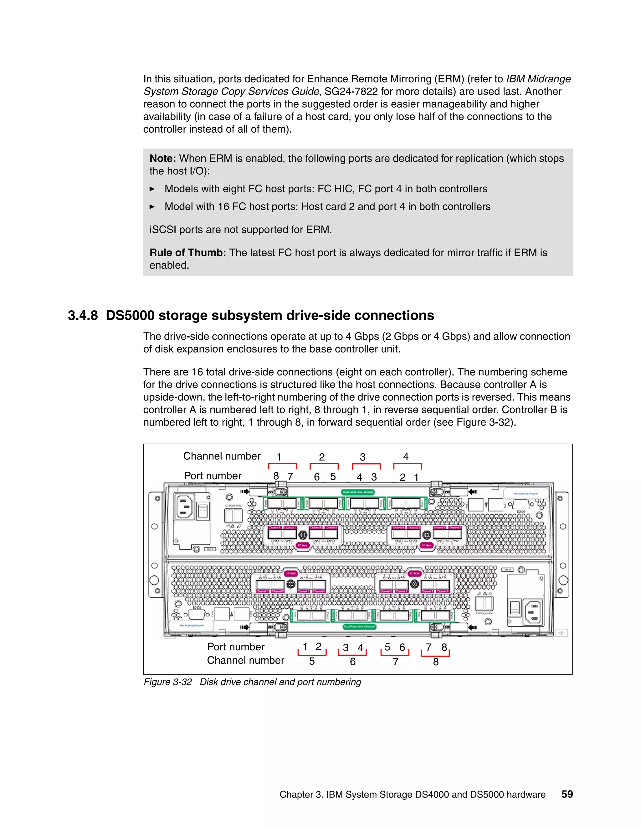 In this situation, ports dedicated for Enhance Remote Mirroring (ERM) (refer to IBM Midrange
          System Storage Copy Services Guide, SG24-7822 for more details) are used last. Another
          reason to connect the ports in the suggested order is easier manageability and higher
          availability (in case of a failure of a host card, you only lose half of the connections to the
          controller instead of all of them).

           Note: When ERM is enabled, the following ports are dedicated for replication (which stops
           the host I/O):
              Models with eight FC host ports: FC HIC, FC port 4 in both controllers
              Model with 16 FC host ports: Host card 2 and port 4 in both controllers

           iSCSI ports are not supported for ERM.

           Rule of Thumb: The latest FC host port is always dedicated for mirror traffic if ERM is
           enabled.



3.4.8 DS5000 storage subsystem drive-side connections
          The drive-side connections operate at up to 4 Gbps (2 Gbps or 4 Gbps) and allow connection
          of disk expansion enclosures to the base controller unit.

          There are 16 total drive-side connections (eight on each controller). The numbering scheme
          for the drive connections is structured like the host connections. Because controller A is
          upside-down, the left-to-right numbering of the drive connection ports is reversed. This means
          controller A is numbered left to right, 8 through 1, in reverse sequential order. Controller B is
          numbered left to right, 1 through 8, in forward sequential order (see Figure 3-32).


                   Channel number       1        2         3        4
                   Port number         8 7      6 5       4 3       2 1




                        Port number           1 2      3 4      5 6       7 8
                        Channel number         5        6        7         8
          Figure 3-32 Disk drive channel and port numbering




                                        Chapter 3. IBM System Storage DS4000 and DS5000 hardware        59
 