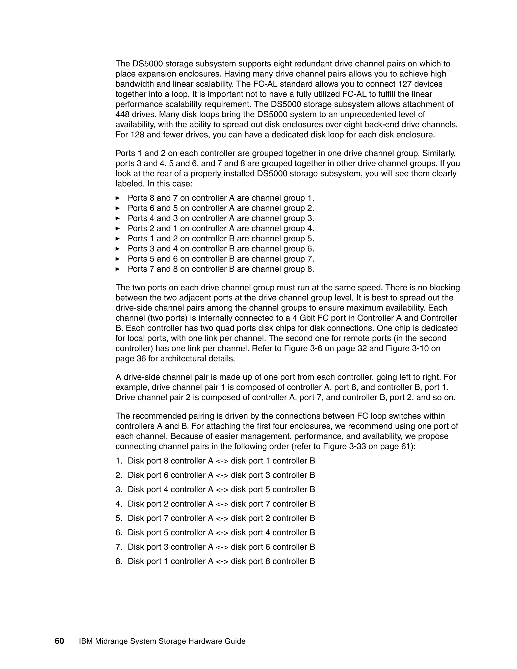 The DS5000 storage subsystem supports eight redundant drive channel pairs on which to
              place expansion enclosures. Having many drive channel pairs allows you to achieve high
              bandwidth and linear scalability. The FC-AL standard allows you to connect 127 devices
              together into a loop. It is important not to have a fully utilized FC-AL to fulfill the linear
              performance scalability requirement. The DS5000 storage subsystem allows attachment of
              448 drives. Many disk loops bring the DS5000 system to an unprecedented level of
              availability, with the ability to spread out disk enclosures over eight back-end drive channels.
              For 128 and fewer drives, you can have a dedicated disk loop for each disk enclosure.

              Ports 1 and 2 on each controller are grouped together in one drive channel group. Similarly,
              ports 3 and 4, 5 and 6, and 7 and 8 are grouped together in other drive channel groups. If you
              look at the rear of a properly installed DS5000 storage subsystem, you will see them clearly
              labeled. In this case:
                 Ports 8 and 7 on controller A are channel group 1.
                 Ports 6 and 5 on controller A are channel group 2.
                 Ports 4 and 3 on controller A are channel group 3.
                 Ports 2 and 1 on controller A are channel group 4.
                 Ports 1 and 2 on controller B are channel group 5.
                 Ports 3 and 4 on controller B are channel group 6.
                 Ports 5 and 6 on controller B are channel group 7.
                 Ports 7 and 8 on controller B are channel group 8.

              The two ports on each drive channel group must run at the same speed. There is no blocking
              between the two adjacent ports at the drive channel group level. It is best to spread out the
              drive-side channel pairs among the channel groups to ensure maximum availability. Each
              channel (two ports) is internally connected to a 4 Gbit FC port in Controller A and Controller
              B. Each controller has two quad ports disk chips for disk connections. One chip is dedicated
              for local ports, with one link per channel. The second one for remote ports (in the second
              controller) has one link per channel. Refer to Figure 3-6 on page 32 and Figure 3-10 on
              page 36 for architectural details.

              A drive-side channel pair is made up of one port from each controller, going left to right. For
              example, drive channel pair 1 is composed of controller A, port 8, and controller B, port 1.
              Drive channel pair 2 is composed of controller A, port 7, and controller B, port 2, and so on.

              The recommended pairing is driven by the connections between FC loop switches within
              controllers A and B. For attaching the first four enclosures, we recommend using one port of
              each channel. Because of easier management, performance, and availability, we propose
              connecting channel pairs in the following order (refer to Figure 3-33 on page 61):
              1. Disk port 8 controller A <-> disk port 1 controller B
              2. Disk port 6 controller A <-> disk port 3 controller B
              3. Disk port 4 controller A <-> disk port 5 controller B
              4. Disk port 2 controller A <-> disk port 7 controller B
              5. Disk port 7 controller A <-> disk port 2 controller B
              6. Disk port 5 controller A <-> disk port 4 controller B
              7. Disk port 3 controller A <-> disk port 6 controller B
              8. Disk port 1 controller A <-> disk port 8 controller B




60   IBM Midrange System Storage Hardware Guide
 