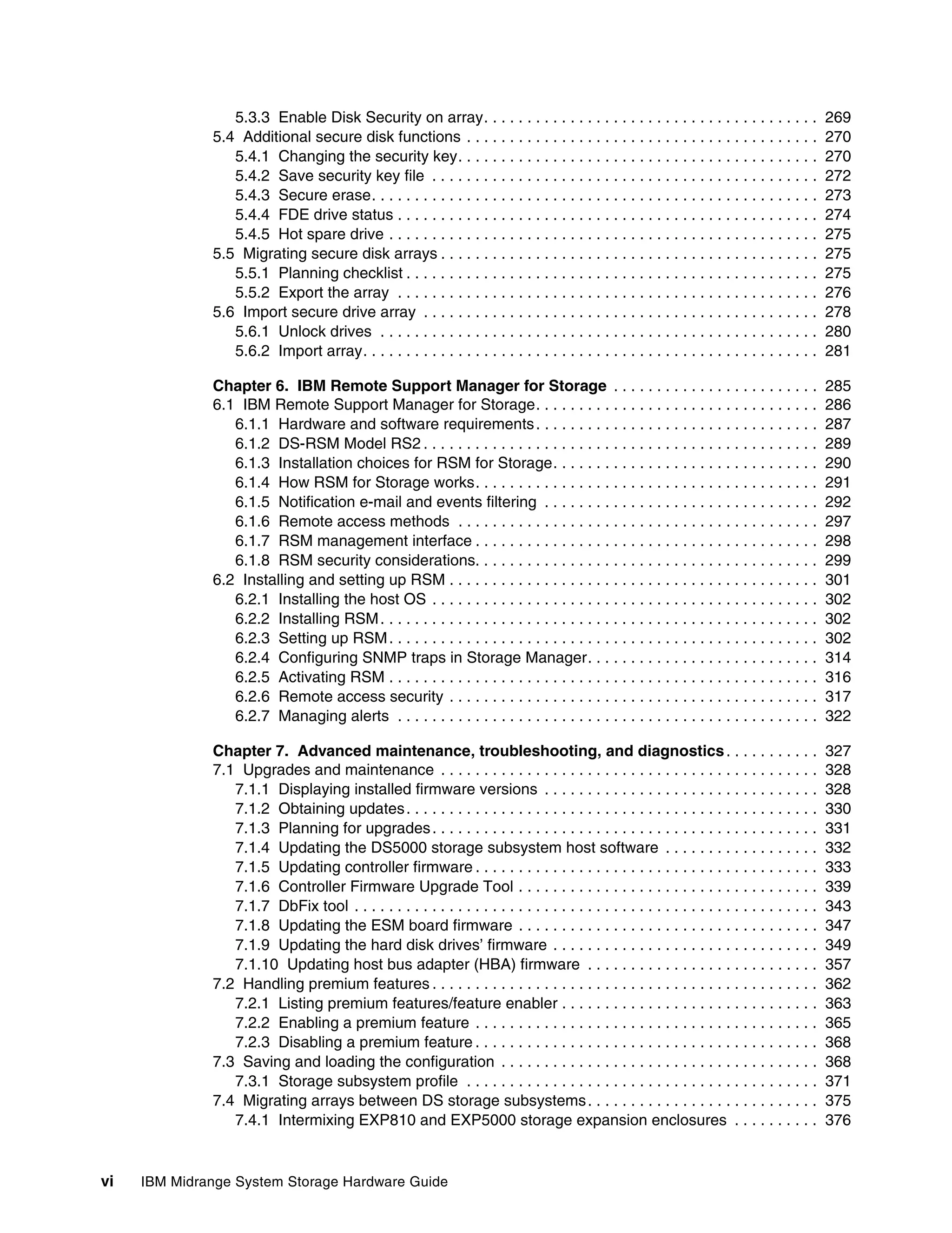 5.3.3 Enable Disk Security on array. . . . . . . . . . . . . . . . . . . . . . . . . . . . . . . . . . . . . . .               269
              5.4 Additional secure disk functions . . . . . . . . . . . . . . . . . . . . . . . . . . . . . . . . . . . . . . . . .            270
                 5.4.1 Changing the security key. . . . . . . . . . . . . . . . . . . . . . . . . . . . . . . . . . . . . . . . . .             270
                 5.4.2 Save security key file . . . . . . . . . . . . . . . . . . . . . . . . . . . . . . . . . . . . . . . . . . . . .         272
                 5.4.3 Secure erase. . . . . . . . . . . . . . . . . . . . . . . . . . . . . . . . . . . . . . . . . . . . . . . . . . . .      273
                 5.4.4 FDE drive status . . . . . . . . . . . . . . . . . . . . . . . . . . . . . . . . . . . . . . . . . . . . . . . . .       274
                 5.4.5 Hot spare drive . . . . . . . . . . . . . . . . . . . . . . . . . . . . . . . . . . . . . . . . . . . . . . . . . .      275
              5.5 Migrating secure disk arrays . . . . . . . . . . . . . . . . . . . . . . . . . . . . . . . . . . . . . . . . . . . .          275
                 5.5.1 Planning checklist . . . . . . . . . . . . . . . . . . . . . . . . . . . . . . . . . . . . . . . . . . . . . . . .       275
                 5.5.2 Export the array . . . . . . . . . . . . . . . . . . . . . . . . . . . . . . . . . . . . . . . . . . . . . . . . .       276
              5.6 Import secure drive array . . . . . . . . . . . . . . . . . . . . . . . . . . . . . . . . . . . . . . . . . . . . . .         278
                 5.6.1 Unlock drives . . . . . . . . . . . . . . . . . . . . . . . . . . . . . . . . . . . . . . . . . . . . . . . . . . .      280
                 5.6.2 Import array. . . . . . . . . . . . . . . . . . . . . . . . . . . . . . . . . . . . . . . . . . . . . . . . . . . . .    281

              Chapter 6. IBM Remote Support Manager for Storage . . . . . . . . . . . . . . . . . . . . . . . .                                 285
              6.1 IBM Remote Support Manager for Storage. . . . . . . . . . . . . . . . . . . . . . . . . . . . . . . . .                       286
                 6.1.1 Hardware and software requirements . . . . . . . . . . . . . . . . . . . . . . . . . . . . . . . . .                     287
                 6.1.2 DS-RSM Model RS2 . . . . . . . . . . . . . . . . . . . . . . . . . . . . . . . . . . . . . . . . . . . . . .             289
                 6.1.3 Installation choices for RSM for Storage. . . . . . . . . . . . . . . . . . . . . . . . . . . . . . .                    290
                 6.1.4 How RSM for Storage works. . . . . . . . . . . . . . . . . . . . . . . . . . . . . . . . . . . . . . . .                 291
                 6.1.5 Notification e-mail and events filtering . . . . . . . . . . . . . . . . . . . . . . . . . . . . . . . .                 292
                 6.1.6 Remote access methods . . . . . . . . . . . . . . . . . . . . . . . . . . . . . . . . . . . . . . . . . .                297
                 6.1.7 RSM management interface . . . . . . . . . . . . . . . . . . . . . . . . . . . . . . . . . . . . . . . .                 298
                 6.1.8 RSM security considerations. . . . . . . . . . . . . . . . . . . . . . . . . . . . . . . . . . . . . . . .               299
              6.2 Installing and setting up RSM . . . . . . . . . . . . . . . . . . . . . . . . . . . . . . . . . . . . . . . . . . .           301
                 6.2.1 Installing the host OS . . . . . . . . . . . . . . . . . . . . . . . . . . . . . . . . . . . . . . . . . . . . .         302
                 6.2.2 Installing RSM . . . . . . . . . . . . . . . . . . . . . . . . . . . . . . . . . . . . . . . . . . . . . . . . . . .     302
                 6.2.3 Setting up RSM . . . . . . . . . . . . . . . . . . . . . . . . . . . . . . . . . . . . . . . . . . . . . . . . . .       302
                 6.2.4 Configuring SNMP traps in Storage Manager. . . . . . . . . . . . . . . . . . . . . . . . . . .                           314
                 6.2.5 Activating RSM . . . . . . . . . . . . . . . . . . . . . . . . . . . . . . . . . . . . . . . . . . . . . . . . . .       316
                 6.2.6 Remote access security . . . . . . . . . . . . . . . . . . . . . . . . . . . . . . . . . . . . . . . . . . .             317
                 6.2.7 Managing alerts . . . . . . . . . . . . . . . . . . . . . . . . . . . . . . . . . . . . . . . . . . . . . . . . .        322

              Chapter 7. Advanced maintenance, troubleshooting, and diagnostics . . . . . . . . . . .                                           327
              7.1 Upgrades and maintenance . . . . . . . . . . . . . . . . . . . . . . . . . . . . . . . . . . . . . . . . . . . .              328
                 7.1.1 Displaying installed firmware versions . . . . . . . . . . . . . . . . . . . . . . . . . . . . . . . .                   328
                 7.1.2 Obtaining updates . . . . . . . . . . . . . . . . . . . . . . . . . . . . . . . . . . . . . . . . . . . . . . . .        330
                 7.1.3 Planning for upgrades . . . . . . . . . . . . . . . . . . . . . . . . . . . . . . . . . . . . . . . . . . . . .          331
                 7.1.4 Updating the DS5000 storage subsystem host software . . . . . . . . . . . . . . . . . .                                  332
                 7.1.5 Updating controller firmware . . . . . . . . . . . . . . . . . . . . . . . . . . . . . . . . . . . . . . . .             333
                 7.1.6 Controller Firmware Upgrade Tool . . . . . . . . . . . . . . . . . . . . . . . . . . . . . . . . . . .                   339
                 7.1.7 DbFix tool . . . . . . . . . . . . . . . . . . . . . . . . . . . . . . . . . . . . . . . . . . . . . . . . . . . . . .   343
                 7.1.8 Updating the ESM board firmware . . . . . . . . . . . . . . . . . . . . . . . . . . . . . . . . . . .                    347
                 7.1.9 Updating the hard disk drives’ firmware . . . . . . . . . . . . . . . . . . . . . . . . . . . . . . .                    349
                 7.1.10 Updating host bus adapter (HBA) firmware . . . . . . . . . . . . . . . . . . . . . . . . . . .                          357
              7.2 Handling premium features . . . . . . . . . . . . . . . . . . . . . . . . . . . . . . . . . . . . . . . . . . . . .           362
                 7.2.1 Listing premium features/feature enabler . . . . . . . . . . . . . . . . . . . . . . . . . . . . . .                     363
                 7.2.2 Enabling a premium feature . . . . . . . . . . . . . . . . . . . . . . . . . . . . . . . . . . . . . . . .               365
                 7.2.3 Disabling a premium feature . . . . . . . . . . . . . . . . . . . . . . . . . . . . . . . . . . . . . . . .              368
              7.3 Saving and loading the configuration . . . . . . . . . . . . . . . . . . . . . . . . . . . . . . . . . . . . .                368
                 7.3.1 Storage subsystem profile . . . . . . . . . . . . . . . . . . . . . . . . . . . . . . . . . . . . . . . . .              371
              7.4 Migrating arrays between DS storage subsystems . . . . . . . . . . . . . . . . . . . . . . . . . . .                          375
                 7.4.1 Intermixing EXP810 and EXP5000 storage expansion enclosures . . . . . . . . . .                                          376


vi   IBM Midrange System Storage Hardware Guide
 