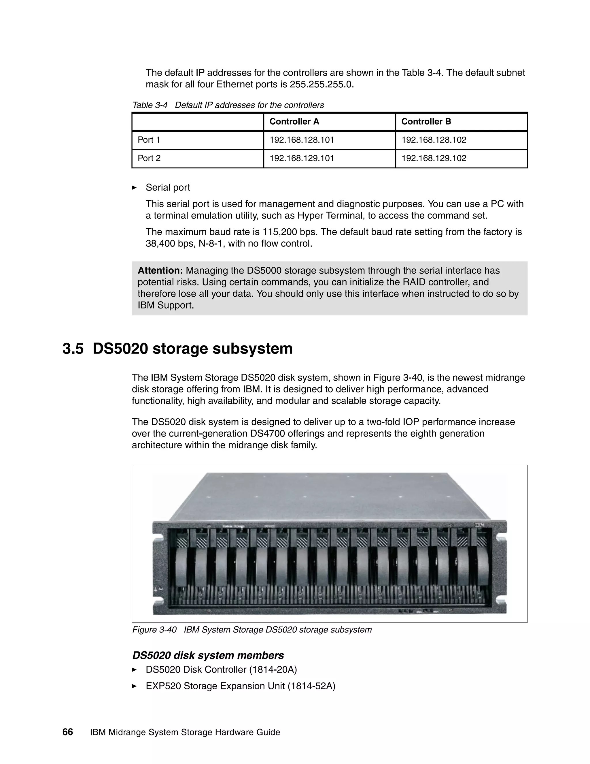 The default IP addresses for the controllers are shown in the Table 3-4. The default subnet
                 mask for all four Ethernet ports is 255.255.255.0.

              Table 3-4 Default IP addresses for the controllers
                                                 Controller A                 Controller B

               Port 1                            192.168.128.101              192.168.128.102

               Port 2                            192.168.129.101              192.168.129.102


                 Serial port
                 This serial port is used for management and diagnostic purposes. You can use a PC with
                 a terminal emulation utility, such as Hyper Terminal, to access the command set.
                 The maximum baud rate is 115,200 bps. The default baud rate setting from the factory is
                 38,400 bps, N-8-1, with no flow control.

               Attention: Managing the DS5000 storage subsystem through the serial interface has
               potential risks. Using certain commands, you can initialize the RAID controller, and
               therefore lose all your data. You should only use this interface when instructed to do so by
               IBM Support.



3.5 DS5020 storage subsystem
              The IBM System Storage DS5020 disk system, shown in Figure 3-40, is the newest midrange
              disk storage offering from IBM. It is designed to deliver high performance, advanced
              functionality, high availability, and modular and scalable storage capacity.

              The DS5020 disk system is designed to deliver up to a two-fold IOP performance increase
              over the current-generation DS4700 offerings and represents the eighth generation
              architecture within the midrange disk family.




              Figure 3-40 IBM System Storage DS5020 storage subsystem


              DS5020 disk system members
                 DS5020 Disk Controller (1814-20A)
                 EXP520 Storage Expansion Unit (1814-52A)



66   IBM Midrange System Storage Hardware Guide
 
