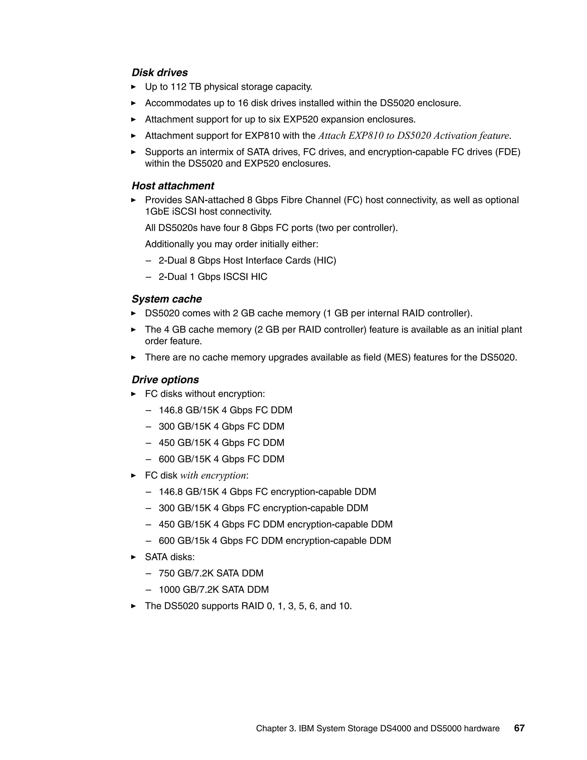 Disk drives
  Up to 112 TB physical storage capacity.
  Accommodates up to 16 disk drives installed within the DS5020 enclosure.
  Attachment support for up to six EXP520 expansion enclosures.
  Attachment support for EXP810 with the Attach EXP810 to DS5020 Activation feature.
  Supports an intermix of SATA drives, FC drives, and encryption-capable FC drives (FDE)
  within the DS5020 and EXP520 enclosures.

Host attachment
  Provides SAN-attached 8 Gbps Fibre Channel (FC) host connectivity, as well as optional
  1GbE iSCSI host connectivity.
  All DS5020s have four 8 Gbps FC ports (two per controller).
  Additionally you may order initially either:
  – 2-Dual 8 Gbps Host Interface Cards (HIC)
  – 2-Dual 1 Gbps ISCSI HIC

System cache
  DS5020 comes with 2 GB cache memory (1 GB per internal RAID controller).
  The 4 GB cache memory (2 GB per RAID controller) feature is available as an initial plant
  order feature.
  There are no cache memory upgrades available as field (MES) features for the DS5020.

Drive options
  FC disks without encryption:
  – 146.8 GB/15K 4 Gbps FC DDM
  – 300 GB/15K 4 Gbps FC DDM
  – 450 GB/15K 4 Gbps FC DDM
  – 600 GB/15K 4 Gbps FC DDM
  FC disk with encryption:
  – 146.8 GB/15K 4 Gbps FC encryption-capable DDM
  – 300 GB/15K 4 Gbps FC encryption-capable DDM
  – 450 GB/15K 4 Gbps FC DDM encryption-capable DDM
  – 600 GB/15k 4 Gbps FC DDM encryption-capable DDM
  SATA disks:
  – 750 GB/7.2K SATA DDM
  – 1000 GB/7.2K SATA DDM
  The DS5020 supports RAID 0, 1, 3, 5, 6, and 10.




                              Chapter 3. IBM System Storage DS4000 and DS5000 hardware   67
 