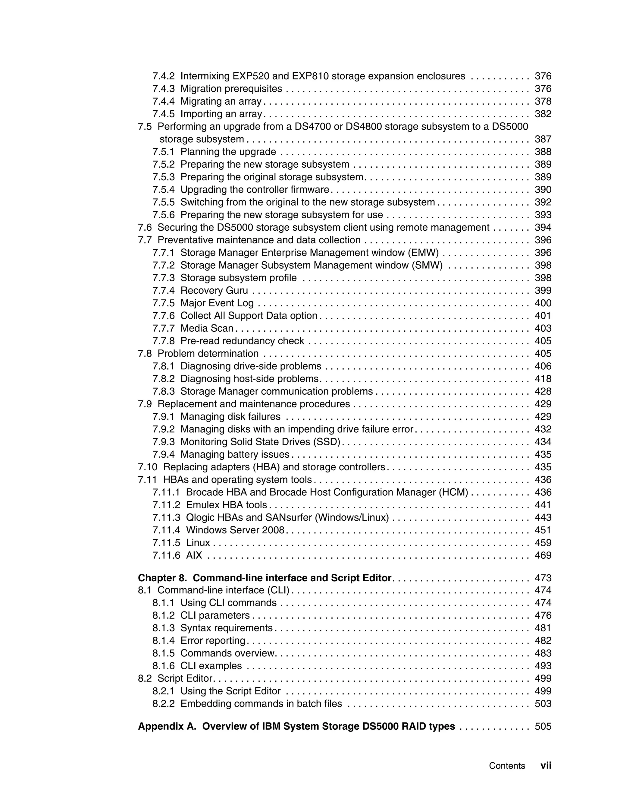 7.4.2 Intermixing EXP520 and EXP810 storage expansion enclosures . . . . . . . . . . .                                            376
   7.4.3 Migration prerequisites . . . . . . . . . . . . . . . . . . . . . . . . . . . . . . . . . . . . . . . . . . . .             376
   7.4.4 Migrating an array . . . . . . . . . . . . . . . . . . . . . . . . . . . . . . . . . . . . . . . . . . . . . . . .          378
   7.4.5 Importing an array . . . . . . . . . . . . . . . . . . . . . . . . . . . . . . . . . . . . . . . . . . . . . . . .          382
7.5 Performing an upgrade from a DS4700 or DS4800 storage subsystem to a DS5000
     storage subsystem . . . . . . . . . . . . . . . . . . . . . . . . . . . . . . . . . . . . . . . . . . . . . . . . . . .         387
   7.5.1 Planning the upgrade . . . . . . . . . . . . . . . . . . . . . . . . . . . . . . . . . . . . . . . . . . . . .              388
   7.5.2 Preparing the new storage subsystem . . . . . . . . . . . . . . . . . . . . . . . . . . . . . . . .                         389
   7.5.3 Preparing the original storage subsystem. . . . . . . . . . . . . . . . . . . . . . . . . . . . . .                         389
   7.5.4 Upgrading the controller firmware . . . . . . . . . . . . . . . . . . . . . . . . . . . . . . . . . . . .                   390
   7.5.5 Switching from the original to the new storage subsystem . . . . . . . . . . . . . . . . .                                  392
   7.5.6 Preparing the new storage subsystem for use . . . . . . . . . . . . . . . . . . . . . . . . . .                             393
7.6 Securing the DS5000 storage subsystem client using remote management . . . . . . .                                               394
7.7 Preventative maintenance and data collection . . . . . . . . . . . . . . . . . . . . . . . . . . . . . .                         396
   7.7.1 Storage Manager Enterprise Management window (EMW) . . . . . . . . . . . . . . . .                                          396
   7.7.2 Storage Manager Subsystem Management window (SMW) . . . . . . . . . . . . . . .                                             398
   7.7.3 Storage subsystem profile . . . . . . . . . . . . . . . . . . . . . . . . . . . . . . . . . . . . . . . . .                 398
   7.7.4 Recovery Guru . . . . . . . . . . . . . . . . . . . . . . . . . . . . . . . . . . . . . . . . . . . . . . . . . .           399
   7.7.5 Major Event Log . . . . . . . . . . . . . . . . . . . . . . . . . . . . . . . . . . . . . . . . . . . . . . . . .           400
   7.7.6 Collect All Support Data option . . . . . . . . . . . . . . . . . . . . . . . . . . . . . . . . . . . . . .                 401
   7.7.7 Media Scan . . . . . . . . . . . . . . . . . . . . . . . . . . . . . . . . . . . . . . . . . . . . . . . . . . . . .        403
   7.7.8 Pre-read redundancy check . . . . . . . . . . . . . . . . . . . . . . . . . . . . . . . . . . . . . . . .                   405
7.8 Problem determination . . . . . . . . . . . . . . . . . . . . . . . . . . . . . . . . . . . . . . . . . . . . . . . .            405
   7.8.1 Diagnosing drive-side problems . . . . . . . . . . . . . . . . . . . . . . . . . . . . . . . . . . . . .                    406
   7.8.2 Diagnosing host-side problems. . . . . . . . . . . . . . . . . . . . . . . . . . . . . . . . . . . . . .                    418
   7.8.3 Storage Manager communication problems . . . . . . . . . . . . . . . . . . . . . . . . . . . .                              428
7.9 Replacement and maintenance procedures . . . . . . . . . . . . . . . . . . . . . . . . . . . . . . . .                           429
   7.9.1 Managing disk failures . . . . . . . . . . . . . . . . . . . . . . . . . . . . . . . . . . . . . . . . . . . .              429
   7.9.2 Managing disks with an impending drive failure error . . . . . . . . . . . . . . . . . . . . .                              432
   7.9.3 Monitoring Solid State Drives (SSD) . . . . . . . . . . . . . . . . . . . . . . . . . . . . . . . . . .                     434
   7.9.4 Managing battery issues . . . . . . . . . . . . . . . . . . . . . . . . . . . . . . . . . . . . . . . . . . .               435
7.10 Replacing adapters (HBA) and storage controllers . . . . . . . . . . . . . . . . . . . . . . . . . .                            435
7.11 HBAs and operating system tools . . . . . . . . . . . . . . . . . . . . . . . . . . . . . . . . . . . . . . .                   436
   7.11.1 Brocade HBA and Brocade Host Configuration Manager (HCM) . . . . . . . . . . .                                             436
   7.11.2 Emulex HBA tools . . . . . . . . . . . . . . . . . . . . . . . . . . . . . . . . . . . . . . . . . . . . . . .             441
   7.11.3 Qlogic HBAs and SANsurfer (Windows/Linux) . . . . . . . . . . . . . . . . . . . . . . . . .                                443
   7.11.4 Windows Server 2008 . . . . . . . . . . . . . . . . . . . . . . . . . . . . . . . . . . . . . . . . . . . .                451
   7.11.5 Linux . . . . . . . . . . . . . . . . . . . . . . . . . . . . . . . . . . . . . . . . . . . . . . . . . . . . . . . . .    459
   7.11.6 AIX . . . . . . . . . . . . . . . . . . . . . . . . . . . . . . . . . . . . . . . . . . . . . . . . . . . . . . . . . .    469

Chapter 8. Command-line interface and Script Editor. . . . . . . . . . . . . . . . . . . . . . . . .                                 473
8.1 Command-line interface (CLI) . . . . . . . . . . . . . . . . . . . . . . . . . . . . . . . . . . . . . . . . . . .               474
   8.1.1 Using CLI commands . . . . . . . . . . . . . . . . . . . . . . . . . . . . . . . . . . . . . . . . . . . . .                474
   8.1.2 CLI parameters . . . . . . . . . . . . . . . . . . . . . . . . . . . . . . . . . . . . . . . . . . . . . . . . . .          476
   8.1.3 Syntax requirements . . . . . . . . . . . . . . . . . . . . . . . . . . . . . . . . . . . . . . . . . . . . . .             481
   8.1.4 Error reporting . . . . . . . . . . . . . . . . . . . . . . . . . . . . . . . . . . . . . . . . . . . . . . . . . . .       482
   8.1.5 Commands overview. . . . . . . . . . . . . . . . . . . . . . . . . . . . . . . . . . . . . . . . . . . . . .                483
   8.1.6 CLI examples . . . . . . . . . . . . . . . . . . . . . . . . . . . . . . . . . . . . . . . . . . . . . . . . . . .          493
8.2 Script Editor. . . . . . . . . . . . . . . . . . . . . . . . . . . . . . . . . . . . . . . . . . . . . . . . . . . . . . . . .   499
   8.2.1 Using the Script Editor . . . . . . . . . . . . . . . . . . . . . . . . . . . . . . . . . . . . . . . . . . . .             499
   8.2.2 Embedding commands in batch files . . . . . . . . . . . . . . . . . . . . . . . . . . . . . . . . .                         503

Appendix A. Overview of IBM System Storage DS5000 RAID types . . . . . . . . . . . . . 505


                                                                                                                    Contents          vii
 