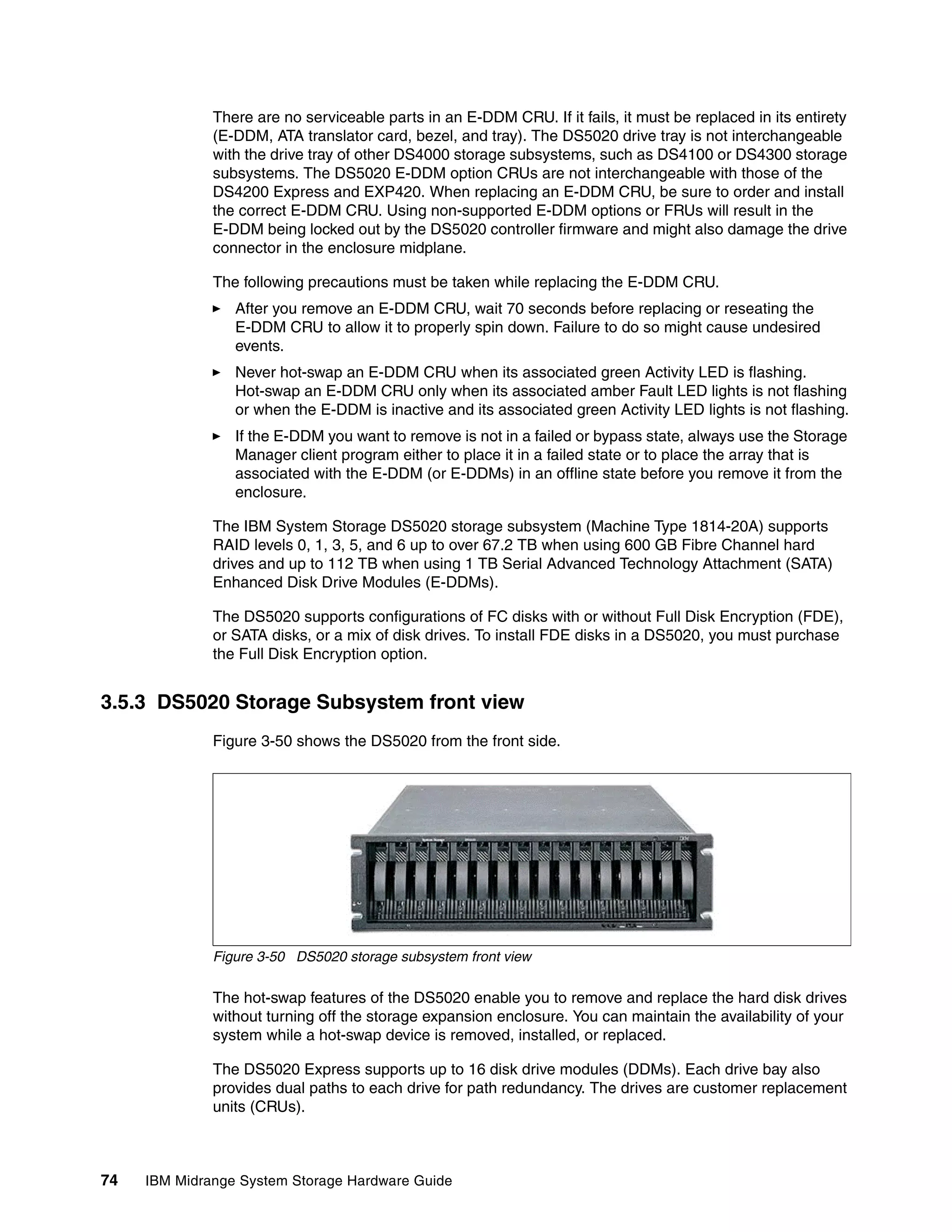 There are no serviceable parts in an E-DDM CRU. If it fails, it must be replaced in its entirety
              (E-DDM, ATA translator card, bezel, and tray). The DS5020 drive tray is not interchangeable
              with the drive tray of other DS4000 storage subsystems, such as DS4100 or DS4300 storage
              subsystems. The DS5020 E-DDM option CRUs are not interchangeable with those of the
              DS4200 Express and EXP420. When replacing an E-DDM CRU, be sure to order and install
              the correct E-DDM CRU. Using non-supported E-DDM options or FRUs will result in the
              E-DDM being locked out by the DS5020 controller firmware and might also damage the drive
              connector in the enclosure midplane.

              The following precautions must be taken while replacing the E-DDM CRU.
                 After you remove an E-DDM CRU, wait 70 seconds before replacing or reseating the
                 E-DDM CRU to allow it to properly spin down. Failure to do so might cause undesired
                 events.
                 Never hot-swap an E-DDM CRU when its associated green Activity LED is flashing.
                 Hot-swap an E-DDM CRU only when its associated amber Fault LED lights is not flashing
                 or when the E-DDM is inactive and its associated green Activity LED lights is not flashing.
                 If the E-DDM you want to remove is not in a failed or bypass state, always use the Storage
                 Manager client program either to place it in a failed state or to place the array that is
                 associated with the E-DDM (or E-DDMs) in an offline state before you remove it from the
                 enclosure.

              The IBM System Storage DS5020 storage subsystem (Machine Type 1814-20A) supports
              RAID levels 0, 1, 3, 5, and 6 up to over 67.2 TB when using 600 GB Fibre Channel hard
              drives and up to 112 TB when using 1 TB Serial Advanced Technology Attachment (SATA)
              Enhanced Disk Drive Modules (E-DDMs).

              The DS5020 supports configurations of FC disks with or without Full Disk Encryption (FDE),
              or SATA disks, or a mix of disk drives. To install FDE disks in a DS5020, you must purchase
              the Full Disk Encryption option.


3.5.3 DS5020 Storage Subsystem front view
              Figure 3-50 shows the DS5020 from the front side.




              Figure 3-50 DS5020 storage subsystem front view

              The hot-swap features of the DS5020 enable you to remove and replace the hard disk drives
              without turning off the storage expansion enclosure. You can maintain the availability of your
              system while a hot-swap device is removed, installed, or replaced.

              The DS5020 Express supports up to 16 disk drive modules (DDMs). Each drive bay also
              provides dual paths to each drive for path redundancy. The drives are customer replacement
              units (CRUs).



74   IBM Midrange System Storage Hardware Guide
 
