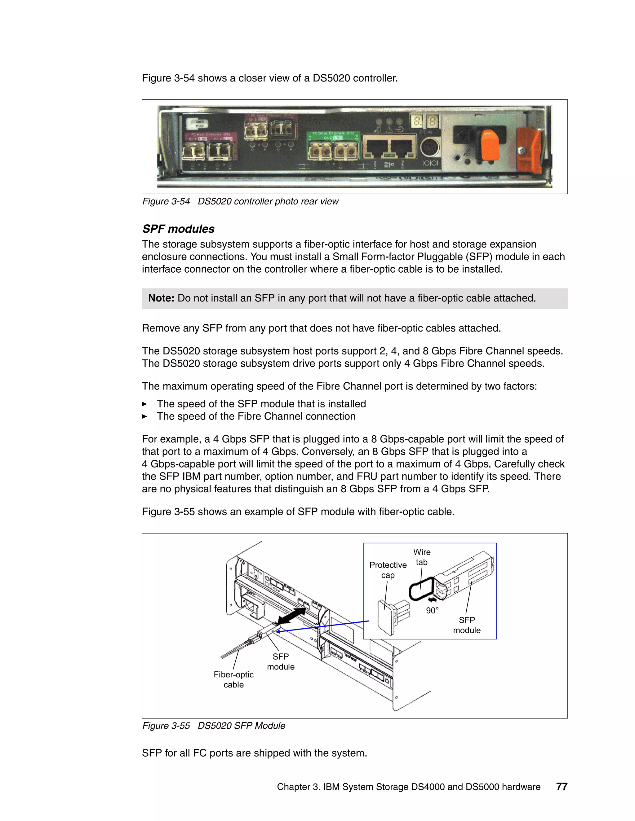Figure 3-54 shows a closer view of a DS5020 controller.




Figure 3-54 DS5020 controller photo rear view


SPF modules
The storage subsystem supports a fiber-optic interface for host and storage expansion
enclosure connections. You must install a Small Form-factor Pluggable (SFP) module in each
interface connector on the controller where a fiber-optic cable is to be installed.

 Note: Do not install an SFP in any port that will not have a fiber-optic cable attached.

Remove any SFP from any port that does not have fiber-optic cables attached.

The DS5020 storage subsystem host ports support 2, 4, and 8 Gbps Fibre Channel speeds.
The DS5020 storage subsystem drive ports support only 4 Gbps Fibre Channel speeds.

The maximum operating speed of the Fibre Channel port is determined by two factors:
   The speed of the SFP module that is installed
   The speed of the Fibre Channel connection

For example, a 4 Gbps SFP that is plugged into a 8 Gbps-capable port will limit the speed of
that port to a maximum of 4 Gbps. Conversely, an 8 Gbps SFP that is plugged into a
4 Gbps-capable port will limit the speed of the port to a maximum of 4 Gbps. Carefully check
the SFP IBM part number, option number, and FRU part number to identify its speed. There
are no physical features that distinguish an 8 Gbps SFP from a 4 Gbps SFP.

Figure 3-55 shows an example of SFP module with fiber-optic cable.


                                                                 Wire
                                                    Protective   tab
                                                       cap



                                                                   90°
                                                                          SFP
                                                                         module


                               SFP
                              module
                Fiber-optic
                   cable



Figure 3-55 DS5020 SFP Module

SFP for all FC ports are shipped with the system.


                                Chapter 3. IBM System Storage DS4000 and DS5000 hardware    77
 