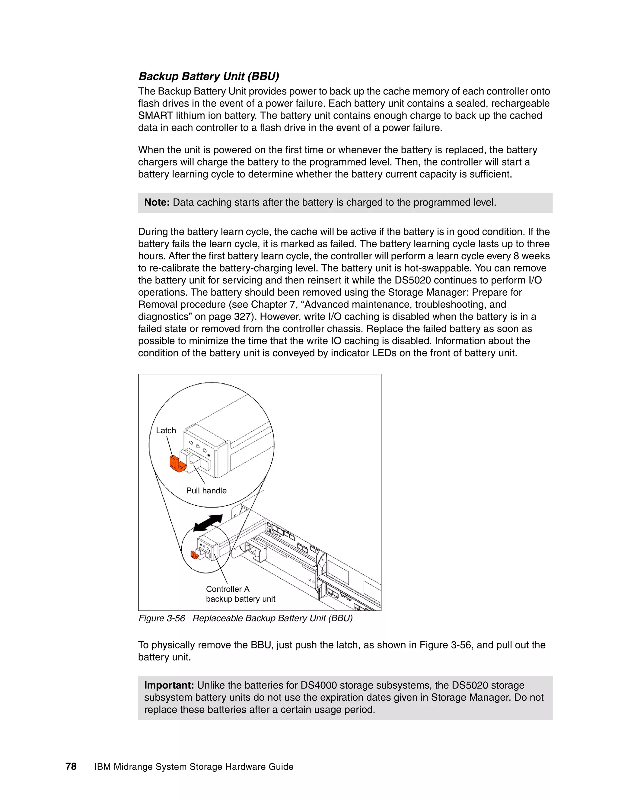 Backup Battery Unit (BBU)
              The Backup Battery Unit provides power to back up the cache memory of each controller onto
              flash drives in the event of a power failure. Each battery unit contains a sealed, rechargeable
              SMART lithium ion battery. The battery unit contains enough charge to back up the cached
              data in each controller to a flash drive in the event of a power failure.

              When the unit is powered on the first time or whenever the battery is replaced, the battery
              chargers will charge the battery to the programmed level. Then, the controller will start a
              battery learning cycle to determine whether the battery current capacity is sufficient.

               Note: Data caching starts after the battery is charged to the programmed level.

              During the battery learn cycle, the cache will be active if the battery is in good condition. If the
              battery fails the learn cycle, it is marked as failed. The battery learning cycle lasts up to three
              hours. After the first battery learn cycle, the controller will perform a learn cycle every 8 weeks
              to re-calibrate the battery-charging level. The battery unit is hot-swappable. You can remove
              the battery unit for servicing and then reinsert it while the DS5020 continues to perform I/O
              operations. The battery should been removed using the Storage Manager: Prepare for
              Removal procedure (see Chapter 7, “Advanced maintenance, troubleshooting, and
              diagnostics” on page 327). However, write I/O caching is disabled when the battery is in a
              failed state or removed from the controller chassis. Replace the failed battery as soon as
              possible to minimize the time that the write IO caching is disabled. Information about the
              condition of the battery unit is conveyed by indicator LEDs on the front of battery unit.




                  Latch




                          Pull handle




                               Controller A
                               backup battery unit

              Figure 3-56 Replaceable Backup Battery Unit (BBU)

              To physically remove the BBU, just push the latch, as shown in Figure 3-56, and pull out the
              battery unit.

               Important: Unlike the batteries for DS4000 storage subsystems, the DS5020 storage
               subsystem battery units do not use the expiration dates given in Storage Manager. Do not
               replace these batteries after a certain usage period.




78   IBM Midrange System Storage Hardware Guide
 