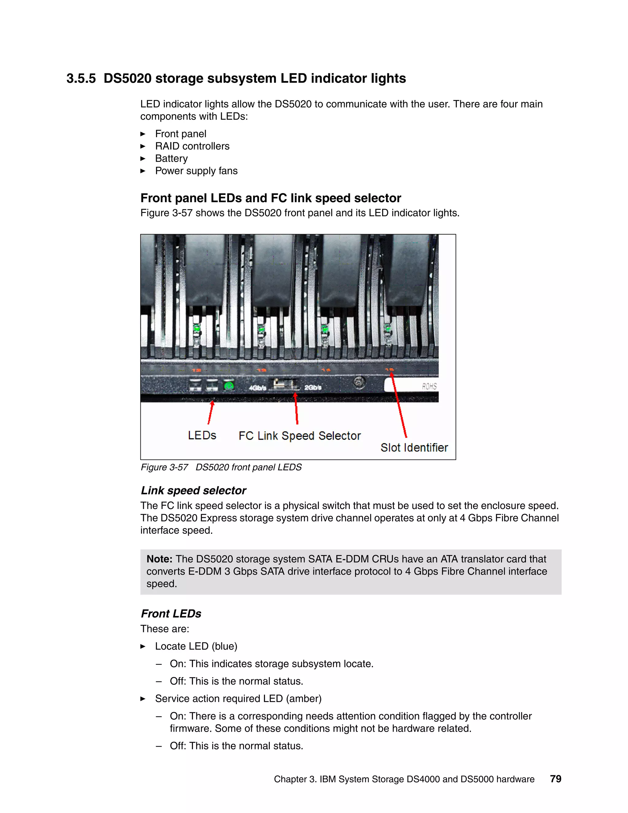 3.5.5 DS5020 storage subsystem LED indicator lights
           LED indicator lights allow the DS5020 to communicate with the user. There are four main
           components with LEDs:
              Front panel
              RAID controllers
              Battery
              Power supply fans

           Front panel LEDs and FC link speed selector
           Figure 3-57 shows the DS5020 front panel and its LED indicator lights.




           Figure 3-57 DS5020 front panel LEDS

           Link speed selector
           The FC link speed selector is a physical switch that must be used to set the enclosure speed.
           The DS5020 Express storage system drive channel operates at only at 4 Gbps Fibre Channel
           interface speed.

            Note: The DS5020 storage system SATA E-DDM CRUs have an ATA translator card that
            converts E-DDM 3 Gbps SATA drive interface protocol to 4 Gbps Fibre Channel interface
            speed.

           Front LEDs
           These are:
              Locate LED (blue)
              – On: This indicates storage subsystem locate.
              – Off: This is the normal status.
              Service action required LED (amber)
              – On: There is a corresponding needs attention condition flagged by the controller
                firmware. Some of these conditions might not be hardware related.
              – Off: This is the normal status.


                                        Chapter 3. IBM System Storage DS4000 and DS5000 hardware      79
 
