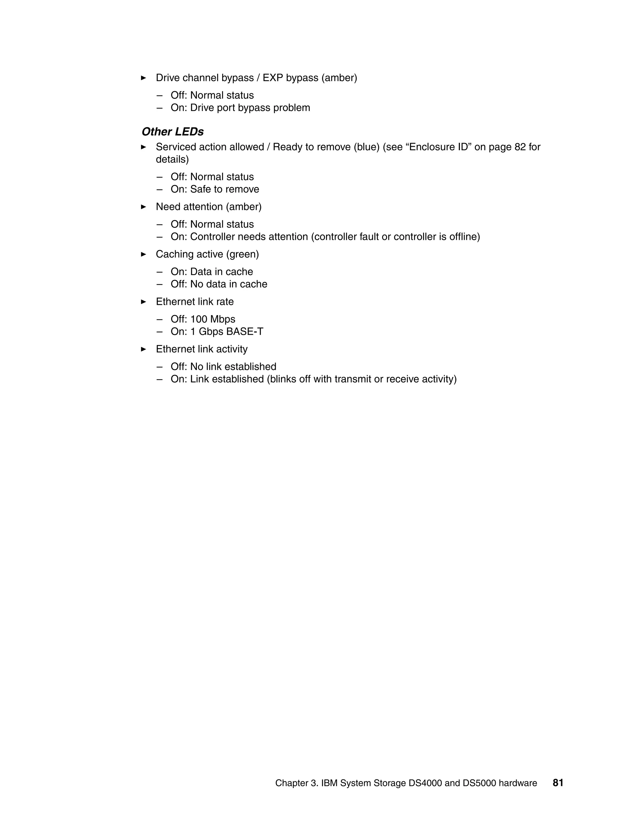 Drive channel bypass / EXP bypass (amber)
  – Off: Normal status
  – On: Drive port bypass problem

Other LEDs
  Serviced action allowed / Ready to remove (blue) (see “Enclosure ID” on page 82 for
  details)
  – Off: Normal status
  – On: Safe to remove
  Need attention (amber)
  – Off: Normal status
  – On: Controller needs attention (controller fault or controller is offline)
  Caching active (green)
  – On: Data in cache
  – Off: No data in cache
  Ethernet link rate
  – Off: 100 Mbps
  – On: 1 Gbps BASE-T
  Ethernet link activity
  – Off: No link established
  – On: Link established (blinks off with transmit or receive activity)




                             Chapter 3. IBM System Storage DS4000 and DS5000 hardware   81
 
