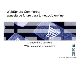 WebSphere Commerce:
apuesta de futuro para tu negocio on-line




             Miguel Nobre dos Reis
            WW Sales para eCommerce



                                      © Copyright IBM Corporation 2010
 