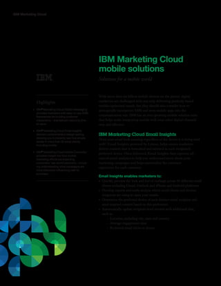 IBM Marketing Cloud
mobile solutions
Solutions for a mobile world
With more than six billion mobile devices on the planet, digital
marketers are challenged with not only delivering perfectly timed
mobile-optimized emails, but they should also consider how to
strategically incorporate SMS and even mobile apps into the
communication mix. IBM has an ever-growing mobile solution suite
that helps make integrating mobile with your other digital channels
easy and effective.
IBM Marketing Cloud Email Insights
Does your email look amazing regardless of the device it is being read
with? Email Insights, powered by Litmus, helps ensure marketers
deliver content that is formatted and tailored to each recipient’s
preferred device. Once delivered, Email Insights then captures ad-
vanced email analytics to help you understand more about your
marketing campaigns and helps personalize the customer
experience for each customer.
Email Insights enables marketers to:
•	 Quickly preview the look and feel of mailings across 30 different email
clients including Gmail, Outlook and iPhone and Android platforms.
•	 Develop reports and easily analyze which email clients and devices
recipients are using to open your emails.
•	 Determine the preferred device of each distinct email recipient and
send targeted content based on this preference.
•	 Automatically update recipient-level records with additional data,
such as:
–– Location, including city, state and country
–– Average engagement time
–– Preferred email client or device
Highlights
•	 IBM®
Marketing Cloud Mobile Messaging
provides marketers with easy-to-use SMS
frameworks for building customer
interactions – dramatically reducing time
to value.
•	 IBM®
Marketing Cloud Email Insights
delivers comprehensive design testing,
allowing you to instantly see how emails
render in more than 30 email clients,
including mobile.
•	 IBM®
Marketing Cloud Mobile Connector
provides insight into how mobile
marketing efforts are impacting
customers’ real-world behaviors – includ-
ing understanding what campaigns are
most effectively influencing path to
purchase.
IBM Marketing Cloud
 