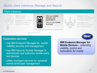 Mobile client initiatives: Manage and Secure
  Client Initiatives
                         Build mobile          Manage mobile                Extend existing
                         applications          devices and                  business capabilities
                         Connect to, and run   applications                 to mobile devices
                         backend systems in    Secure my mobile             Transform the
                         support of mobile     business                     business by creating
                                                                            new opportunities




Customers can now:
  •  Use IBM Endpoint Manager for mobile                      IBM Endpoint Manager for
     visibility, security and management                      Mobile Devices – extending
                                                              visibility, control and
  •  Use IBM Security Access Manager to                       automation for mobile
     authenticate and authorize mobile users
     and devices
  •  Utilize managed services for complete
     mobile landscape management

                                                                                            19
© 2012 IBM Corporation
 