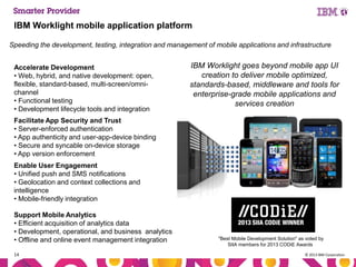 IBM Worklight mobile application platform
Speeding the development, testing, integration and management of mobile applications and infrastructure
Accelerate Development
• Web, hybrid, and native development: open,
flexible, standard-based, multi-screen/omnichannel
• Functional testing
• Development lifecycle tools and integration

IBM Worklight goes beyond mobile app UI
creation to deliver mobile optimized,
standards-based, middleware and tools for
enterprise-grade mobile applications and
services creation

Facilitate App Security and Trust
• Server-enforced authentication
• App authenticity and user-app-device binding
• Secure and syncable on-device storage
• App version enforcement
Enable User Engagement
• Unified push and SMS notifications
• Geolocation and context collections and
intelligence
• Mobile-friendly integration
Support Mobile Analytics
• Efficient acquisition of analytics data
• Development, operational, and business analytics
• Offline and online event management integration
14

"Best Mobile Development Solution" as voted by
SIIA members for 2013 CODiE Awards
© 2013 IBM Corporation

 