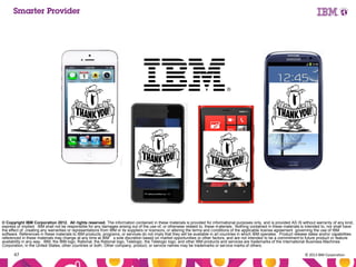 Aug IBM Confidential
ust
9,
201

© Copyright IBM Corporation 2012. All rights reserved. The information contained in these materials is provided for informational purposes only, and is provided AS IS without warranty of any kind,
express or implied. IBM shall not be responsible for any damages arising out of the use of, or otherwise related to, these materials. Nothing contained in these materials is intended to, nor shall have
the effect of, creating any warranties or representations from IBM or its suppliers or licensors, or altering the terms and conditions of the applicable license agreement governing the use of IBM
software. References in these materials to IBM products, programs, or services do not imply that they will be available in all countries in which IBM operates. Product release dates and/or capabilities
referenced in these materials may change at any time at IBM’s sole discretion based on market opportunities or other factors, and are not intended to be a commitment to future product or feature
availability in any way. IBM, the IBM logo, Rational, the Rational logo, Telelogic, the Telelogic logo, and other IBM products and services are trademarks of the International Business Machines
Corporation, in the United States, other countries or both. Other company, product, or service names may be trademarks or service marks of others.

47

© 2013 IBM Corporation

 
