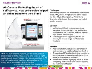 Air Canada: Perfecting the art of
self-service. How self-service helped
an airline transform their brand

Challenges
Air Canada put itself in the shoes of its customers and
asked, “Why are we doing this? Why is that process
like this? Why is it taking so long?” in order to
determine what it could do to innovate and make it
simpler for them.

Solution




Multi-channel Mobile customer experience
leveraging iPhone, Blackberry and Mobile Web
interfaces that use a common back-end services
layer built on SOA principles
Mobile Applications supporting 3 LOBs: Air
Canada, Air Canada Cargo, and Air Canada
Vacations

Benefits


“With our multi-channel platform, we have reduced our
check-in cost by 80%. What used to take us six to eight
weeks to push a new release, now we are able to do in 72
hours. Everything that has to do with development in
testing, we at least saved 50% of the time.”
— Patrice Ouellette, Director of Customer
50
Solutions and Innovations, Air Canada




Approximate 80% reduction in per-check-in
cost compared to traditional counter check-in
Greater than 50% reduction in time required to
launch new services or channels through the
reuse of existing service assets
Increased customer loyalty by virtue of more
compelling and “stickier” self-service options
like real-time notification
Home

© 2013 IBM Corporation

 